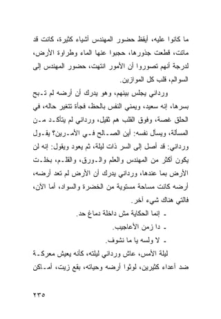 ‫ﻤﺎ ﻜﺎﻨﻭﺍ ﻋﻠﻴﻪ، ﺃﻴﻘﻅ ﺤﻀﻭﺭ ﺍﻟﻤﻬﻨﺩﺱ ﺃﺸﻴﺎﺀ ﻜﺜﻴﺭﺓ، ﻜﺎﻨﺕ ﻗﺩ‬
‫ﻤﺎﺘﺕ، ﻗﻁﻌﺕ ﺠﺫﻭﺭﻫﺎ، ﺤﺠﺒﻭﺍ ﻋﻨﻬﺎ ﺍﻟﻤﺎﺀ ﻭﻁﺭﺍﻭﺓ ﺍﻷﺭﺽ،‬
‫ﻟﺩﺭﺠﺔ ﺃﻨﻬﻡ ﺘﺼﻭﺭﻭﺍ ﺃﻥ ﺍﻷﻤﻭﺭ ﺍﻨﺘﻬﺕ، ﺤﻀﻭﺭ ﺍﻟﻤﻬﻨﺩﺱ ﺇﻟﻰ‬
                              ‫ﺍﻟﺴﻭﺍﻟﻡ، ﻗﻠﺏ ﻜل ﺍﻟﻤﻭﺍﺯﻴﻥ.‬
‫ﻭﺭﺩﺍﻨﻲ ﻴﺠﻠﺱ ﺒﻴﻨﻬﻡ، ﻭﻫﻭ ﻴﺩﺭﻙ ﺃﻥ ﺃﺭﻀﻪ ﻟﻡ ﺘـﺒﺢ‬
‫ﺒﺴﺭﻫﺎ، ﺇﻨﻪ ﺴﻌﻴﺩ، ﻭﻴﻤﻨﻲ ﺍﻟﻨﻔﺱ ﺒﺎﻟﺤﻅ، ﻓﺠﺄﺓ ﺘﺘﻐﻴﺭ ﺤﺎﻟﻪ، ﻓﻲ‬
‫ﺍﻟﺤﻠﻕ ﻏﺼﺔ، ﻭﻓﻭﻕ ﺍﻟﻘﻠﺏ ﻫﻡ ﺜﻘﻴل، ﻭﺭﺩﺍﻨﻲ ﻟﻡ ﻴﺘﺄﻜـﺩ ﻤـﻥ‬
‫ﺍﻟﻤﺴﺄﻟﺔ، ﻭﻴﺴﺄل ﻨﻔﺴﻪ: ﺃﻴﻥ ﺍﻟﺼـﺎﻟﺢ ﻓـﻲ ﺍﻷﻤـﺭﻴﻥ؟ ﻴﻘـﻭل‬
‫ﻭﺭﺩﺍﻨﻲ: ﻗﺩ ﺃﺼل ﺇﻟﻰ ﺍﻟﺴﺭ ﺫﺍﺕ ﻟﻴﻠﺔ، ﺜﻡ ﻴﻌﻭﺩ ﻭﻴﻘﻭل: ﺇﻨﻪ ﻟﻥ‬
‫ﻴﻜﻭﻥ ﺃﻜﺜﺭ ﻤﻥ ﺍﻟﻤﻬﻨﺩﺱ ﻭﺍﻟﻌﻠﻡ ﻭﺍﻟـﻭﺭﻕ، ﻭﺍﻟﻘﻠـﻡ، ﺒﺨﻠـﺕ‬
‫ﺍﻷﺭﺽ ﺒﻤﺎ ﻋﻨﺩﻫﺎ، ﻭﺭﺩﺍﻨﻲ ﻴﺩﺭﻙ ﺃﻥ ﺍﻷﺭﺽ ﻟﻡ ﺘﻌﺩ ﺃﺭﻀﻪ،‬
‫ﺃﺭﻀﻪ ﻜﺎﻨﺕ ﻤﺴﺎﺤﺔ ﻤﺴﺘﻭﻴﺔ ﻤﻥ ﺍﻟﺨﻀﺭﺓ ﻭﺍﻟﺴﻭﺍﺩ، ﺃﻤﺎ ﺍﻵﻥ،‬
                                  ‫ﻓﺎﻟﺘﻲ ﻫﻨﺎﻙ ﺸﻲﺀ ﺁﺨﺭ.‬
               ‫ـ ﺇﻨﻤﺎ ﺍﻟﺤﻜﺎﻴﺔ ﻤﺵ ﺩﺍﺨﻠﺔ ﺩﻤﺎﻍ ﺤﺩ.‬
                            ‫ـ ﺩﺍ ﺯﻤﻥ ﺍﻷﻋﺎﺠﻴﺏ.‬
                         ‫ـ ﻻ ﻭﻟﺴﻪ ﻴﺎ ﻤﺎ ﻨﺸﻭﻑ.‬
‫ﻟﻴﻠﺔ ﺍﻷﻤﺱ، ﻋﺎﺵ ﻭﺭﺩﺍﻨﻲ ﻟﻴﻠﺘﻪ، ﻜﺄﻨﻪ ﻴﻌﻴﺵ ﻤﻌﺭﻜـﺔ‬
‫ﻀﺩ ﺃﻋﺩﺍﺀ ﻜﺜﻴﺭﻴﻥ، ﻟﻭﺜﻭﺍ ﺃﺭﻀﻪ ﻭﺤﻴﺎﺘﻪ، ﺒﻘﻊ ﺯﻴﺕ، ﺃﻤـﺎﻜﻥ‬


‫٥٣٢‬
 