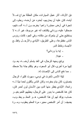 ‫ﺩﻕ ﺍﻷﻭﺘﺎﺩ، ﺁﺜﺎﺭ ﻋﺠل ﺍﻟﺴﻴﺎﺭﺍﺕ، ﻤﻜﺎﻥ ﺍﻟﻤﻅﻠﺔ ﺠﺭﺍﺡ ﺘﻤـﻸ‬
‫ﺃﻴﺎﻤﻪ، ﻜﺎﻥ ﻋﻠﻴﻪ ﺃﻥ ﻴﺤﺎﺭﺒﻬﻡ، ﺃﺒﻌﺩﻭﻩ ﻋﻥ ﺃﺭﻀﻪ، ﺭﺒﻁﻭﻩ ﺇﻟﻰ‬
‫ﺸﺠﺭﺓ ﻓﻲ ﺃﺭﺽ ﻤﺠﺎﻭﺭﺓ ﺭﺍﺤﻭﺍ ﻴﺨﺭﺠـﻭﻥ ﻟـﻪ ﺃﻟﺴـﻨﺘﻬﻡ،‬
‫ﻀﺤﻜﻭﺍ ﻋﻠﻴﻪ، ﻭﺭﺩﺍﻨﻲ ﻴﻜﺘﺸﻑ ﺃﻨﻪ ﻏﻴﺭ ﻤﺭﺒﻭﻁ، ﻏﻴﺭ ﺃﻨـﻪ ﻻ‬
‫ﻴﺴﺘﻁﻴﻊ ﺤﺘﻰ ﺃﻥ ﻴﺘﺤﺭﻙ ﻤﻥ ﻤﻜﺎﻨﻪ، ﻭﻓﻲ ﺍﻟﺠﻭ، ﻜﺎﻨﺕ ﺭﺅﻭﺱ‬
‫ﺍﻟﻨﺎﺱ ﻤﻘﻁﻭﻋﺔ، ﻭﻋﻠﻰ ﺍﻟﻁﺭﻴﻕ، ﺍﻷﻴﺎﺩﻱ ﻭﺍﻷﺭﺠـل ﻭﻗﻁـﻊ‬
                                      ‫ﺍﻷﺠﺴﺎﺩ ﻭﻨﻘﺎﻁ ﺍﻟﺩﻡ.‬
                                ‫ـ ﺇﻴﻪ ﻴﺎ ﻭﺭﺩﺍﻨﻲ؟‬
                                        ‫ـ ﻫﻴﻪ!.‬
‫ﻴﺭﻓﻊ ﻭﺠﻬﻪ ﻟﻠﺭﺠﺎل، ﻓﻲ ﺍﻟﻐﺩ ﻴﺘﺴﻠﻡ ﺃﺭﻀـﻪ، ﻴﻌـﻭﺩ‬
‫ﺇﻟﻴﻬﺎ ﻤﺭﺓ ﺃﺨﺭﻯ، ﻗﺎل ﺃﺒﻭ ﺍﻟﺴﻌﻭﺩ، ﻭﻫﻭ ﻴﺘﻜﻠﻡ ﺠﺎﺩﺍ ﺒﻼ ﻀﺤﻙ‬
        ‫‪‬‬
                        ‫ـ ﻤﻤﺎ ﺩﻓﻊ ﺍﻟﻨﺎﺱ ﺇﻟﻰ ﺍﻹﻨﺼﺎﺕ ﻟﻪ:‬
‫ﻟﻴﻠﺔ ﺍﻷﻤﺱ ﺘﺄﺨﺭﺕ ﻓﻲ ﻨﻭﻤﻲ، ﺴﻬﺭﺕ ﻜﺜﻴﺭﺍ، ﺍﻟﺭﺠﺎل‬
         ‫‪‬‬
‫ﻴﻨﺼﺘﻭﻥ، ﻜﺎﻥ ﻴﻨﺎﻡ ﺒﻤﻔﺭﺩﻩ، ﻭﻜﺎﻥ ﺍﻟﻨﺎﺱ ﻴﺄﻜﻠﻭﻥ ﻟﺤﻤﺎ ﻨﻴﺌﺎ ﻟـﻪ‬
     ‫‪ً ‬‬
‫ﺭﺍﺌﺤﺔ، ﺍﻷﻴﺎﺩﻱ ﻴﻔﻁﺭ ﻤﻨﻬﺎ ﺍﻟﺩﻡ، ﺒﻴﻥ ﺍﻷﺴﻨﺎﻥ ﻟﻭﻥ ﺃﺤﻤﺭ ﻗﺎﻥ،‬
‫ﻜﺎﻥ ﻫﻨﺎ ﻜﺸﺨﺹ ﻤﺎ ﻴﺩﻭﺭ ﻋﻠﻰ ﺍﻟﺭﺠﺎل، ﻴﻌﻁﻴﻬﻡ ﺍﻟﻠﺤﻡ ﺒﻐﻴـﺭ‬
‫ﺤﺴﺎﺏ، ﻴﺅﻜﺩ ﻟﻬﻡ ﺃﻥ ﻫﺫﺍ ﺍﻟﺸﺨﺹ، ﻫـﻭ ﺍﻟﻤﻌﻠـﻡ ﻴﻌﻘـﻭﺏ،‬
‫ﻴﻀﻴﻑ: ﺃﻥ ﺃﻤﺭ ﺍﻟﺸﺨﺹ ﻤﺤﻴﺭ، ﻤﺭﺓ ﺍﻟﻤﻌﻠﻡ ﻴﻌﻘﻭﺏ، ﻭﻤـﺭﺓ‬


‫٦٣٢‬
 