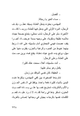 ‫ـ ﺃﺘﻔﻀل.‬
                         ‫ـ ﻤﺴﺎﺀ ﺍﻟﺨﻴﺭ ﻴﺎ ﺭﺠﺎﻟﺔ.‬
‫ﺍﻟﻤﻬﻨﺩﺱ، ﺒﻤﻔﺭﺩﻩ ﻴﺩﺨل ﺍﻟﻌﺸﺔ، ﻴﺴﺒﻘﻪ ﻋﻁـﺭ، ﻴﻘـﻑ‬
‫ﺍﻟﺭﺠﺎل، ﺍﻟﻤﺭﺓ ﺍﻷﻭﻟﻰ ﺍﻟﺘﻲ ﻴﺩﺨل ﻓﻴﻬﺎ ﻟﻠﻌﺸﺔ، ﻭﺭﺒﻤـﺎ ﻜﺎﻨـﺕ‬
‫ﺍﻷﺨﻴﺭﺓ، ﺴﻠﻡ ﻋﻠﻰ ﺍﻟﺭﺠﺎل، ﺸﺎﺏ ﻤﻤﺘﻠﺊ، ﻴﺘﻤﺘﻊ ﺒﺼﺤﺔ ﺠﻴﺩﺓ،‬
‫ﻤﻼﺒﺴﻪ ﻨﻅﻴﻔﺔ ﻭﻤﻜﻭﻴﺔ، ﻋﻠﻰ ﻭﺠﻬﻪ ﺒﺴﻤﺔ ﻋﺭﻴﻀـﺔ، ﺃﺨﻴـﺭﺍ‬
 ‫‪‬‬
‫ﻴﻘﻑ ﻋﺼﻤﺕ ﻓﻬﻤﻲ ﺍﻟﻨﺠﻌﺎﻭﻱ ﺃﻤﺎﻡ ﺴﻠﺴﺒﻴﻠﻪ ﻋﻠﻰ ﺍﷲ، ﺘـﺭﺒﻁ‬
‫ﺒﻴﻨﻬﻤﺎ ﺨﻴﻭﻁ ﻤﻥ ﺍﻟﻀﻭﺀ ﻭﺍﻟﺭﻏﺒﺔ ﻭﺍﻟﺤﺯﻥ، ﻴﻘﺘﺭﺏ ﻤﻨﻬﺎ ﻋﻠﻰ‬
‫ﻤﻬل، ﻴﺭﻓﻊ ﻴﺩﻩ، ﺘﺘﺴﻊ ﻋﻴﻨﺎﻩ ﺩﻫﺸﺔ، ﻴﻔﺘﺢ ﻓﻤﻪ، ﻴﺭﻴﻥ ﺼـﻤﺕ‬
                              ‫ﻋﻠﻰ ﺍﻟﻌﺸﺔ، ﻭﻋﻠﻰ ﺍﻟﺭﺠﺎل:‬
         ‫ـ ﺃﻨﺕ ﺴﻠﺴﺒﻴﻠﻪ، ﺃﻫﻼ، ﺴﻤﻌﺕ ﻋﻨﻙ ﻜﺜﻴﺭﺍ:‬
           ‫‪‬‬
                           ‫ﻴﻜﻤل ﻭﻫﻭ ﻴﺴﻠﻡ ﻋﻠﻴﻬﺎ:‬
           ‫ـ ﺍﻟﺤﻘﻴﻘﺔ، ﻜﺎﻥ ﻨﻔﺴﻲ ﺃﺸﻭﻓﻙ ﻤﻥ ﺯﻤﺎﻥ.‬
‫ﺘﻨﺎﻡ ﻴﺩﻫﺎ ﺍﻟﺼﻐﻴﺭﺓ، ﺒﻴﻥ ﻜﻔﻲ ﺍﻟﻤﻬﻨﺩﺱ، ﻴﺫﻜﺭﻫﺎ ﺩﻑﺀ‬
‫ﺍﻟﻴﺩﻴﻥ ﺒﺄﺸﻴﺎﺀ ﻜﺜﻴﺭﺓ ﺩﻓﻌﺔ ﻭﺍﺤﺩﺓ. ﻴﻭﻗﻅ ﻓﻲ ﺍﻟـﻨﻔﺱ ﺍﻟﺤـﺯﻥ‬
‫ﻭﺍﻷﻟﻡ ﻭﺍﻟﺫﻜﺭﻴﺎﺕ، ﺘﺴﺘﺭﻴﺢ ﻨﻔﺴـﻬﺎ ﻋﻠـﻰ ﻭﺴـﺎﺩﺓ ﺍﻟﺼـﻭﺕ‬
‫ﺍﻟﺤﻨﻭﻥ، ﺘﺴﺘﻘﺭ ﻴﺩﻫﺎ ﻓﻲ ﺭﺍﺤﺔ ﻜﻔـﻪ، ﻻ ﺘـﺭﺩ ﻋﻠﻴـﻪ، ﺘﻔﻌـﻡ‬
‫ﺍﻟﻜﻠﻤﺎﺕ ﻨﻔﺴﻬﺎ ﺒﺎﻟﺭﺠﺎﺀ، ﻴﺠﻴﺵ ﻓﻲ ﻭﺠﺩﺍﻨﻬﺎ ﺇﺤﺴﺎﺱ ﺒﺎﻟﻐﺭﺒﺔ،‬


‫٨٣٢‬
 