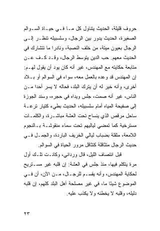 ‫ﺤﺭﻭﻑ ﻗﻠﻴﻠﺔ، ﺍﻟﺤﺩﻴﺙ ﻴﺘﻨﺎﻭل ﻜل ﻤـﺎ ﻓـﻲ ﺤﻴـﺎﺓ ﺍﻟﺴـﻭﺍﻟﻡ‬
‫ﺍﻟﺼﻐﻴﺭﺓ، ﺍﻟﺤﺩﻴﺙ ﻴﺩﻭﺭ ﺒﻴﻥ ﺍﻟﺭﺠﺎل، ﻭﺴﻠﺴﺒﻴﻠﻪ ﺘﻨﻅـﺭ ﺇﻟـﻰ‬
‫ﺍﻟﺭﺠﺎل ﺒﻌﻴﻭﻥ ﻤﻴﺘﺔ، ﻤﻥ ﺨﻠﻑ ﺍﻟﻨﺼﺒﺔ، ﻭﻨﺎﺩﺭﺍ ﻤﺎ ﺘﺘﺸﺎﺭﻙ ﻓﻲ‬
              ‫‪‬‬
‫ﺍﻟﺤﺩﻴﺙ ﻤﻌﻬﻡ. ﺤﺏ ﺍﻟﺩﻴﻥ ﻴﺘﻭﺴﻁ ﺍﻟﺭﺠﺎل، ﻭﻗـﺩ ﻜـﻑ ﻋـﻥ‬
‫ﻤﺘﺎﺒﻌﺔ ﺤﻜﺎﻴﺘﻪ ﻤﻊ ﺍﻟﻤﻬﻨﺩﺱ، ﻏﻴﺭ ﺃﻨﻪ ﻜﺎﻥ ﻴﻭﺩ ﺃﻥ ﻴﻘﻭل ﻟﻬـﻡ:‬
‫ﺇﻥ ﺍﻟﻤﻬﻨﺩﺱ ﻗﺩ ﻭﻋﺩﻩ ﺒﺎﻟﻌﻤل ﻤﻌﻪ، ﺴﻭﺍﺀ ﻓﻲ ﺍﻟﺴﻭﺍﻟﻡ ﺃﻭ ﺒـﻼﺩ‬
‫ﺃﺨﺭﻯ، ﻭﺃﻨﻪ ﺨﻴﺭ ﻟﻪ ﺃﻥ ﻴﺘﺭﻙ ﺍﻟﺒﻠﺩ، ﻓﺤﺎﻟﻪ ﻻ ﻴﺴﺭ ﺃﺤﺩﺍ ﻤـﻥ‬
     ‫‪‬‬
‫ﺍﻟﻨﺎﺱ، ﻏﻴﺭ ﺃﻨﻪ ﺼﻤﺕ، ﺠﻠﺱ ﻭﻴﺩﺍﻩ ﻓﻲ ﺤﺠﺭﻩ، ﻭﺴﻨﺩ ﺍﻟﺠﻭﺯﺓ‬
‫ﺇﻟﻰ ﺼﻔﻴﺤﺔ ﺍﻟﻤﻴﺎﻩ ﺃﻤﺎﻡ ﺴﻠﺴﺒﻴﻠﻪ، ﺍﻟﺤﺩﻴﺙ ﺒﻁﻲﺀ ﻜﺘﻴﺎﺭ ﺘﺭﻋـﺔ‬
‫ﺴﺎﺤل ﻤﺭﻗﺹ ﺍﻟﺫﻱ ﻴﻨﺴﺎﺡ ﺘﺤﺕ ﺍﻟﻌﺸﺔ ﻤﺒﺎﺸـﺭﺓ، ﻭﺍﻟﻜﻠﻤـﺎﺕ‬
‫ﻤﺴﺘﺭﺨﻴﺔ ﻜﻤﺎ ﺘﻤﻀﻲ ﻟﻴﺎﻟﻴﻬﻡ ﺘﺤﺕ ﺴﻤﺎﺀ ﻤﻨﻘﻭﺸـﺔ ﺒـﺎﻟﻨﺠﻭﻡ‬
‫ﺍﻟﻼﻤﻌﺔ، ﻤﺜﻘﻠﺔ ﺒﻀﺒﺎﺏ ﻟﻴﺎﻟﻲ ﺍﻟﺨﺭﻴﻑ ﺍﻟﺒﺎﺭﺩﺓ، ﻭﺍﻟﺠﻤـل ﻓـﻲ‬
      ‫ﺤﺩﻴﺙ ﺍﻟﺭﺠﺎل ﻤﺘﺜﺎﻗﻠﺔ ﻜﺘﺜﺎﻗل ﻤﺭﻭﺭ ﺍﻟﺤﻴﺎﺓ ﻓﻲ ﺍﻟﺴﻭﺍﻟﻡ.‬
‫ﻗﺒل ﺍﻨﺘﺼﺎﻑ ﺍﻟﻠﻴل، ﻗﺎل ﻭﺭﺩﺍﻨﻲ، ﻭﻜﺎﻨـﺕ ﺘﻠـﻙ ﺃﻭل‬
‫ﻤﺭﺓ ﻴﺘﻜﻠﻡ ﻓﻴﻬﺎ، ﻤﻨﺫ ﺠﻠﺱ ﻓﻲ ﺍﻟﻌﺸﺔ: ﺇﻥ ﻗﻠﺒﻪ ﻏﻴﺭ ﻤﺴـﺘﺭﻴﺢ‬
‫ﻟﺤﻜﺎﻴﺔ ﺍﻟﻤﻬﻨﺩﺱ، ﻭﺃﻨﻪ ﻴﻘﺴـﻡ ﻟﻠﺭﺠـﺎل، ﻤـﻥ ﺍﻵﻥ، ﺃﻥ ﻓـﻲ‬
‫ﺍﻟﻤﻭﻀﻭﻉ ﺸﻴﺌﺎ ﻤﺎ، ﻓﻲ ﻏﻴﺭ ﻤﺼﻠﺤﺔ ﺃﻫل ﺍﻟﺒﻠﺩ ﻜﻠﻬﻡ، ﺇﻥ ﻗﻠﺒﻪ‬
                                          ‫ً‬
                    ‫ﺩﻟﻴﻠﻪ، ﻭﻗﻠﺒﻪ ﻻ ﻴﺨﻁﺌﻪ ﻭﻻ ﻴﻜﺫﺏ ﻋﻠﻴﻪ.‬


‫٣٢‬
 