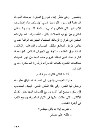 ‫ﻭﺘﺘﺼﻭﺭ، ﻭﻫﻲ ﺘﻨﻅﺭ ﺇﻟﻴﻪ، ﺸﻭﺍﺭﻉ ﺍﻟﻘﺎﻫﺭﺓ، ﻤﻭﺠﺎﺕ ﺍﻟﻤﻴـﺎﻩ‬
‫ﺍﻟﻤﺭﺘﻔﻌﺔ ﻓﻭﻕ ﺴﻭﺭ ﺍﻟﻜﻭﺭﻨﻴﺵ ﻓـﻲ ﺍﻹﺴـﻜﻨﺩﺭﻴﺔ، ﺇﻋﻼﻨـﺎﺕ‬
‫ﺍﻹﻤﺒﺴﺎﺩﻴﺭ ﺍﻟﺘﻲ ﺘﻨﻁﻔﺊ ﻭﺘﻀﻲﺀ، ﺭﺍﺌﺤﺔ ﺍﻟﺸـﻭﺍﺀ ﻭﺍﻟـﺩﺨﺎﻥ‬
‫ﺍﻟﺨﺎﺭﺝ ﻤﻥ ﺃﺒﻭﺍﺏ ﺍﻟﻤﺤﻼﺕ ﺒﺎﻟﻠﻴل، ﺍﻷﻀـﻭﺍﺀ، ﺍﻟﺴـﻴﺎﺭﺍﺕ،‬
‫ﺍﻟﻌﺸﺎﻕ ﻓﻲ ﺸﻭﺍﺭﻉ ﺍﻟﺯﻤﺎﻟﻙ ﺍﻟﻤﻅﻠﻤﺔ، ﺍﻟﺴﻴﺎﺭﺍﺕ ﺍﻟﻭﺍﻗﻔﺔ ﻋﻠـﻰ‬
‫ﺠﺎﻨﺒﻲ ﻁﺭﻴﻕ ﺍﻟﻤﻌﺎﺩﻱ ﺒﺎﻟﻠﻴل، ﺍﻟﻬﻤﺴﺎﺕ ﻭﺍﻟﺘﺄﻭﻫﺎﺕ ﻭﺍﻟﻤﻼﺒﺱ‬
‫ﺍﻟﻤﻠﻘﺎﺓ ﻓﻭﻕ ﺍﻟﻤﻘﺎﻋﺩ، ﻤﻨﺎﺠﺎﺓ ﺍﺒﻥ ﺍﻟﺠﻴﺭﺍﻥ ﺍﻟﻤﻘﺎﻫﻲ ﺍﻟﻤﺯﺩﺤﻤﺔ،‬
‫ﺸﺎﺭﻉ ﻋﻤﺎﺩ ﺍﻟﺩﻴﻥ ﻟﺤﻅﺔ ﺨﺭﻭﺝ ﺤﻔﻠﺔ ﺘﺴﻌﺔ ﻤﻥ ﺩﻭﺭ ﺍﻟﺴﻴﻨﻤﺎ،‬
‫ﻤﻌﺎﻜﺴﺎﺕ ﺍﻟﺸﺒﺎﻥ، ﻜﻠﻤﺎﺕ ﺍﻟﻐـﺯل، ﺜﺭﺜـﺭﺓ ﺍﻟﺴـﻜﺎﺭﻯ ﻓـﻲ‬
                                                 ‫ﺍﻟﺒﺎﺭﺍﺕ.‬
                  ‫ـ ﺃﻨﺎ ﻤﺎ ﻜﻨﺘﺵ ﻓﺎﻜﺭﻙ ﺤﻠﻭﺓ ﻜﺩﻩ.‬
‫ﺤﺩﻴﺙ ﺍﻟﻤﻬﻨﺩﺱ ﻴﺘﺤﻭل ﺇﻟﻰ ﻨﻐﻤـﺔ ﺍﺸـﺘﻴﺎﻕ ﻋﺎﻟﻴـﺔ،‬
‫ﺘﺭﺘﻌﺵ ﻟﻬﺎ ﺍﻟﻨﻔﺱ، ﻭﻓﻲ ﻫﺫﺍ ﺍﻟﻤﻜﺎﻥ ﺍﻟﻨﺎﺌﻲ، ﺍﻟﺒﻌﻴﺩ، ﺍﻟﻤﻅﻠـﻡ،‬
‫ﻓﺈﻥ ﺴﻜﺭ، ﻴﺘﻀﺢ ﻟﻬﺎ ﺍﻵﻥ، ﻭﻤـﻊ ﻜﻠﻤـﺎﺕ ﺍﻟﻤﻬﻨـﺩﺱ، ﻜـل‬
‫ﺍﻷﻜﺎﺫﻴﺏ ﺍﻟﺘﻲ ﻋﺎﺸﺕ ﻋﻠﻴﻬﺎ ﻓﻲ ﺍﻷﻴﺎﻡ ﺍﻟﻤﺎﻀﻴﺔ، ﻭﻴﺴﺒﺢ ﺍﻟﻘﻠﺏ‬
                                       ‫ﻓﻲ ﺃﺒﺨﺭﺓ ﺍﻟﻐﻀﺏ.‬
                    ‫ـ ﺘﺸﺭﺏ ﺇﻴﻪ؟ ﻴﺎ ﺒﺎﺵ ﻤﻬﻨﺩﺱ؟‬
                            ‫ـ ﻁﻠﺒﻪ ﻋﻠﻰ ﺤﺴﺎﺒﻲ..‬


‫٩٣٢‬
 