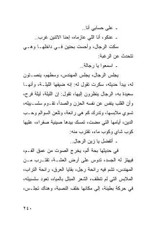 ‫ـ ﻋﻠﻰ ﺤﺴﺎﺒﻲ ﺃﻨﺎ..‬
      ‫ـ ﻋﻨﻜﻭ، ﺃﻨﺎ ﺍﻟﻠﻲ ﻋﺎﺯﻤﺎﻩ، ﺇﺤﻨﺎ ﺍﻻﺘﻨﻴﻥ ﻏﺭﺏ..‬
‫ﺴﻜﺕ ﺍﻟﺭﺠﺎل، ﻭﺃﺤﺴﺕ ﺒﺤﻨﻴﻥ ﻓـﻲ ﺩﺍﺨﻠﻬـﺎ ﻭﻫـﻲ‬
                                      ‫ﺘﺘﺤﺩﺙ ﻋﻥ ﺍﻟﺭﻏﺒﺔ:‬
                             ‫ـ ﺍﺴﻤﻌﻭﺍ ﻴﺎ ﺭﺠﺎﻟﺔ..‬
‫ﻴﺠﻠﺱ ﺍﻟﺭﺠﺎل، ﻴﺠﻠﺱ ﺍﻟﻤﻬﻨﺩﺱ، ﻭﺴﻁﻬﻡ، ﻴﻨﺼـﺘﻭﻥ‬
‫ﻟﻪ، ﻴﺒﺩﺃ ﺤﺩﻴﺜﻪ، ﺴﻜﺭﺕ ﺘﻘﻭل ﻟﻪ: ﺇﻨﻪ ﻀﻴﻔﻬﺎ ﺍﻟﻠﻴﻠـﺔ، ﻭﺃﻨﻬـﺎ‬
‫ﺴﻌﻴﺩﺓ ﺒﻪ، ﺍﻟﺭﺠﺎل ﻴﻨﻅﺭﻭﻥ ﺇﻟﻴﻬﺎ، ﺘﻘﻭل: ﺇﻥ ﺍﻟﻠﻴﻠﺔ، ﻟﻴﻠﺔ ﻓﺭﺡ،‬
‫ﻭﺃﻥ ﺍﻟﻘﻠﺏ ﻴﻨﻔﺱ ﻋﻥ ﻨﻔﺴﻪ ﺍﻟﺤﺯﻥ ﻭﺍﻟﺼﺩﺃ، ﺘﻘـﻭﻡ ﺴﻠﺴـﺒﻴﻠﻪ،‬
‫ﺘﺴﻭﻱ ﻤﻼﺒﺴﻬﺎ، ﻭﺘﺩﺭﻙ ﻜﻡ ﻫﻲ ﺭﺍﺌﻌﺔ، ﻭﺘﻠﻌﻥ ﺍﻟﺴﻭﺍﻟﻡ ﻭﺤـﺏ‬
‫ﺍﻟﺩﻴﻥ، ﺃﻴﺎﻤﻬﺎ ﺍﻟﺘﻲ ﻤﻀﺕ، ﺘﻤﺴﻙ ﺒﻴﺩﻫﺎ ﺼﻴﻨﻴﺔ ﺼﻔﺭﺍﺀ، ﻋﻠﻴﻬﺎ‬
                        ‫ﻜﻭﺏ ﺸﺎﻱ ﻭﻜﻭﺏ ﻤﺎﺀ، ﺘﻘﺘﺭﺏ ﻤﻨﻪ:‬
                        ‫ـ ﺃﺘﻔﻀل ﻴﺎ ﺯﻴﻥ ﺍﻟﺭﺠﺎل..‬
‫ﻓﻲ ﺤﺩﻴﺜﻬﺎ ﺒﺤﺔ ﺃﻟﻡ، ﻴﺨﺭﺝ ﺍﻟﺼﻭﺕ ﻤﻥ ﻋﻤﻕ ﺍﻟﻔـﻡ،‬
‫ﻓﻴﻬﺘﺯ ﻟﻪ ﺍﻟﺠﺴﺩ، ﺘﺩﻭﺱ ﻋﻠﻰ ﺃﺭﺽ ﺍﻟﻌﺸـﺔ، ﺘﻘﺘـﺭﺏ ﻤـﻥ‬
‫ﺍﻟﻤﻬﻨﺩﺱ، ﺘﺸﻡ ﻓﻴﻪ ﺭﺍﺌﺤﺔ ﺭﺠل، ﺒﻘﺎﻴﺎ ﺍﻟﻌﺭﻕ، ﺭﺍﺌﺤﺔ ﺍﻟﺘﺭﺍﺏ،‬
‫ﺍﻟﻤﻼﺒﺱ ﺍﻟﺘﻲ ﻟﻡ ﺘﻨﻅﻑ، ﺍﻟﺸﻌﺭ ﺍﻟﻤﺒﻠل ﺒﺎﻟﻤﻴﺎﻩ، ﺘﻌﻭﺩ ﺴﻠﺴﺒﻴﻠﻪ،‬
‫ﻓﻲ ﺤﺭﻜﺔ ﺒﻁﻴﺌﺔ، ﺇﻟﻰ ﻤﻜﺎﻨﻬﺎ ﺨﻠﻑ ﺍﻟﻨﺼﺒﺔ، ﻭﻫﻨﺎﻙ ﺘﺠﻠـﺱ،‬


‫٠٤٢‬
 