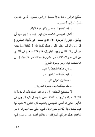 ‫ﺘﻁﻔﺊ ﺍﻟﻭﺍﺒﻭﺭ، ﺘﻤﺩ ﻴﺩﻫﺎ ﺘﺴﻜﺕ ﺍﻟﺭﺍﺩﻴﻭ، ﺘﺘﺤﻭل ﺇﻟـﻰ ﻋﻨـﻴﻥ‬
                                   ‫ﺘﻨﻅﺭﺍﻥ ﺇﻟﻰ ﺍﻟﻤﻬﻨﺩﺱ.‬
            ‫ـ ﺇﺤﻨﺎ ﺒﻨﺸﻭﻑ ﺒﻌﺽ ﻵﺨﺭ ﻤﺭﺓ ﺍﻟﻠﻴﻠﺔ.‬
‫ﺃﻜﻤل ﺍﻟﻤﻬﻨﺩﺱ ﻜﻼﻤﻪ، ﻗﺎل ﻟﻬﻡ: ﺇﻨﻬـﻡ ﻻ ﻴﺠـﺏ ﺃﻥ‬
‫ﻴﻴﺄﺴﻭﺍ، ﺍﻟﺒﺘﺭﻭل ﻤﻭﺠﻭﺩ، ﻜل ﺍﻟﺫﻱ ﺤﺩﺙ، ﻫﻭ ﺘﺄﺠﻴل ﺍﻟﻤﺸﺭﻭﻉ‬
‫ﻓﺘﺭﺓ ﻤﻥ ﺍﻟﻭﻗﺕ، ﺤﺘﻰ ﺘﻜﻭﻥ ﻫﻨﺎﻙ ﻜﻤﻴﺔ ﺒﺘﺭﻭل ﻜﺎﻓﻴﺔ، ﻤﺎ ﻴﻬﻤﻪ‬
‫ﻫﻭ ﺃﻥ ﻴﺅﻜﺩ ﻟﻠﻨﺎﺱ ﻭﺠﻭﺩ ﺍﻟﺒﺘﺭﻭل، ﻗﺩ ﻴﺨﺘﻠﻑ ﻤﻌﻬﻡ ﻓﻲ ﺃﻜﺜـﺭ‬
‫ﻤﻥ ﺸﻲﺀ، ﻭﺍﻻﺨﺘﻼﻑ ﺃﻤﺭ ﻤﺸﺭﻭﻉ، ﻫﻨﺎﻙ ﺃﻤﺭ ﻻ ﺴﺒﻴل ﺇﻟـﻰ‬
                       ‫ﺍﻻﺨﺘﻼﻑ ﻓﻴﻪ، ﻭﻫﻭ ﻭﺠﻭﺩ ﺍﻟﺒﺘﺭﻭل.‬
                      ‫ـ ﺩﻱ ﺤﺎﺠﺔ ﺘﻠﺨﺒﻁ ﻴﺎ ﻋﻡ..‬
                       ‫ـ ﻓﻴﻪ ﺤﺎﺠﺔ ﻫﻨﺎ ﺃﺘﻐﻴﺭﺕ..‬
                         ‫ـ ﻤﺴﺘﺤﻴل ﻨﻌﻴﺵ ﺘﺎﻨﻲ..‬
                ‫ـ ﻜﻨﺎ ﻤﺘﺄﻜﺩﻴﻥ ﻤﻥ ﻭﺠﻭﺩ ﺍﻟﺒﺘﺭﻭل.‬
‫ﻻ ﻴﺴﺘﻁﻴﻊ ﺍﻟﻤﻬﻨﺩﺱ ﺃﻥ ﻴﺭﺩ ﻋﻠﻰ ﺘﺴﺎﺅﻻﺕ ﺍﻟﺭﺠـﺎل،‬
‫ﺍﻟﻜﻠﻤﺎﺕ ﻤﺒﻠﻠﺔ ﺒﺎﻟﺭﺠﺎﺀ، ﻨﺎﻁﻘﺔ ﺒﻤﺩﻯ ﻤﺎ ﻭﺼل ﺇﻟﻴﻪ ﺍﻟﺭﺠﺎل ﻓﻲ‬
‫ﺍﻷﻴﺎﻡ ﺍﻷﺨﻴﺭﺓ، ﺃﺤﺱ ﺍﻟﻤﻬﻨﺩﺱ ﺒﺎﻟﺫﻨﺏ، ﻗﺎل ﺍﻟﻨﺎﺱ ﻻ ﺫﻨﺏ ﻟﻬﺎ‬
‫ﻓﻴﻤﺎ ﺤﺩﺙ، ﻗﺎل ﻜﻼﻤﺎ ﻜﺜﻴﺭﺍ، ﻜل ﺸﻲﺀ ﻋﻠﻰ ﻤـﺎ ﻴـﺭﺍﻡ، ﻟـﻭ‬
                            ‫‪‬‬     ‫‪‬‬
‫ﺸﺎﻫﺩﺘﻡ ﺤﺎل ﻏﻴﺭﻜﻡ. ﻷﺩﺭﻜﺘﻡ ﺃﻥ ﺤﺎﻟﻜﻡ ﺃﺤﺴﻥ ﻤـﻥ ﺴـﻭﺍﻜﻡ،‬


‫١٤٢‬
 