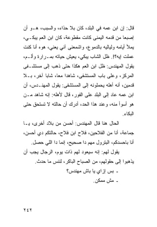 ‫ﻗﺎل: ﺇﻥ ﺍﺒﻥ ﻋﻤﻪ ﻓﻲ ﺍﻟﺒﻠﺩ، ﻜﺎﻥ ﺒﻼ ﺤﺫﺍﺀ، ﻭﺍﻟﺴﺒﺏ، ﻫـﻭ ﺃﻥ‬
‫ﺇﺼﺒﻌﺎ ﻤﻥ ﻗﺩﻤﻪ ﺍﻟﻴﻤﻨﻰ ﻜﺎﻨﺕ ﻤﻘﻁﻭﻋﺔ، ﻜﺎﻥ ﺍﺒﻥ ﺍﻟﻌﻡ ﻴﺒﻜـﻲ،‬
                                                 ‫‪‬‬
‫ﻴﻤﻸ ﺃﻴﺎﻤﻪ ﻭﻟﻴﺎﻟﻴﻪ ﺒﺎﻟﺩﻤﻭﻉ، ﻭﺍﺸﻤﻌﻨﻰ ﺁﻨﻲ ﻴﻌﻨﻲ، ﻫﻭﻩ ﺃﻨﺎ ﻜﻨﺕ‬
‫ﻋﻤﻠﺕ ﺇﻴﻪ؟!. ﻅل ﺍﻟﺸﺎﺏ ﻴﺒﻜﻲ، ﻴﻌﻴﺵ ﺤﻴﺎﺘﻪ ﺒﻤـﺭﺍﺭﺓ ﻭﺃﻟـﻡ،‬
‫ﻴﻘﻭل ﺍﻟﻤﻬﻨﺩﺱ: ﻅل ﺍﺒﻥ ﺍﻟﻌﻡ ﻫﻜﺫﺍ ﺤﺘﻰ ﺫﻫﺏ ﺇﻟﻰ ﻤﺴﺘﺸـﻔﻰ‬
‫ﺍﻟﻤﺭﻜﺯ، ﻭﻋﻠﻰ ﺒﺎﺏ ﺍﻟﻤﺴﺘﺸﻔﻰ، ﺸﺎﻫﺩﺍ ﻤﻌﺎ، ﺸﺎﺒﺎ ﺁﺨﺭ، ﺒـﻼ‬
          ‫‪‬‬     ‫‪‬‬
‫ﻗﺩﻤﻴﻥ، ﺃﻨﻪ ﺃﻫﻠﻪ ﻴﺤﻤﻠﻭﻨﻪ ﺇﻟﻰ ﺍﻟﻤﺴﺘﺸﻔﻰ: ﻴﻘﻭل ﺍﻟﻤﻬﻨـﺩﺱ، ﺃﻥ‬
‫ﺍﺒﻥ ﻋﻤﻪ ﻋﺎﺩ ﺇﻟﻰ ﺍﻟﺒﻠﺩ ﻋﻠﻰ ﺍﻟﻔﻭﺭ، ﻗﺎل ﻷﻫﻠﻪ: ﺇﻨﻪ ﺸﺎﻫﺩ ﻤـﻥ‬
‫ﻫﻭ ﺃﺴﻭﺃ ﻤﻨﻪ، ﻭﻋﻨﺩ ﻫﺫﺍ ﺍﻟﺤﺩ، ﺃﺩﺭﻙ ﺃﻥ ﺤﺎﻟﺘﻪ ﻻ ﺘﺴﺘﺤﻕ ﺤﺘﻰ‬
                                                  ‫ﺍﻟﺒﻜﺎﺀ.‬
‫ﺍﻟﺤﺎل ﻫﻨﺎ ﻗﺎل ﺍﻟﻤﻬﻨﺩﺱ: ﺃﺤﺴﻥ ﻤﻥ ﺒﻼﺩ ﺃﺨﺭﻯ، ﻴـﺎ‬
‫ﺠﻤﺎﻋﺔ، ﺃﻨﺎ ﻤﻥ ﺍﻟﻔﻼﺤﻴﻥ، ﻓﻼﺡ ﺍﺒﻥ ﻓﻼﺡ، ﺤﺎﻟﺘﻜﻡ ﺩﻱ ﺃﺤﺴﻥ،‬
   ‫ﺃﻨﺎ ﺒﺎﺤﺴﺩﻜﻡ، ﺍﻟﺒﺘﺭﻭل ﻤﻬﻡ ﺩﺍ ﺼﺤﻴﺢ، ﺇﻨﻤﺎ ﺩﺍ ﺍﻟﻠﻲ ﺤﺼل.‬
‫ﻴﻘﻭل ﻟﻬﻡ: ﺇﻨﻪ ﺴﻴﻌﻭﺩ ﻟﻬﻡ ﺫﺍﺕ ﻴﻭﻡ، ﺍﻟﺭﺠﺎل ﻴﺠﺏ ﺃﻥ‬
      ‫ﻴﺫﻫﺒﻭﺍ ﺇﻟﻰ ﺤﻘﻭﻟﻬﻡ، ﻤﻥ ﺍﻟﺼﺒﺎﺡ ﺍﻟﺒﺎﻜﺭ، ﻟﻨﻨﺱ ﻤﺎ ﺤﺩﺙ.‬
                     ‫ـ ﺒﺱ ﺇﺯﺍﻱ ﻴﺎ ﺒﺎﺵ ﻤﻬﻨﺩﺱ؟‬
                                   ‫ـ ﻤﺵ ﻤﻤﻜﻥ.‬




‫٢٤٢‬
 