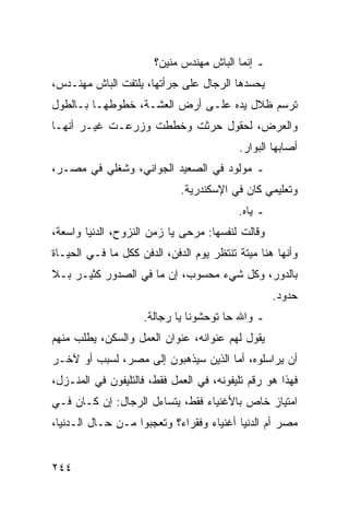 ‫ـ ﺇﻨﻤﺎ ﺍﻟﺒﺎﺵ ﻤﻬﻨﺩﺱ ﻤﻨﻴﻥ؟‬
‫ﻴﺤﺴﺩﻫﺎ ﺍﻟﺭﺠﺎل ﻋﻠﻰ ﺠﺭﺃﺘﻬﺎ، ﻴﻠﺘﻔﺕ ﺍﻟﺒﺎﺵ ﻤﻬﻨـﺩﺱ،‬
‫ﺘﺭﺴﻡ ﻅﻼل ﻴﺩﻩ ﻋﻠـﻰ ﺃﺭﺽ ﺍﻟﻌﺸـﺔ، ﺨﻁﻭﻁﻬـﺎ ﺒـﺎﻟﻁﻭل‬
‫ﻭﺍﻟﻌﺭﺽ، ﻟﺤﻘﻭل ﺤﺭﺜﺕ ﻭﺨﻁﻁﺕ ﻭﺯﺭﻋـﺕ ﻏﻴـﺭ ﺃﻨﻬـﺎ‬
                                          ‫ﺃﺼﺎﺒﻬﺎ ﺍﻟﺒﻭﺍﺭ.‬
‫ـ ﻤﻭﻟﻭﺩ ﻓﻲ ﺍﻟﺼﻌﻴﺩ ﺍﻟﺠﻭﺍﻨﻲ، ﻭﺸﻐﻠﻲ ﻓﻲ ﻤﺼـﺭ،‬
                             ‫ﻭﺘﻌﻠﻴﻤﻲ ﻜﺎﻥ ﻓﻲ ﺍﻹﺴﻜﻨﺩﺭﻴﺔ.‬
                                          ‫ـ ﻴﺎﻩ.‬
‫ﻭﻗﺎﻟﺕ ﻟﻨﻔﺴﻬﺎ: ﻤﺭﺤﻰ ﻴﺎ ﺯﻤﻥ ﺍﻟﻨﺯﻭﺡ، ﺍﻟﺩﻨﻴﺎ ﻭﺍﺴﻌﺔ،‬
‫ﻭﺃﻨﻬﺎ ﻫﻨﺎ ﻤﻴﺘﺔ ﺘﻨﺘﻅﺭ ﻴﻭﻡ ﺍﻟﺩﻓﻥ، ﺍﻟﺩﻓﻥ ﻜﻜل ﻤﺎ ﻓـﻲ ﺍﻟﺤﻴـﺎﺓ‬
‫ﺒﺎﻟﺩﻭﺭ، ﻭﻜل ﺸﻲﺀ ﻤﺤﺴﻭﺏ، ﺇﻥ ﻤﺎ ﻓﻲ ﺍﻟﺼﺩﻭﺭ ﻜﺜﻴـﺭ ﺒـﻼ‬
                                                   ‫ﺤﺩﻭﺩ.‬
                    ‫ـ ﻭﺍﷲ ﺤﺎ ﺘﻭﺤﺸﻭﻨﺎ ﻴﺎ ﺭﺠﺎﻟﺔ.‬
‫ﻴﻘﻭل ﻟﻬﻡ ﻋﻨﻭﺍﻨﻪ، ﻋﻨﻭﺍﻥ ﺍﻟﻌﻤل ﻭﺍﻟﺴﻜﻥ، ﻴﻁﻠﺏ ﻤﻨﻬﻡ‬
‫ﺃﻥ ﻴﺭﺍﺴﻠﻭﻩ، ﺃﻤﺎ ﺍﻟﺫﻴﻥ ﺴﻴﺫﻫﺒﻭﻥ ﺇﻟﻰ ﻤﺼﺭ، ﻟﺴﺒﺏ ﺃﻭ ﻵﺨـﺭ‬
‫ﻓﻬﺫﺍ ﻫﻭ ﺭﻗﻡ ﺘﻠﻴﻔﻭﻨﻪ، ﻓﻲ ﺍﻟﻌﻤل ﻓﻘﻁ، ﻓﺎﻟﺘﻠﻴﻔﻭﻥ ﻓﻲ ﺍﻟﻤﻨـﺯل،‬
‫ﺍﻤﺘﻴﺎﺯ ﺨﺎﺹ ﺒﺎﻷﻏﻨﻴﺎﺀ ﻓﻘﻁ، ﻴﺘﺴﺎﺀل ﺍﻟﺭﺠﺎل: ﺇﻥ ﻜـﺎﻥ ﻓـﻲ‬
‫ﻤﺼﺭ ﺃﻡ ﺍﻟﺩﻨﻴﺎ ﺃﻏﻨﻴﺎﺀ ﻭﻓﻘﺭﺍﺀ؟ ﻭﺘﻌﺠﺒﻭﺍ ﻤـﻥ ﺤـﺎل ﺍﻟـﺩﻨﻴﺎ،‬


‫٤٤٢‬
 