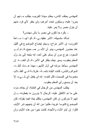 ‫ﺍﻟﻤﻬﻨﺩﺱ ﻴﺤﻠﻑ ﺍﻟﻨﺎﺱ، ﺒﻤﻘﺎﻡ ﺴﻴﺩﻨﺎ ﺍﻟﻐﺭﻴﺏ، ﻴﻁﻠﺏ ﻤـﻨﻬﻡ ﺃﻥ‬
‫ﻴﻤﺭﻭﺍ ﻋﻠﻴﻪ، ﻭﺴﻴﻜﻭﻥ ﺘﺤﺕ ﺃﻤﺭﻫﻡ، ﻭﻟﻥ ﻴﻐﻔﺭ ﻷﻱ ﻓﺭﺩ ﻤﻨﻬﻡ‬
                            ‫ﺃﻥ ﻴﻨﺯل ﻤﺼﺭ ﻭﻻ ﻴﻤﺭ ﻋﻠﻴﻪ.‬
        ‫ـ ﺒﻜﺭﻩ ﺤﺎ ﺘﻜﻭﻥ ﻓﻲ ﻤﺼﺭ ﻴﺎ ﺒﺎﺵ ﻤﻬﻨﺩﺱ؟‬
‫ﺘﺴﺄﻟﻪ ﺴﻠﺴﺒﻴﻠﻪ، ﺍﻷﻤﺭ ﺤﻘﻴﻘـﻲ، ﻗـﺎﻟﻭﺍ ﻟﻬـﺎ ﺴـﺎﻋﺔ‬
‫ﺍﻟﻐﺭﻭﺏ، ﺇﻥ ﺍﻷﻤﺭ ﻤﺯﺍﺡ، ﻭﺴﻴﺘﻡ ﺇﻴﻀﺎﺡ ﺍﻟﻤﻭﻀﻭﻉ ﻓﻲ ﺍﻟﻠﻴل‬
‫ﻋﻨﺩ ﺤﻀﻭﺭ ﺍﻟﻤﻬﻨﺩﺱ، ﻴﺒﺩﻭ ﺃﻥ ﺍﻷﻤـﺭ ﺼـﺤﻴﺢ، ﻗـﺎﻡ ﺃﺒـﻭ‬
‫ﺍﻟﺴﻌﻭﺩ، ﺨﺭﺝ ﺩﻭﻥ ﺃﻥ ﻴﺴﻠﻡ ﻋﻠﻰ ﺃﺤﺩ، ﺇﻨﻪ ﻴﺘﺠﻪ ﺇﻟﻰ ﻤﻨـﺯل‬
‫ﺍﻟﻤﻌﻠﻡ ﻴﻌﻘﻭﺏ، ﻴﺴﻴﺭ ﺒﺒﻁﺀ ﻴﻔﻜﺭ ﻓﻲ ﺍﻷﻤﺭ، ﻗـﺎل ﻟﻨﻔﺴـﻪ: ﺇﻥ‬
‫ﺍﻟﻤﻬﻨﺩﺱ ﺴﻴﺄﺨﺫ ﻤﺭﺘﺒﻪ ﻓﻲ ﺃﻭل ﺍﻟﺸﻬﺭ، ﻤﻬﻤﺎ ﺤـﺩﺙ ﻟﻠﺒﻠـﺩ،‬
‫ﺍﻟﺴﻭﺍﻟﻡ ﻭﺍﻟﻨﺎﺱ، ﻜﺎﻨﺕ ﺍﻟﺒﻠﺩﺓ ﻨﺎﺌﻤـﺔ، ﻏﺎﺭﻗـﺔ ﻓـﻲ ﺍﻟﻅـﻼﻡ،‬
‫ﻤﻐﻤﻭﺴﺔ ﻓﻲ ﺍﻟﺼﻤﺕ، ﻗﺎل ﻟﻨﻔﺴﻪ: ﺇﻨﻪ ﻟﻥ ﻴﻔﻌل ﺃﻱ ﺸـﻲﺀ، ﺇﻻ‬
                         ‫ﺒﻌﺩ ﺃﻥ ﻴﺴﻤﻊ ﺭﺃﻱ ﺍﻟﻤﻌﻠﻡ ﻴﻌﻘﻭﺏ.‬
‫ﻴﻁﻠﺏ ﺍﻟﻤﻬﻨﺩﺱ ﻤﻥ ﺍﻟﺭﺠﺎل ﻓﻲ ﺍﻟﻌﺸﺔ، ﺃﻥ ﻴﻌﺎﻫـﺩﻭﻩ،‬
‫ﻋﻠﻰ ﻤﺎ ﺘﻡ ﺍﻻﺘﻔﺎﻕ ﻋﻠﻴﻪ، ﺍﻟﺭﺠﺎل ﻻ ﻴﺩﺭﻭﻥ ﻤﺎ ﻴﻔﻌﻠﻭﻨﻪ، ﺒـل‬
‫ﺇﻨﻬﻡ ﻻ ﻴﺩﺭﻜﻭﻥ ﺇﻥ ﻜﺎﻥ ﺍﻟﻤﻬﻨﺩﺱ، ﻴﺘﻜﻠﻡ ﺠﺎﺩﺍ ﻓﻴﻤﺎ ﻴﻘﻭﻟﻪ، ﻜﺎﻥ‬
                 ‫‪‬‬
‫ﺍﻟﻤﻭﻀﻭﻉ ﻜﺎﺒﻭﺴﺎ ﻏﺭﻴﺒﺎ، ﻁﻠﺒﻭﺍ ﻤﻥ ﺍﷲ ﺃﻥ ﻴﻨﺠﻴﻬﻡ ﺸﺭ ﺍﻷﻴﺎﻡ،‬
                                  ‫‪‬‬     ‫‪‬‬
‫ﻗﺎﻟﻭﺍ: ﺇﻥ ﺃﻴﺎﻡ ﺍﻵﺒﺎﺀ ﻭﺍﻷﺠﺩﺍﺩ ﻜﺎﻨﺕ ﺨﻴﺭﺍ ﻤﻥ ﻫﺫﻩ ﺍﻷﻴﺎﻡ، ﻭﺃﻥ‬
                   ‫‪‬‬


‫٥٤٢‬
 