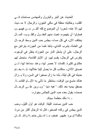 ‫ﺍﻟﺤﺩﻴﺙ ﻋﻥ ﺍﻟﺒﺌﺭ ﻭﺍﻟﺒﺘﺭﻭل ﻭﺍﻟﻤﻬﻨﺩﺱ ﻤﺴﺎﺤﺎﺕ ﻓـﻲ‬
‫ﺍﻟﻘﻠﺏ، ﻭﺤﻜﺎﻴﺘﻪ ﻤﻌﻠﻘﺔ ﻓﻲ ﻤﺂﻗﻲ ﺍﻟﻌﻴﻭﻥ، ﻭﺍﻟﺭﺠﺎل ﻻ ﺤـﺩﻴﺙ‬
‫ﻟﻬﻡ ﺇﻻ ﻋﻨﻪ، ﺸﻌﺭﻭﺍ ﺃﻥ ﺍﻟﻤﻭﻀﻭﻉ ﻜﻠﻪ ﺃﻜﺒـﺭ ﻤـﻥ ﻓﻬﻤﻬـﻡ،‬
‫ﻓﺤﺎﻭﻟﻭﺍ ﺃﻥ ﻴﻔﻬﻤﻭﻩ، ﺘﻌﺒﺕ ﻤﻨﻬﻡ ﺍﻟﻌﻘـﻭل ﻭﺍﻟﻘﻠـﻭﺏ، ﺍﻟﺤـﺎل‬
‫ﻴﺨﺘﻠﻑ ﺍﻵﻥ، ﻓﻲ ﻜل ﻤﺴﺎﺀ، ﻴﺠﻠﺱ ﺤﺏ ﺍﻟﺩﻴﻥ ﻭﺴﻁ ﺍﻟﺭﺠـﺎل‬
‫ﻓﻲ ﺍﻟﻌﺸﺔ، ﻴﺸﺭﺏ ﺍﻟﺸﺎﻱ، ﻴﺄﺨﺫ ﻨﻔﺴﺎ ﻤﻥ ﺍﻟﺠﻭﺯﺓ، ﻴﺘﺭﺍﻫﻥ ﻤﻊ‬
                      ‫‪‬‬
‫ﺍﻟﺭﺠﺎل، ﻋﻠﻰ ﺃﻥ ﻴﺸﻌل ﺍﻟﻨﺎﺭ ﻤﻥ ﺍﻟﺠﻭﺯﺓ، ﻴﻨﻅﺭ ﻓﻲ ﺍﻟﻭﺠﻭﻩ،‬
‫ﻴﺘﻔﺭﺱ ﻓﻲ ﺍﻟﺭﺠﺎل، ﻴﻘﺴﻡ ﻟﻬﻡ: ﺇﻥ ﺍﻷﻴﺎﻡ ﺍﻟﻘﺎﺩﻤﺔ، ﺴﺘﺤﻤل ﻟﻬﻡ‬
‫ﺤﻜﺎﻭﻱ ﻜﺜﻴﺭﺓ. ﻜﻠﻤﺎﺕ ﻻ ﺤﺼﺭ ﻟﻬﺎ، ﻭﻋﻨﺩ ﺴﻤﺎﻋﻨﺎ ﻟﻬﺎ، ﻟـﻥ‬
‫ﻨﺼﺩﻕ ﺍﻵﺫﺍﻥ، ﺴﻨﻜﺫﺏ ﻜل ﻤﺎ ﻴﺼل ﺇﻟﻴﻨﺎ ﺨﻼﻟﻬﺎ، ﺇﻨـﻪ ﻴﺨـﺘﻡ‬
‫ﺤﺩﻴﺜﻪ ﻓﻲ ﻜل ﻟﻴﻠﺔ، ﺒﺄﻨﻪ ﻤﺎ ﺯﺍل ﺼﻐﻴﺭﺍ ﻓﻲ ﺍﻟﺴﻥ، ﻭﻻ ﻴـﺯﺍل‬
                   ‫‪‬‬
‫ﻫﻨﺎﻙ ﻤﺘﺴﻊ ﻤﻥ ﺍﻟﻭﻗﺕ، ﺴﻨﻨﺘﻅﺭ ﻤﺎ ﺘﺄﺘﻲ ﺒﻪ ﺍﻷﻴـﺎﻡ ﺍﻟﻘﺎﺩﻤـﺔ.‬
‫ﻴﺼﻔﻕ ﺒﻴﺩﻴﻪ ﺒﻌﺩ ﺫﻟﻙ: " ﻫﻴﻪ ﺩﻨﻴﺎ " ﻭﻴـﺭﻴﻥ ﻋﻠـﻰ ﺍﻟﺭﺠـﺎل‬
             ‫ﺼﻤﺕ، ﻴﻘﻭل ﺒﻌﺩﻩ ﺤﺏ ﺍﻟﺩﻴﻥ ﻟﻠﺠﺎﻟﺱ ﺒﺠﻭﺍﺭﻩ:‬
                         ‫ـ ﺩﺍ ﻤﻠﻙ ﻤﻨﻅﻤﺔ ﺴﻴﺩﻙ.‬
‫ﺤﺏ ﺍﻟﺩﻴﻥ ﺼﺎﻤﺕ ﺍﻟﻠﻴﻠﺔ. ﺍﻟﻭﻗﺕ ﻫﻭ ﺃﻭل ﺍﻟﻠﻴل، ﻭﺤﺏ‬
‫ﺍﻟﺩﻴﻥ ﻴﺠﻠﺱ ﻓﻲ ﺭﻜﻨﻪ ﺍﻟﺼﻐﻴﺭ، ﻗﺎل ﻟﻪ ﺍﻟﺭﺠﺎل ﺃﻜﺜﺭ ﻤﻥ ﻤﺭﺓ:‬
‫ﻤﺎﻟﻙ؟ ﻟﻡ ﻴﺭﺩ ﻋﻠﻴﻬﻡ. ﻏﻤﻐﻡ، ﻤـﺎ ﻓـﻴﺵ ﺤﺎﺠـﺔ ﻭﺍﷲ. ﻜـﺎﻥ‬


‫٨٤٢‬
 