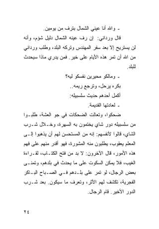 ‫ـ ﻭﺍﷲ ﺃﻨﺎ ﻋﻴﻨﻲ ﺍﻟﺸﻤﺎل ﺒﺘﺭﻑ ﻤﻥ ﻴﻭﻤﻴﻥ.‬
‫ﻗﺎل ﻭﺭﺩﺍﻨﻲ: ﺇﻥ ﺭﻑ ﻋﻴﻨﻪ ﺍﻟﺸﻤﺎل ﺩﻟﻴل ﺸﺅﻡ، ﻭﺃﻨﻪ‬
‫ﻟﻥ ﻴﺴﺘﺭﻴﺢ ﺇﻻ ﺒﻌﺩ ﺴﻔﺭ ﺍﻟﻤﻬﻨﺩﺱ ﻭﺘﺭﻜﻪ ﺍﻟﺒﻠﺩ، ﻭﻁﻠﺏ ﻭﺭﺩﺍﻨﻲ‬
‫ﻤﻥ ﺍﷲ ﺃﻥ ﺘﻤﺭ ﻫﺫﻩ ﺍﻷﻴﺎﻡ ﻋﻠﻰ ﺨﻴﺭ. ﻓﻤﻥ ﻴﺩﺭﻱ ﻤﺎﺫﺍ ﺴﻴﺤﺩﺙ‬
                                                    ‫ﻟﻠﺒﻠﺩ.‬
                    ‫ـ ﻭﻤﺎﻟﻜﻭ ﻤﺤﻴﺭﻴﻥ ﻨﻔﺴﻜﻭ ﻟﻴﻪ؟‬
                      ‫ﺒﻜﺭﻩ ﻴﺭﺤل، ﻭﺘﺭﺠﻊ ﺭﻴﻤﻪ..‬
                      ‫ﺃﻜﻤل ﺃﺤﺩﻫﻡ ﺤﺩﻴﺙ ﺴﻠﺴﺒﻴﻠﻪ:‬
                               ‫ـ ﻟﻌﺎﺩﺘﻬﺎ ﺍﻟﻘﺩﻴﻤﺔ.‬
‫ﻀﺤﻜﻭﺍ، ﻭﺘﻌﺎﻟﺕ ﺍﻟﻀﺤﻜﺎﺕ ﻓﻲ ﺠﻭ ﺍﻟﻌﺸﺔ، ﻁﻠﺒـﻭﺍ‬
‫ﻤﻥ ﺴﻠﺴﺒﻴﻠﻪ ﺩﻭﺭ ﺸﺎﻱ ﻴﺨﺘﻤﻭﻥ ﺒﻪ ﺍﻟﺴﻬﺭﺓ، ﻭﺨـﻼل ﺸـﺭﺏ‬
‫ﺍﻟﺸﺎﻱ، ﻗﺎﻟﻭﺍ ﻷﻨﻔﺴﻬﻡ: ﺇﻨﻪ ﻤﻥ ﺍﻟﻤﺴﺘﺤﺴﻥ ﻟﻬﻡ ﺃﻥ ﻴﺫﻫﺒﻭﺍ ﺇﻟـﻰ‬
‫ﺍﻟﻤﻌﻠﻡ ﻴﻌﻘﻭﺏ، ﻴﻁﻠﺒﻭﻥ ﻤﻨﻪ ﺍﻟﻤﺸﻭﺭﺓ، ﻓﻬﻭ ﺃﻗﺩﺭ ﻤﻨﻬﻡ ﻋﻠﻰ ﻓﻬﻡ‬
‫ﻫﺫﻩ ﺍﻷﻤﻭﺭ، ﻗﺎل ﺍﻵﺨﺭﻭﻥ: ﻻ ﺒﺩ ﻤﻥ ﻓﺘﺢ ﺍﻟﻜﺘـﺎﺏ، ﻟﻘـﺭﺍﺀﺓ‬
‫ﺍﻟﻐﻴﺏ، ﻓﻼ ﻴﻤﻜﻥ ﺍﻟﺴﻜﻭﺕ ﻋﻠﻰ ﻤﺎ ﻴﺤﺩﺙ ﻓﻲ ﺒﻠﺩﻫﻡ، ﻭﺘﻤﻨـﻰ‬
‫ﺒﻌﺽ ﺍﻟﺭﺠﺎل، ﻟﻭ ﺘﻤﺭ ﻋﻠﻰ ﺒﻠـﺩﻫﻡ ﻓـﻲ ﺍﻟﺼـﺒﺎﺡ ﺍﻟﺒـﺎﻜﺭ‬
‫ﺍﻟﻔﺠﺭﻴﺔ، ﺘﻜﺸﻑ ﻟﻬﻡ ﺍﻷﺜﺭ، ﻭﺘﻌﺭﻑ ﻤﺎ ﺴﻴﻜﻭﻥ. ﺒﻌﺩ ﺸـﺭﺏ‬
                               ‫ﺍﻟﺩﻭﺭ ﺍﻷﺨﻴﺭ. ﻗﺎﻡ ﺍﻟﺭﺠﺎل.‬


‫٤٢‬
 