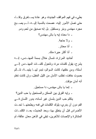 ‫ﺒﻁﻲﺀ ﻓﻲ ﻓﻬﻡ ﺍﻟﻤﻭﺍﻗﻑ ﺍﻟﺠﺩﻴﺩﺓ، ﻭﻫﻭ ﻋﺎﺩﺓ ﻴﺴـﺘﻐﺭﻕ ﻭﻗ ﹰـﺎ،‬
   ‫ﺘ‬
‫ﺤﺘﻰ ﺘﺼل ﺍﻷﻤﻭﺭ ﺇﻟﻴﻪ، ﻋﺼﻤﺕ ﺒﺎﻟﻨﺴﺒﺔ ﺇﻟﻴـﻪ، ﻟـﻡ ﻴﺼـﺒﺢ‬
   ‫ﻤﺠﺭﺩ ﻤﻬﻨﺩﺱ ﻭﺒﺌﺭ ﻭﻤﺴﺘﻘﺒل. ﺒل ﺇﻨﻪ ﺼﺩﻴﻕ ﻤﻥ ﻟﺤﻡ ﻭﺩﻡ.‬
                    ‫ـ ﺩﺍ ﻤﻌﻨﺎﻩ ﺇﻴﻪ ﻴﺎ ﺒﺎﺵ ﻤﻬﻨﺩﺱ؟‬
                                    ‫ـ ﻭﻻ ﺤﺎﺠﺔ.‬
                                    ‫ـ ﺃﻨﺎ ﻤﺤﺘﺎﺭ.‬
                            ‫ـ ﺃﻨﺎ ﺃﻜﺜﺭ ﺤﻴﺭﺓ ﻤﻨﻙ.‬
‫ﺃﺨﺎﺩﻴﺩ ﺍﻟﻤﺭﺍﺭﺓ، ﺘﻨﺴﺎل ﺨﻼل ﺒﺴﻤﺔ ﺍﻟﻤﻬﻨـﺩﺱ، ﺇﻨـﻪ‬
‫ﻴﺸﺭﺡ، ﻴﻘﻭل ﻜﻠﻤﺎﺕ ﻤﺭﺓ، ﻭﺘﺘﺤﻭل ﻜﻠﻤـﺎﺕ ﺍﻟﻤﻬﻨـﺩﺱ ﺇﻟـﻰ‬
‫ﺃﺴﺌﻠﺔ، ﻭﻤﻥ ﺨﻠﻔﻬﺎ، ﻜﺎﻨﺕ ﺍﻟﺴﻭﺍﻟﻡ، ﺘﺒﺩﻭ ﻟﻬـﺎ ﻴﺘﻴﻤـﺔ، ﺘﺘـﺄﻟﻡ‬
‫ﺒﺼﻭﺕ ﺨﺎﻓﺕ، ﺘﻁﻠﺏ ﺍﻷﻤﺎﻥ ﻤﻥ ﺍﻟﻠﻴل ﺍﻟﻤﻘﺒل، ﻭﺇﻥ ﻜﺎﻨﺕ ﺘﻌﻠﻡ‬
                                         ‫ﺃﻨﻪ ﺃﻤﺎﻥ ﻤﺅﻗﺕ.‬
               ‫ـ ﺇﻨﻤﺎ ﻴﺎ ﺒﺎﺵ ﻤﻬﻨﺩﺱ، ﺩﺍ ﻤﺴﺘﺤﻴل.‬
 ‫ـ ﻭﺇﻴﻪ ﺍﻟﻔﺭﻕ ﺒﻴﻥ ﺍﻟﻤﻤﻜﻥ ﻭﺍﻟﻤﺴﺘﺤﻴل ﻴﺎ ﺤﺏ ﺍﻟﺩﻴﻥ؟‬
‫ﻴﺘﻜﻠﻡ ﺤﺏ ﺍﻟﺩﻴﻥ ﺒﻠﺴﺎﻥ ﻏﻴﺭ ﻟﺴﺎﻨﻪ، ﻴﺩﻭﺭ ﺍﻟﻠﺴﺎﻥ ﻓـﻲ‬
‫ﺍﻟﻔﻡ ﺩﻭﻥ ﺃﻥ ﻴﺩﺭﻱ، ﻴﻠﻭﻙ ﺍﻟﻜﻠﻤﺎﺕ ﻓﻲ ﻓﻤﻪ ﻭﻴﻁﺤﻨﻬـﺎ ﺘﺤـﺕ‬
‫ﺍﻷﻀﺭﺍﺱ ﻗﺒل ﺃﻥ ﻴﻨﻁﻕ ﺒﻬﺎ، ﻭﺒﻌﺩ ﺍﻟﺤﺩﻴﺙ، ﺒﻌـﺩ ﺍﻟﻜﻠﻤـﺎﺕ‬
‫ﺍﻟﻤﺘﻨﺎﺜﺭﺓ ﻭﺍﻹﻨﺼﺎﺕ ﻟﻶﺨﺭﻴﻥ، ﺘﺒﻘﻰ ﻓﻲ ﺍﻟﺫﻫﻥ ﻤﻌﺎﻥ ﻋﺎﻟﻘﺔ، ﻟﻡ‬


‫١٥٢‬
 