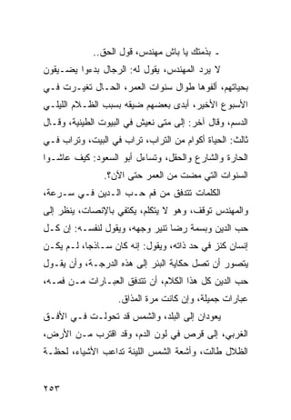 ‫ـ ﺒﺫﻤﺘﻙ ﻴﺎ ﺒﺎﺵ ﻤﻬﻨﺩﺱ، ﻗﻭل ﺍﻟﺤﻕ..‬
‫ﻻ ﻴﺭﺩ ﺍﻟﻤﻬﻨﺩﺱ، ﻴﻘﻭل ﻟﻪ: ﺍﻟﺭﺠﺎل ﺒﺩﺀﻭﺍ ﻴﻀـﻴﻘﻭﻥ‬
‫ﺒﺤﻴﺎﺘﻬﻡ، ﺃﻟﻔﻭﻫﺎ ﻁﻭﺍل ﺴﻨﻭﺍﺕ ﺍﻟﻌﻤﺭ، ﺍﻟﺤـﺎل ﺘﻐﻴـﺭﺕ ﻓـﻲ‬
‫ﺍﻷﺴﺒﻭﻉ ﺍﻷﺨﻴﺭ، ﺃﺒﺩﻯ ﺒﻌﻀﻬﻡ ﻀﻴﻘﻪ ﺒﺴﺒﺏ ﺍﻟﻅـﻼﻡ ﺍﻟﻠﻴﻠـﻲ‬
‫ﺍﻟﺩﺴﻡ، ﻭﻗﺎل ﺁﺨﺭ: ﺇﻟﻰ ﻤﺘﻰ ﻨﻌﻴﺵ ﻓﻲ ﺍﻟﺒﻴﻭﺕ ﺍﻟﻁﻴﻨﻴﺔ، ﻭﻗـﺎل‬
‫ﺜﺎﻟﺙ: ﺍﻟﺤﻴﺎﺓ ﺃﻜﻭﺍﻡ ﻤﻥ ﺍﻟﺘﺭﺍﺏ، ﺘﺭﺍﺏ ﻓﻲ ﺍﻟﺒﻴﺕ، ﻭﺘﺭﺍﺏ ﻓـﻲ‬
‫ﺍﻟﺤﺎﺭﺓ ﻭﺍﻟﺸﺎﺭﻉ ﻭﺍﻟﺤﻘل، ﻭﺘﺴﺎﺀل ﺃﺒﻭ ﺍﻟﺴﻌﻭﺩ: ﻜﻴﻑ ﻋﺎﺸـﻭﺍ‬
               ‫ﺍﻟﺴﻨﻭﺍﺕ ﺍﻟﺘﻲ ﻤﻀﺕ ﻤﻥ ﺍﻟﻌﻤﺭ ﺤﺘﻰ ﺍﻵﻥ؟.‬
‫ﺍﻟﻜﻠﻤﺎﺕ ﺘﺘﺩﻓﻕ ﻤﻥ ﻓﻡ ﺤـﺏ ﺍﻟـﺩﻴﻥ ﻓـﻲ ﺴـﺭﻋﺔ،‬
‫ﻭﺍﻟﻤﻬﻨﺩﺱ ﺘﻭﻗﻑ، ﻭﻫﻭ ﻻ ﻴﺘﻜﻠﻡ، ﻴﻜﺘﻔﻲ ﺒﺎﻹﻨﺼﺎﺕ، ﻴﻨﻅﺭ ﺇﻟﻰ‬
‫ﺤﺏ ﺍﻟﺩﻴﻥ ﻭﺒﺴﻤﺔ ﺭﻀﺎ ﺘﻨﻴﺭ ﻭﺠﻬﻪ، ﻭﻴﻘﻭل ﻟﻨﻔﺴـﻪ: ﺇﻥ ﻜـل‬
‫ﺇﻨﺴﺎﻥ ﻜﻨﺯ ﻓﻲ ﺤﺩ ﺫﺍﺘﻪ، ﻭﻴﻘﻭل: ﺇﻨﻪ ﻜﺎﻥ ﺴـﺎﺫﺠﺎ، ﻟـﻡ ﻴﻜـﻥ‬
           ‫‪‬‬
‫ﻴﺘﺼﻭﺭ ﺃﻥ ﺘﺼل ﺤﻜﺎﻴﺔ ﺍﻟﺒﺌﺭ ﺇﻟﻰ ﻫﺫﻩ ﺍﻟﺩﺭﺠـﺔ، ﻭﺃﻥ ﻴﻘـﻭل‬
‫ﺤﺏ ﺍﻟﺩﻴﻥ ﻜل ﻫﺫﺍ ﺍﻟﻜﻼﻡ، ﺃﻥ ﺘﺘﺩﻓﻕ ﺍﻟﻌﺒـﺎﺭﺍﺕ ﻤـﻥ ﻓﻤـﻪ،‬
                   ‫ﻋﺒﺎﺭﺍﺕ ﺠﻤﻴﻠﺔ، ﻭﺇﻥ ﻜﺎﻨﺕ ﻤﺭﺓ ﺍﻟﻤﺫﺍﻕ.‬
‫ﻴﻌﻭﺩﺍﻥ ﺇﻟﻰ ﺍﻟﺒﻠﺩ، ﻭﺍﻟﺸﻤﺱ ﻗﺩ ﺘﺤﻭﻟـﺕ ﻓـﻲ ﺍﻷﻓـﻕ‬
‫ﺍﻟﻐﺭﺒﻲ، ﺇﻟﻰ ﻗﺭﺹ ﻓﻲ ﻟﻭﻥ ﺍﻟﺩﻡ، ﻭﻗﺩ ﺍﻗﺘﺭﺏ ﻤـﻥ ﺍﻷﺭﺽ،‬
‫ﺍﻟﻅﻼل ﻁﺎﻟﺕ، ﻭﺃﺸﻌﺔ ﺍﻟﺸﻤﺱ ﺍﻟﻠﻴﻨﺔ ﺘﺩﺍﻋﺏ ﺍﻷﺸﻴﺎﺀ، ﻟﺤﻅـﺔ‬


‫٣٥٢‬
 