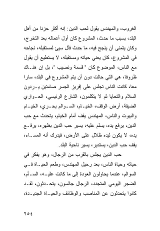 ‫ﺍﻟﻐﺭﻭﺏ، ﻭﺍﻟﻤﻬﻨﺩﺱ ﻴﻘﻭل ﻟﺤﺏ ﺍﻟﺩﻴﻥ: ﺇﻨﻪ ﺃﻜﺜﺭ ﺤﺯﻨﺎ ﻤﻥ ﺃﻫل‬
        ‫ﹰ‬
‫ﺍﻟﺒﻠﺩ، ﺒﺴﺒﺏ ﻤﺎ ﺤﺩﺙ، ﺍﻟﻤﺸﺭﻭﻉ ﻜﺎﻥ ﺃﻭل ﺃﻋﻤﺎﻟﻪ ﺒﻌﺩ ﺍﻟﺘﺨﺭﺝ،‬
‫ﻭﻜﺎﻥ ﻴﺘﻤﻨﻰ ﺃﻥ ﻴﻨﺠﺢ ﻓﻴﻪ، ﻤﺎ ﺤﺩﺙ ﻓﺄل ﺴﻴﺊ ﻟﻤﺴﺘﻘﺒﻠﻪ، ﻨﺠﺎﺤﻪ‬
‫ﻓﻲ ﺍﻟﻤﺸﺭﻭﻉ، ﻜﺎﻥ ﻴﻌﻨﻲ ﺤﻴﺎﺘﻪ ﻭﻤﺴﺘﻘﺒﻠﻪ، ﻻ ﻴﺴﺘﻁﻴﻊ ﺃﻥ ﻴﻘﻭل‬
‫ﻤﻊ ﺍﻟﻨﺎﺱ، ﺍﻟﻤﻭﻀﻭﻉ ﻜﺎﻥ " ﻗﺴﻤﺔ ﻭﻨﺼﻴﺏ "، ﺒل ﺇﻥ ﻫﻨـﺎﻙ‬
‫ﻅﺭﻭﻓﺎ، ﻫﻲ ﺍﻟﺘﻲ ﺤﺎﻟﺕ ﺩﻭﻥ ﺃﻥ ﻴﺘﻡ ﺍﻟﻤﺸﺭﻭﻉ ﻓﻲ ﺍﻟﺒﻠﺩ، ﺴﺎﺭﺍ‬
                                                 ‫ﹰ‬
‫ﻤﻌﺎ، ﻜﺎﻨﺕ ﺍﻟﻨﺎﺱ ﺘﺠﻠﺱ ﻋﻠﻰ ﺇﻓﺭﻴﺯ ﺍﻟﺠﺴﺭ ﺼﺎﻤﺘﻴﻥ ﻴـﺭﺩﻭﻥ‬
                                                ‫‪‬‬
‫ﺍﻟﺴﻼﻡ ﻭﺍﻟﺘﺤﺎﻴﺎ ﺜﻡ ﻻ ﻴﺘﻜﻠﻤﻭﻥ، ﺍﻟﺸﺎﺭﻉ ﺍﻟﺭﺌﻴﺴﻲ، ﺍﻟﺤـﻭﺍﺭﻱ‬
‫ﺍﻟﻀﻴﻘﺔ، ﺃﺭﺽ ﺍﻟﻭﻗﻑ، ﺍﻟﺨﻴـﺎﻡ، ﺍﻟﺴـﻭﺍﻟﻡ ﺒﺤـﺭﻱ، ﺍﻟﺨﻴـﺎﻡ‬
‫ﻭﺍﻟﺒﻴﻭﺕ ﻭﺍﻟﻨﺎﺱ، ﺍﻟﻤﻬﻨﺩﺱ ﻴﻘﻑ ﺃﻤﺎﻡ ﺍﻟﺨﻴﺎﻡ، ﻴﺘﺤﺩﺙ ﻤﻊ ﺤﺏ‬
‫ﺍﻟﺩﻴﻥ، ﻴﺭﻓﻊ ﻴﺩﻩ، ﻴﺴﻠﻡ ﻋﻠﻴﻪ، ﻴﺴﻴﺭ ﺤﺏ ﺍﻟﺩﻴﻥ ﺒﻅﻬﺭﻩ، ﻴﺭﻓـﻊ‬
‫ﻴﺩﻩ، ﻻ ﻴﻜﻭﻥ ﻟﻴﺩﻩ ﻅﻼل ﻋﻠﻰ ﺍﻷﺭﺽ، ﻓﻴﺩﺭﻙ ﺃﻨﻪ ﺍﻟﻤﺴـﺎﺀ،‬
                 ‫ﻴﻘﻑ ﺤﺏ ﺍﻟﺩﻴﻥ، ﻴﺴﺘﺩﻴﺭ، ﻴﺴﻴﺭ ﻨﺎﺤﻴﺔ ﺍﻟﺒﻠﺩ.‬
‫ﺤﺏ ﺍﻟﺩﻴﻥ ﻴﺠﻠﺱ ﺒﺎﻟﻘﺭﺏ ﻤﻥ ﺍﻟﺭﺠﺎل، ﻭﻫﻭ ﻴﻔﻜﺭ ﻓﻲ‬
‫ﺤﻴﺎﺘﻪ ﻭﺤﻴﺎﺓ ﺍﻟﻨﺎﺱ، ﺒﻌﺩ ﺭﺤﻴل ﺍﻟﻤﻬﻨﺩﺱ، ﻭﻁﻌﻡ ﺍﻟﺤﻴـﺎﺓ ﻓـﻲ‬
‫ﺍﻟﺴﻭﺍﻟﻡ، ﻋﻨﺩﻤﺎ ﻴﺤﺎﻭﻟﻭﻥ ﺍﻟﻌﻭﺩﺓ ﺇﻟﻰ ﻤﺎ ﻜﺎﻨﺕ ﻋﻠﻴـﻪ، ﺍﻟﺴـﺄﻡ،‬
‫ﺍﻟﻀﺠﺭ ﺍﻟﻴﻭﻤﻲ ﺍﻟﻤﺘﺠﺩﺩ، ﺍﻟﺭﺠﺎل ﺠﺎﻟﺴﻭﻥ، ﻴﺘﺤـﺩﺜﻭﻥ، ﻟﻘـﺩ‬
‫ﻜﺎﻨﻭﺍ ﻴﺘﺤﺩﺜﻭﻥ ﻋﻥ ﺍﻟﻤﻨﺎﺼﺏ ﻭﺍﻟﻭﻅﺎﺌﻑ ﻭﺍﻟﺤﻴـﺎﺓ ﺍﻟﺠﺩﻴـﺩﺓ،‬


‫٤٥٢‬
 