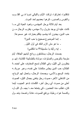 ‫ﺘﻨﺎﻗﺸﻭﺍ، ﺘﻌﺎﺭﻜﻭﺍ، ﺘﺭﻜﺕ ﺍﻷﻴﺎﻡ ﻭﺍﻟﻠﻴﺎﻟﻲ ﻨﺩﻭﺒﺎ ﻓـﻲ ﺍﻟﻘﻠـﻭﺏ‬
             ‫‪‬‬
            ‫ﻭﺍﻟﻨﻔﻭﺱ ﻭﺍﻟﺼﺩﻭﺭ، ﻜﺭﻫﻭﺍ ﺒﻌﻀﻬﻡ ﻟﺤﺩ ﺍﻟﻤﻭﺕ.‬
‫ﺒﻌﺩ ﺃﻴﺎﻡ ﺜﻼﺜﺔ ﻴﺭﺤل ﺍﻟﻤﻬﻨﺩﺱ، ﻭﺘﻌﻭﺩ ﺍﻟﺤﻴﺎﺓ ﺇﻟﻰ ﻤـﺎ‬
‫ﻜﺎﻨﺕ ﻋﻠﻴﻪ ﻟﻥ ﻴﻭﺠﺩ ﺒﺘﺭﻭل ﻭﻻ ﻤﻬﻨﺩﺱ، ﻴﻘﺘﺭﺏ ﺍﻟﺭﺠﺎل ﻤـﻥ‬
 ‫ﺤﺏ ﺍﻟﺩﻴﻥ، ﻴﺠﺩﻭﻥ ﺃﻨﻪ ﻴﺒﺘﺴﻡ، ﻴﺘﻜﻠﻡ ﺒﻌﺒﺎﺭﺍﺕ ﻏﻴﺭ ﻤﺴﻤﻭﻋﺔ:‬
            ‫ـ ﺇﻨﻤﺎ ﺍﻟﻤﻭﻀﻭﻉ ﺼﺤﻴﺢ ﻴﺎ ﺤﺏ ﺍﻟﺩﻴﻥ؟‬
           ‫ـ ﻤﺎ ﻫﻭ ﻤﺵ ﻻﺯﻡ ﺍﻟﻨﻜﺩ ﻓﻲ ﺃﻭل ﺍﻟﻠﻴل..‬
               ‫ـ ﺇﻴﻪ ﺭﺃﻴﻙ ﻴﺎ ﺴﻠﺴﺒﻴﻠﻪ؟؟ ﻤﺎ ﺘﺘﻜﻠﻤﻲ!‬
‫ﻴﺼﻤﺕ ﺍﻟﺭﺠﺎل، ﻴﺴﺘﻨﺸﻘﻭﻥ ﺭﻭﺍﺌﺢ ﺃﻴﺎﻤﻬﻡ ﺍﻟﺠﺎﻓﺔ، ﺃﻴﺎﻡ‬
‫ﻤﺘﻭﺠﺔ ﺒﺎﻟﺘﻭﺠﺱ ﻭﺍﻟﺼﻠﻭﺍﺕ، ﻤﻭﺸﺎﺓ ﺒﺎﻟﻁﻤﺄﻨﻴﻨﺔ ﺍﻟﻜﺎﺫﺒﺔ، ﺇﻨﻬـﻡ‬
‫ﻴﻨﻅﺭﻭﻥ ﺇﻟﻰ ﺍﻟﻠﻴل، ﻭﻓﻲ ﺍﻟﻅﻼﻡ ﺘﺴﺒﺢ ﺍﻟﻤﺨﺎﻭﻑ ﻋﻠﻰ ﺃﺠﻨﺤـﺔ‬
‫ﺍﻟﻅﻼﻡ، ﺤﺏ ﺍﻟﺩﻴﻥ ﻴﺠﻠﺱ ﻤﻨﻜﻤﺸﺎ ﻋﻠﻰ ﻨﻔﺴﻪ، ﻭﻋﺒﺭ ﻋﺭﻭﻗـﻪ‬
                       ‫ﹰ‬
‫ﻴﺘﻤﺩﺩ ﺍﻟﻭﺠﻊ ﻭﺍﻷﺴﻰ، ﻭﻴﺼﻤﺕ ﺍﻟﺭﺠﺎل، ﻭﺘﺤﻤل ﻟﻬﻡ ﺍﻟﺭﻴﺎﺡ،‬
‫ﻤﻥ ﺍﻟﺸﺎﻁﺊ ﺍﻵﺨﺭ، ﺼﻭﺕ ﺭﺠل ﻴﺘﻐﻨﻰ ﺒﺠﻤﺎل ﺍﻟﻠﻴل، ﺍﻟﺼﻭﺕ‬
‫ﺃﺤﻠﻰ ﻤﻥ ﺼﻭﺕ ﺃﻱ ﺭﺠل ﺁﺨﺭ، ﺍﻟﻜﻠﻤﺎﺕ ﺘﺩﻋﻭ ﺍﻟﺤﺒﻴﺏ، ﺃﻴﻨﻤﺎ‬
‫ﻜﺎﻥ، ﺘﻁﻠﺏ ﻤﻨﻪ ﺍﻟﺤﻀﻭﺭ، ﻜﻲ ﻴﺘﻤﺘﻌﺎ ﻤ ‪‬ـﺎ ﺒﺠﻤـﺎل ﺍﻟﻠﻴـل،‬
                 ‫ﻌ‬
‫ﻭﻜﻨﺴﻤﺔ ﻫﻭﺍﺀ ﺭﻁﺒﺔ، ﻴﺭﺘﻔﻊ ﺍﻟﺼﻭﺕ، ﻫﺎﺩﺌﺎ ﻭﺍﻀﺤﺎ، ﻴﺘﺤـﻭل‬
         ‫‪‬‬     ‫ً‬




‫٥٥٢‬
 