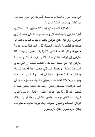 ‫ﺇﻟﻰ ﻨﻐﻤﺔ ﺤﺯﻥ ﻭﺍﺸﺘﻴﺎﻕ، ﺜﻡ ﻴﻬﻤﺩ ﺍﻟﺼﻭﺕ ﺇﻟﻰ ﺠﺯﺀ ﺼـﻐﻴﺭ‬
                        ‫ﻤﻥ ﻜﺘﻠﺔ ﺍﻷﺼﻭﺍﺕ ﺍﻟﻠﻴﻠﻴﺔ ﺍﻟﻤﺒﻬﻤﺔ.‬
‫ـ ﺍﻟﺤﻜﺎﻴﺔ ﻜﺎﻨﺕ ﺤﻠﻡ، ﺇﺤﻨﺎ ﻜﻨﺎ ﻤﻐﻔﻠﻴﻥ، ﻜﻨﺎ ﻤﺴﺎﻜﻴﻥ،‬
‫ﺃﻨﺘﻭﺍ ﻋﺎﺭﻓﻴﻥ ﻴﺎ ﺠﻤﺎﻋﺔ، ﻜل ﻭﺍﺤـﺩ ﻓﻴﻨـﺎ ﻜـﺎﻥ ﻋﺎﻤـل ﺯﻱ‬
‫ﺍﻟﻐﺭﻗﺎﻥ، ﺯﻱ ﻟﻴﻪ، ﻜﺎﻥ ﻏﺭﻗﺎﻥ ﺒﺎﻟﻔﻌل، ﻟﻘﻴﻨـﺎ ﻗﺸـﺔ، ﻗﺸـﺎﻴﺔ‬
‫ﺼﻐﻴﺭﺓ، ﻗﻁﻌﻨﺎﻫﺎ ﺒﺄﻴﺩﻴﻨﺎ ﻭﺃﺴﻨﺎﻨﻨﺎ، ﻜل ﻭﺍﺤﺩ ﻓﻴﻨﺎ ﺨـﺩ ﺤﺘـﺔ‬
‫ﺼﻐﻴﺭﺓ، ﻭﻗﺎل ﻟﻨﻔﺴﻪ ﺨﻼﺹ ﺍﻷﺸﻴﺎ ﺒﻘﺕ ﻤﻌﺩﻥ، ﻭﺴﺒﺤﻨﺎ، ﻜﻨﺎ‬
‫ﻋﺎﺭﻓﻴﻥ ﺇﻥ ﺍﻟﻭﺍﺤﺩ ﻤﻨﺎ ﻟﻭ ﻁﺎل ﺍﻟﺘﺎﻨﻲ ﻴﻐﺭﻗـﻪ. ﺃﻨﺘـﻭ ﻁﺒ ‪‬ـﺎ‬
  ‫ﻌ‬
‫ﻋﺎﺭﻓﻴﻥ ﺇﻴﻪ ﺍﻟﻠﻲ ﺤﺼل ﺒﻌﺩ ﻜﺩﺍ، ﺍﻜﺘﺸﻔﻨﺎ ﻓﺠﺄﺓ، ﺇﻥ ﺍﻟﻠﻲ ﻓـﻲ‬
‫ﺃﻴﺩﻴﻨﺎ ﻤﺵ ﻗﺸﺔ ﻭﻻ ﺤﺎﺠﺔ، ﻜل ﺍﻟﻠﻲ ﺤﺼل، ﺇﻨﻨﺎ ﻗﻌـﺩﻨﺎ ﻜـﺩﺍ،‬
‫ﻭﻤﻔﻴﺵ ﺤﺩ ﻓﻴﻨﺎ ﻤﺼﺩﻕ، ﻨﺴﻴﻨﺎ ﺇﻥ ﺇﺤﻨﺎ ﻏﺭﻗـﺎﻨﻴﻥ، ﻨﻀـﺤﻙ‬
‫ﻭﻨﺒﻴﻙ، ﻭﺒﻌﺩ ﻜﺩﺍ ﻗﻌﺩﻨﺎ ﻜﺩﺍ، ﻭﻤﻔﻴﺵ ﺤﺩ ﻓﻴﻨﺎ ﻤﺼﺩﻕ، ﻨﺴﻴﻨﺎ ﺃﻥ‬
‫ﺇﺤﻨﺎ ﻏﺭﻗﺎﻨﻴﻥ، ﻨﻀﺤﻙ ﻭﻨﺒﻜﻲ، ﻭﺒﻌﺩ ﻜﺩﺍ ﻗﻌﺩﻨﺎ ﻨﻨﺘﻅﺭ ﻤﻌﺠﺯﺓ‬
‫ﺘﺤﺼل ﻟﻨﺎ، ﻗﻠﻥ ﻴﺎ ﺨﻠﻕ ﻫﻭﻩ، ﺯﻋﻘﻨﺎ، ﻭﺭﻓﻌﻨﺎ ﺭﺅﻭﺴـﻨﺎ ﻓـﻲ‬
‫ﺍﻟﻬﻭﺍﺀ، ﻤﺎ ﻜﺎﻨﺵ ﻓﻴﻪ ﺤﺩ ﺨﺎﻟﺹ ﻋﻠﺸﺎﻥ ﻴﺴﻤﻌﻨﺎ ﺃﻭ ﻴﺸـﻭﻓﻨﺎ،‬
‫ﺍﻟﻭﺩﺍﻥ ﺍﻨﺴﺩﺕ، ﻭﺍﻟﻌﻴﻭﻥ ﻋﻤﻴﺕ، ﺠﺕ ﻤﻭﺠﺔ ﻋﺎﻟﻴـﺔ، ﻋﺎﻟﻴـﺔ،‬
                       ‫ﻭﻜﺎﻥ ﻻﺯﻡ ﻨﻐﺭﻕ، ﻜﺎﻥ ﻻﺯﻡ ﻨﻐﺭﻕ.‬




‫٦٥٢‬
 