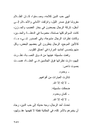 ‫ﺃﻨﻬﻰ ﺤﺏ ﺍﻟﺩﻴﻥ ﻜﻼﻤﻪ، ﻭﺼـﻤﺘﻭﺍ، ﻜـﺎﻥ ﺍﻟﻅـﻼﻡ‬
‫ﻤﻔﺭﻭﺸﺎ ﻓﻭﻕ ﺼﺩﺭ ﺍﻟﻠﻴل، ﻭﺍﻨﺯﻟﻘﺕ ﺍﻷﻤﺎﻨﻲ ﻭﺍﻷﺤـﻼﻡ ﺇﻟـﻰ‬
                                            ‫ﹰ‬
‫ﺃﺴﻔل، ﺘﺎﺭﻜﺔ ﺍﻟﺭﺠﺎل ﻴﺼﻌﺩﻭﻥ ﻓﻲ ﺒﺨﺎﺭ ﺍﻟﻐﻀﺏ ﻭﺍﻟﺤـﺯﻥ،‬
‫ﻜﺎﻨﺕ ﺍﻟﺴﻭﺍﻟﻡ ﻜﻠﻬﺎ ﺼﺎﻤﺘﺔ، ﻤﻐﻤﻭﺴﺔ ﻓﻲ ﺍﻟﺩﻫﺸـﺔ ﻭﺍﻟﺤﻨـﻴﻥ،‬
‫ﻭﻜﺎﻨﺕ ﻨﻅﺭﺍﺕ ﺍﻟﺭﺠﺎل ﻤﺫﺒﻭﺤﺔ، ﻭﻓﻲ ﺍﻟﺼﺩﻭﺭ ﺸـﻲﺀ ﻤـﺎ،‬
‫ﻜﺎﻷﻨﻴﻥ ﺍﻟﻤﻭﺠﻊ، ﺍﻟﺭﺠﺎل ﻴﻨﻅﺭﻭﻥ ﺇﻟﻰ ﺒﻌﻀﻬﻡ ﺍﻟﺒﻌﺽ، ﻭﻜل‬
            ‫ﻤﻨﻬﻡ ﻴﺘﺤﺴﺱ ﺃﺨﺎﺩﻴﺩ ﺍﻟﻤﺭﺍﺭﺓ ﻓﻲ ﺃﻋﻤﺎﻕ ﺍﻟﻘﻠﻭﺏ.‬
‫ﺭﻓﻌﺕ ﺴﻠﺴﺒﻴﻠﻪ ﻋﻴﻨﻴﻬﺎ ﻤﻥ ﻓـﻭﻕ ﺍﻟﻨﺼـﺒﺔ، ﻨﻅـﺭﺕ‬
‫ﺇﻟﻴﻬﻡ، ﺩﺍﺭﺕ ﻨﻅﺭﺍﺘﻬﺎ ﻓﻭﻕ ﺍﻟﺠﺎﻟﺴﻴﻥ ﻓـﻲ ﺍﻟﻌﺸـﺔ، ﻫﻤﺴـﺕ‬
                                        ‫ﺒﺼﻭﺕ ﻨﺎﻋﺱ:‬
                                     ‫ـ ﻭﺤﺩﻭﻩ.‬
                    ‫ﺘﻨﺎﺜﺭﺕ ﺍﻟﻌﺒﺎﺭﺍﺕ ﻤﻥ ﺃﻓﻭﺍﻫﻬﻡ.‬
                                ‫ـ ﻻ ﺇﻟﻪ ﺇﻻ ﺍﷲ.‬
                               ‫ﻀﺤﻜﺕ ﺴﻠﺴﺒﻴﻠﻪ:‬
                                ‫ـ ﻜﻤﺎﻥ ﻭﺤﺩﻭﻩ.‬
                                ‫ـ ﻻ ﺇﻟﻪ ﺇﻻ ﺍﷲ.‬
‫ﺘﺤﺩﺙ ﺃﺤﺩ ﺍﻟﺭﺠﺎل، ﻭﺠﻪ ﺤﺩﻴﺜﻪ ﺇﻟﻰ ﺤﺏ ﺍﻟﺩﻴﻥ، ﺭﺠﺎﻩ‬
‫ﺃﻥ ﻴﺨﺒﺭﻫﻡ ﺒﺎﻷﻤﺭ ﻜﻠﻪ، ﻓﻲ ﺍﻟﺤﻜﺎﻴﺔ ﻨﻘﻁﺔ ﻻ ﺘﻔﻬﻤﻬﺎ ﻋﻘـﻭﻟﻬﻡ،‬


‫٧٥٢‬
 