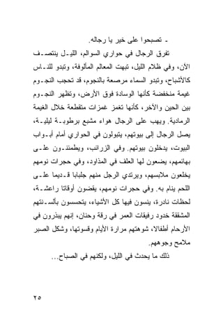 ‫ـ ﺘﺼﺒﺤﻭﺍ ﻋﻠﻰ ﺨﻴﺭ ﻴﺎ ﺭﺠﺎﻟﻪ.‬
‫ﺘﻔﺭﻕ ﺍﻟﺭﺠﺎل ﻓﻲ ﺤﻭﺍﺭﻱ ﺍﻟﺴﻭﺍﻟﻡ، ﺍﻟﻠﻴـل ﻴﻨﺘﺼـﻑ‬
‫ﺍﻵﻥ، ﻭﻓﻲ ﻅﻼﻡ ﺍﻟﻠﻴل، ﺘﺒﻬﺕ ﺍﻟﻤﻌﺎﻟﻡ ﺍﻟﻤﺄﻟﻭﻓﺔ، ﻭﺘﺒﺩﻭ ﻟﻠﻨـﺎﺱ‬
‫ﻜﺎﻷﺸﺒﺎﺡ، ﻭﺘﺒﺩﻭ ﺍﻟﺴﻤﺎﺀ ﻤﺭﺼﻌﺔ ﺒﺎﻟﻨﺠﻭﻡ، ﻗﺩ ﺘﺤﺠﺏ ﺍﻟﻨﺠـﻭﻡ‬
‫ﻏﻴﻤﺔ ﻤﻨﺨﻔﻀﺔ ﻜﺄﻨﻬﺎ ﺍﻟﻭﺴﺎﺩﺓ ﻓﻭﻕ ﺍﻷﺭﺽ، ﻭﺘﻅﻬﺭ ﺍﻟﻨﺠـﻭﻡ‬
‫ﺒﻴﻥ ﺍﻟﺤﻴﻥ ﻭﺍﻵﺨﺭ، ﻜﺄﻨﻬﺎ ﺘﻐﻤﺯ ﻏﻤﺯﺍﺕ ﻤﺘﻘﻁﻌﺔ ﺨﻼل ﺍﻟﻐﻴﻤﺔ‬
‫ﺍﻟﺭﻤﺎﺩﻴﺔ. ﻭﻴﻬﺏ ﻋﻠﻰ ﺍﻟﺭﺠﺎل ﻫﻭﺍﺀ ﻤﺸﺒﻊ ﺒﺭﻁﻭﺒـﺔ ﻟﻴﻠﻴـﺔ،‬
‫ﻴﺼل ﺍﻟﺭﺠﺎل ﺇﻟﻰ ﺒﻴﻭﺘﻬﻡ، ﻴﺘﺒﻭﻟﻭﻥ ﻓﻲ ﺍﻟﺤﻭﺍﺭﻱ ﺃﻤﺎﻡ ﺃﺒـﻭﺍﺏ‬
‫ﺍﻟﺒﻴﻭﺕ، ﻴﺩﺨﻠﻭﻥ ﺒﻴﻭﺘﻬﻡ. ﻭﻓﻲ ﺍﻟﺯﺭﺍﺌﺏ، ﻭﻴﻁﻤﺌﻨـﻭﻥ ﻋﻠـﻰ‬
‫ﺒﻬﺎﺌﻤﻬﻡ، ﻴﻀﻌﻭﻥ ﻟﻬﺎ ﺍﻟﻌﻠﻑ ﻓﻲ ﺍﻟﻤﺫﺍﻭﺩ، ﻭﻓﻲ ﺤﺠﺭﺍﺕ ﻨﻭﻤﻬﻡ‬
‫ﻴﺨﻠﻌﻭﻥ ﻤﻼﺒﺴﻬﻡ، ﻭﻴﺭﺘﺩﻱ ﺍﻟﺭﺠل ﻤﻨﻬﻡ ﺠﻠﺒﺎﺒﺎ ﻗـﺩﻴﻤﺎ ﻋﻠـﻰ‬
      ‫‪‬‬      ‫‪‬‬
‫ﺍﻟﻠﺤﻡ ﻴﻨﺎﻡ ﺒﻪ. ﻭﻓﻲ ﺤﺠﺭﺍﺕ ﻨﻭﻤﻬﻡ، ﻴﻘﻀﻭﻥ ﺃﻭﻗﺎﺘﺎ ﺭﺍﻋﺸـﺔ،‬
         ‫ﹰ‬
‫ﻟﺤﻅﺎﺕ ﻨﺎﺩﺭﺓ، ﻴﻨﺴﻭﻥ ﻓﻴﻬﺎ ﻜل ﺍﻷﺸﻴﺎﺀ، ﻴﺘﺤﺴﺴﻭﻥ ﺒﺄﻟﺴـﻨﺘﻬﻡ‬
‫ﺍﻟﻤﺸﻘﻘﺔ ﺨﺩﻭﺩ ﺭﻓﻴﻘﺎﺕ ﺍﻟﻌﻤﺭ ﻓﻲ ﺭﻗﺔ ﻭﺤﻨﺎﻥ، ﺇﻨﻬﻡ ﻴﺒﺫﺭﻭﻥ ﻓﻲ‬
‫ﺍﻷﺭﺤﺎﻡ ﺃﻁﻔﺎﻻ، ﺸﻭﻫﺘﻬﻡ ﻤﺭﺍﺭﺓ ﺍﻷﻴﺎﻡ ﻭﻗﺴﻭﺘﻬﺎ، ﻭﺸﻜل ﺍﻟﺼﺒﺭ‬
                                        ‫ﹰ‬
                                        ‫ﻤﻼﻤﺢ ﻭﺠﻭﻫﻬﻡ.‬
      ‫ﺫﻟﻙ ﻤﺎ ﻴﺤﺩﺙ ﻓﻲ ﺍﻟﻠﻴل، ﻭﻟﻜﻨﻬﻡ ﻓﻲ ﺍﻟﺼﺒﺎﺡ...‬




‫٥٢‬
 