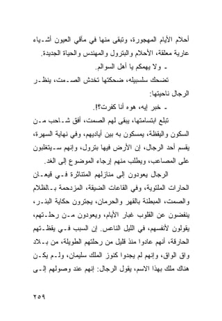 ‫ﺃﺤﻼﻡ ﺍﻷﻴﺎﻡ ﺍﻟﻤﻬﺠﻭﺭﺓ، ﻭﺘﺒﻘﻰ ﻤﻨﻬﺎ ﻓﻲ ﻤﺂﻗﻲ ﺍﻟﻌﻴﻭﻥ ﺃﺸـﻴﺎﺀ‬
  ‫ﻋﺎﺭﻴﺔ ﻤﻌﻠﻘﺔ، ﺍﻷﺤﻼﻡ ﻭﺍﻟﺒﺘﺭﻭل ﻭﺍﻟﻤﻬﻨﺩﺱ ﻭﺍﻟﺤﻴﺎﺓ ﺍﻟﺠﺩﻴﺩﺓ.‬
                      ‫ـ ﻭﻻ ﻴﻬﻤﻜﻡ ﻴﺎ ﺃﻫل ﺍﻟﺴﻭﺍﻟﻡ.‬
‫ﺘﻀﺤﻙ ﺴﻠﺴﺒﻴﻠﻪ، ﻀﺤﻜﺘﻬﺎ ﺘﺨﺩﺵ ﺍﻟﺼـﻤﺕ، ﻴﻨﻅـﺭ‬
                                         ‫ﺍﻟﺭﺠﺎل ﻨﺎﺤﻴﺘﻬﺎ:‬
                     ‫ـ ﺨﺒﺭ ﺇﻴﻪ، ﻫﻭﻩ ﺃﻨﺎ ﻜﻔﺭﺕ؟!.‬
‫ﺘﺒﻠﻊ ﺍﺒﺘﺴﺎﻤﺘﻬﺎ، ﻴﺒﻘﻰ ﻟﻬﻡ ﺍﻟﺼﻤﺕ، ﺃﻓﻕ ﺸـﺎﺤﺏ ﻤـﻥ‬
‫ﺍﻟﺴﻜﻭﻥ ﻭﺍﻟﻴﻘﻅﺔ، ﻴﻤﺴﻜﻭﻥ ﺒﻪ ﺒﻴﻥ ﺃﻴﺎﺩﻴﻬﻡ، ﻭﻓﻲ ﻨﻬﺎﻴﺔ ﺍﻟﺴﻬﺭﺓ،‬
‫ﻴﻘﺴﻡ ﺃﺤﺩ ﺍﻟﺭﺠﺎل، ﺇﻥ ﺍﻷﺭﺽ ﻓﻴﻬﺎ ﺒﺘﺭﻭل، ﻭﺇﻨﻬﻡ ﺴـﻴﺘﻐﻠﺒﻭﻥ‬
   ‫ﻋﻠﻰ ﺍﻟﻤﺼﺎﻋﺏ، ﻭﻴﻁﻠﺏ ﻤﻨﻬﻡ ﺇﺭﺠﺎﺀ ﺍﻟﻤﻭﻀﻭﻉ ﺇﻟﻰ ﺍﻟﻐﺩ.‬
‫ﺍﻟﺭﺠﺎل ﻴﻌﻭﺩﻭﻥ ﺇﻟﻰ ﻤﻨﺎﺯﻟﻬﻡ ﺍﻟﻤﺘﻨﺎﺜﺭﺓ ﻓـﻲ ﻗﻴﻌـﺎﻥ‬
‫ﺍﻟﺤﺎﺭﺍﺕ ﺍﻟﻤﻠﺘﻭﻴﺔ، ﻭﻓﻲ ﺍﻟﻘﺎﻋﺎﺕ ﺍﻟﻀﻴﻘﺔ، ﺍﻟﻤﺯﺩﺤﻤﺔ ﺒـﺎﻟﻅﻼﻡ‬
‫ﻭﺍﻟﺼﻤﺕ، ﺍﻟﻤﺒﻁﻨﺔ ﺒﺎﻟﻘﻬﺭ ﻭﺍﻟﺤﺭﻤﺎﻥ، ﻴﺠﺘﺭﻭﻥ ﺤﻜﺎﻴﺔ ﺍﻟﺒﺌـﺭ،‬
‫ﻴﻨﻔﻀﻭﻥ ﻋﻥ ﺍﻟﻘﻠﻭﺏ ﻏﺒﺎﺭ ﺍﻷﻴﺎﻡ، ﻭﻴﻌﻭﺩﻭﻥ ﻤـﻥ ﺭﺤﻠـﺘﻬﻡ،‬
‫ﻴﻘﻭﻟﻭﻥ ﻷﻨﻔﺴﻬﻡ، ﻓﻲ ﺍﻟﻠﻴل ﺍﻟﻨﺎﻋﺱ. ﺇﻥ ﺍﻟﺴﺒﺏ ﻓـﻲ ﻴﻘﻅـﺘﻬﻡ‬
‫ﺍﻟﺤﺎﺭﻗﺔ، ﺃﻨﻬﻡ ﻋﺎﺩﻭﺍ ﻤﻨﺫ ﻗﻠﻴل ﻤﻥ ﺭﺤﻠﺘﻬﻡ ﺍﻟﻁﻭﻴﻠﺔ، ﻤﻥ ﺒـﻼﺩ‬
‫ﻭﺍﻕ ﺍﻟﻭﺍﻕ، ﻭﺇﻨﻬﻡ ﻟﻡ ﻴﺠﺩﻭﺍ ﻜﻨﻭﺯ ﺍﻟﻤﻠﻙ ﺴﻠﻴﻤﺎﻥ، ﻭﻟـﻡ ﻴﻜـﻥ‬
‫ﻫﻨﺎﻙ ﻤﻠﻙ ﺒﻬﺫﺍ ﺍﻻﺴﻡ، ﻴﻘﻭل ﺍﻟﺭﺠﺎل: ﺇﻨﻬﻡ ﻋﻨﺩ ﻭﺼﻭﻟﻬﻡ ﺇﻟـﻰ‬


‫٩٥٢‬
 