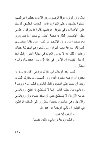 ‫ﺒﻼﺩ ﻭﺍﻕ ﺍﻟﻭﺍﻕ، ﻤﺭﻓﺄ ﺍﻟﻭﺼﻭل ﻭﺒﺭ ﺍﻷﻤﺎﻥ، ﺤﻁﻤﻭﺍ ﻤﺭﺍﻜﺒﻬﻡ،‬
‫ﺃﺸﻌﻠﻭﺍ ﺨﺸﺒﻬﺎ، ﻭﻋﻠﻰ ﺍﻟﻨﻴﺭﺍﻥ، ﺃﺫﺍﺒﻭﺍ ﺍﻟﺨﻭﻑ ﺍﻟﺠﻠﻴﺩﻱ ﺍﻟﻨـﺎﺌﻡ‬
‫ﻋﻠﻰ ﺍﻷﻋﻤﺎﻕ، ﻭﻓﻲ ﻁﺭﻴﻕ ﻋﻭﺩﺘﻬﻡ، ﻜﺎﻨﻭﺍ ﻴﺘـﺫﻭﻗﻭﻥ ﻋﻠـﻰ‬
‫ﻤﻬل، ﺍﻹﺤﺴﺎﺱ ﺍﻟﻁﺎﺭﺉ ﺒﺨﻴﺒﺔ ﺍﻷﻤل. ﻟﻡ ﻴﺠﺩﻭﺍ ﻤﺎ ﻴﻌـﻭﺩﻭﻥ‬
‫ﺒﻪ، ﺼﻨﻌﻭﺍ ﻤﻥ ﻭﺭﻕ ﺍﻷﺸﺠﺎﺭ ﻤﺭﺍﻜﺏ، ﻭﻤﻥ ﺒﻘﺎﻴﺎ ﻤﻼﺒﺴـﻬﻡ‬
‫ﺍﻟﻤﻤﺯﻗﺔ، ﺃﺸﺭﻋﺔ ﺘﻌﺏ ﺍﻟﻬﻭﺍﺀ، ﻭﻤﻥ ﺸﻌﻭﺭﻫﻡ ﺍﻟﻤﻬﻭﺸﺔ ﺤﺒﺎﻻ،‬
 ‫ﹰ‬
‫ﻭﻋﺎﺩﻭﺍ، ﺫﻟﻙ ﺃﻨﻪ ﻻ ﺒﺩ ﻤﻥ ﺍﻟﻌﻭﺩﺓ ﻓﻲ ﻨﻬﺎﻴﺔ ﺍﻷﻤﺭ، ﻭﻗﺎل ﺃﺤﺩ‬
‫ﺍﻟﺭﺠﺎل ﻟﻨﻔﺴﻪ: ﺇﻥ ﺍﻷﻤﻭﺭ ﻓﻲ ﻫﺫﺍ ﺍﻟﺯﻤـﺎﻥ ﻋﺠﻴﺒـﺔ، ﻭﺃﻨـﻪ‬
                                                 ‫ﻤﺤﺘﺎﺭ!.‬
‫ﺫﻫﺏ ﺃﺤﺩ ﺍﻟﺭﺠﺎل ﺇﻟﻰ ﻤﻨﺯل ﻭﺭﺩﺍﻨﻲ، ﻜﺎﻥ ﻴﺭﻴـﺩ ﺃﻥ‬
‫ﻴﺨﺒﺭﻩ ﺃﻥ ﺃﺭﻀﻪ ﺴﺘﻌﻭﺩ ﺇﻟﻴﻪ، ﻭﺃﻥ ﺍﻟﻤﻬﻨﺩﺱ ﺴـﻴﺘﺭﻙ ﺍﻟﺒﻠـﺩ،‬
‫ﻭﺒﻌﺩ ﺃﻥ ﺨﺒﻁ ﻋﻠﻰ ﺍﻟﺒﺎﺏ، ﻭﺃﻴﻘﻅ ﺍﻟﻨﺎﺌﻤﻴﻥ، ﻗﺎﻟﺕ ﻟـﻪ ﺯﻭﺠـﺔ‬
‫ﻭﺭﺩﺍﻨﻲ، ﻤﻥ ﺨﻠﻑ ﺍﻟﺒﺎﺏ: ﺇﻨﻬﺎ ﻻ ﺘﺴﺘﻁﻴﻊ ﺃﻥ ﺘﻔﺘﺢ، ﻭﺭﺩﺍﻨـﻲ‬
‫ﺠﺎﺀﺘﻪ ﺍﻷﺯﻤﺔ، ﻻ ﻴﺴﺘﻁﻴﻊ ﺤﺘﻰ ﺃﻥ ﻴﺄﺨﺫ ﻨﻔﺴﻪ، ﻭﺃﻥ ﻭﺭﺩﺍﻨـﻲ‬
‫ﻭﺍﻷﻭﻻﺩ ﻭﻫﻲ ﺠﺎﻟﺴﻭﻥ ﺠﻤﻴﻌﺎ، ﻴﻨﻅﺭﻭﻥ ﺇﻟﻰ ﺍﻟﺴﻘﻑ ﺍﻟﻭﺍﻁﺊ،‬
                           ‫‪‬‬
                   ‫ﻓﻲ ﺍﻨﺘﻅﺎﺭ ﺃﻥ ﺘﺄﺘﻲ ﺍﻟﺭﺤﻤﺔ ﻤﻥ ﻋﻨﺩ ﺍﷲ.‬
                                ‫ـ ﺃﺭﺽ ﺇﻴﻪ ﺒﺱ.‬
              ‫ـ ﻗﺎﻟﺕ ﺯﻭﺠﺔ ﻭﺭﺩﺍﻨﻲ، ﻭﻟﻜﻥ ﻟﻨﻔﺴﻬﺎ.‬


‫٠٦٢‬
 