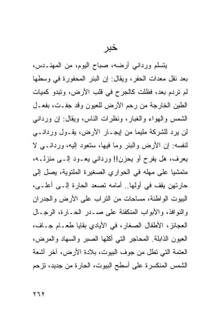 ‫ﺨﺒﺭ‬
‫ﻴﺘﺴﻠﻡ ﻭﺭﺩﺍﻨﻲ ﺃﺭﻀﻪ، ﺼﺒﺎﺡ ﺍﻟﻴﻭﻡ، ﻤﻥ ﺍﻟﻤﻬﻨـﺩﺱ،‬
‫ﺒﻌﺩ ﻨﻘل ﻤﻌﺩﺍﺕ ﺍﻟﺤﻔﺭ، ﻭﻴﻘﺎل: ﺇﻥ ﺍﻟﺒﺌﺭ ﺍﻟﻤﺤﻔﻭﺭﺓ ﻓﻲ ﻭﺴﻁﻬﺎ‬
‫ﻟﻡ ﺘﺭﺩﻡ ﺒﻌﺩ، ﻓﻅﻠﺕ ﻜﺎﻟﺠﺭﺡ ﻓﻲ ﻗﻠﺏ ﺍﻷﺭﺽ، ﻭﺘﺒﺩﻭ ﻜﻤﻴﺎﺕ‬
‫ﺍﻟﻁﻴﻥ ﺍﻟﺨﺎﺭﺠﺔ ﻤﻥ ﺭﺤﻡ ﺍﻷﺭﺽ ﻟﻠﻌﻴﻭﻥ ﻭﻗﺩ ﺠﻔـﺕ، ﺒﻔﻌـل‬
‫ﺍﻟﺸﻤﺱ ﻭﺍﻟﻬﻭﺍﺀ ﻭﺍﻟﻐﺒﺎﺭ، ﻭﻨﻅﺭﺍﺕ ﺍﻟﻨﺎﺱ، ﻭﻴﻘﺎل: ﺇﻥ ﻭﺭﺩﺍﻨﻲ‬
‫ﻟﻥ ﻴﺭﺩ ﻟﻠﺸﺭﻜﺔ ﻤﻠﻴﻤﺎ ﻤﻥ ﺇﻴﺠـﺎﺭ ﺍﻷﺭﺽ، ﻴﻘـﻭل ﻭﺭﺩﺍﻨـﻲ‬
                               ‫‪‬‬
‫ﻟﻨﻔﺴﻪ: ﺇﻥ ﺍﻷﺭﺽ ﻭﺍﻟﺒﺌﺭ ﻭﻤﺎ ﻓﻴﻬﺎ، ﺴﺘﻌﻭﺩ ﺇﻟﻴﻪ، ﻭﺭﺩﺍﻨـﻲ ﻻ‬
‫ﻴﻌﺭﻑ، ﻫل ﻴﻔﺭﺡ ﺃﻭ ﻴﺤﺯﻥ!! ﻭﺭﺩﺍﻨﻲ ﻴﻌـﻭﺩ ﺇﻟـﻰ ﻤﻨﺯﻟـﻪ،‬
‫ﻤﺘﻤﺸﻴﺎ ﻋﻠﻰ ﻤﻬﻠﻪ ﻓﻲ ﺍﻟﺤﻭﺍﺭﻱ ﺍﻟﺼﻐﻴﺭﺓ ﺍﻟﻤﻠﺘﻭﻴﺔ، ﻴﺼل ﺇﻟﻰ‬
                                               ‫‪‬‬
‫ﺤﺎﺭﺘﻬﻥ ﻴﻘﻑ ﻓﻲ ﺃﻭﻟﻬﺎ.. ﺃﻤﺎﻤﻪ ﺘﺼﻌﺩ ﺍﻟﺤﺎﺭﺓ ﺇﻟـﻰ ﺃﻋﻠـﻰ،‬
‫ﺍﻟﺒﻴﻭﺕ ﺍﻟﻭﺍﻁﺌﺔ، ﻤﺴﺎﺤﺎﺕ ﻤﻥ ﺍﻟﺘﺭﺍﺏ ﻋﻠﻰ ﺍﻷﺭﺽ ﻭﺍﻟﺠﺩﺭﺍﻥ‬
‫ﻭﺍﻟﻨﻭﺍﻓﺫ، ﻭﺍﻷﺒﻭﺍﺏ ﺍﻟﻤﻨﻜﻔﺌﺔ ﻋﻠﻰ ﺼـﺩﺭ ﺍﻟﺤـﺎﺭﺓ، ﺍﻟﺭﺠـﺎل‬
‫ﺍﻟﻌﺠﺎﺌﺯ، ﺍﻷﻁﻔﺎل ﺍﻟﺼﻐﺎﺭ، ﻓﻲ ﺍﻷﻴﺎﺩﻱ ﺒﻘﺎﻴﺎ ﻁﻌـﺎﻡ ﺠـﺎﻑ،‬
‫ﺍﻟﻌﻴﻭﻥ ﺍﻟﺫﺍﺒﻠﺔ. ﺍﻟﻤﺤﺎﺠﺭ ﺍﻟﺘﻲ ﺃﻜﻠﻬﺎ ﺍﻟﺼﺒﺭ ﻭﺍﻟﺴﻬﺎﺩ ﻭﺍﻟﻤﺭﺽ،‬
‫ﺍﻟﻌﺘﻤﺔ ﺍﻟﺘﻲ ﺘﻁل ﻤﻥ ﺠﻭﻑ ﺍﻟﺒﻴﻭﺕ، ﺒﻼﺩﺓ ﺍﻷﺭﺽ، ﺁﺨﺭ ﺃﺸﻌﺔ‬
‫ﺍﻟﺸﻤﺱ ﺍﻟﻤﻨﻜﺴﺭﺓ ﻋﻠﻰ ﺃﺴﻁﺢ ﺍﻟﺒﻴﻭﺕ، ﺍﻟﺤﺎﺭﺓ ﻤﻥ ﺠﺩﻴﺩ، ﺘﺯﺤﻡ‬


‫٢٦٢‬
 