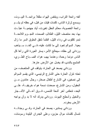 ‫ﺃﻨﻔﻪ ﺭﺍﺌﺤﺔ ﺍﻟﺘﺭﺍﺏ، ﻭﻴﺘﻨﻔﺱ ﺍﻟﻬﻭﺍﺀ ﻤﺜﻘﻼ ﺒﺭﺍﺌﺤـﺔ ﺍﻟﺒﻴـﻭﺕ،‬
                 ‫ﹰ‬
‫ﻭﻴﺴﻤﻊ ﺜﺭﺜﺭﺓ ﺍﻟﻨﺎﺱ، ﻜﻠﻤﺎﺕ ﻗﻴﻠﺕ ﻤﻥ ﻗﺒل، ﻓﻲ ﺤﻘﻠﻪ ﻟﻡ ﻴﺸـﻡ‬
‫ﺭﺍﺌﺤﺔ ﺍﻟﺨﺼﻭﺒﺔ، ﻤﻌﺎﻟﻡ ﺍﻟﺤﻘل ﺘﻐﻴﺭﺕ، ﺃﻴﺎﺩ ﺠﻬﻨﻤﻴـﺔ ﻋﺒﺜـﺕ‬
‫ﺒﻬﺎ، ﺒﻌﺩ ﻤﻨﺘﺼﻑ ﺍﻟﻠﻴل، ﺍﻟﻅﻼﻡ، ﺍﻟﺼﻤﺕ، ﺍﻟﻨﺠـﻭﻡ ﺍﻟﻼﻤﻌـﺔ‬
‫ﺘﺒﺩﻭ ﻜﺜﻘﻭﺏ ﻓﻲ ﺭﺩﺍﺀ ﺍﻟﻠﻴل، ﺍﻟﻅﻤﺄ ﺸﻘﻕ ﺍﻟﺤﻠﻭﻕ ﺍﻟﺴﺭ ﻤﺎ ﺯﺍل‬
‫ﺒﻌﻴﺩﺍ. ﺍﻟﺴﻭﺍﻟﻡ ﺘﻌﻭﺩ ﺇﻟﻰ ﻤﺎ ﻜﺎﻨﺕ ﻋﻠﻴﻪ، ﻓـﻲ ﺍﻟﻐـﺩ ﺴـﻴﺫﻫﺏ‬
                                                  ‫‪‬‬
‫ﻭﺭﺩﺍﻨﻲ ﺇﻟﻰ ﺤﻘﻠﻪ، ﺴﻴﻌﺎﻟﺞ ﺍﻷﻤﺭ، ﻴﺴﺘﺭ ﺍﻟﻌﻭﺭﺓ ﺍﻟﺘﻲ ﺭﺁﻫﺎ ﻜل‬
‫ﺍﻟﻨﺎﺱ ﺩﻭﻨﻤﺎ ﺭﺤﻤﺔ، ﻭﻋﻨﺩﻤﺎ ﻴﻬﺏ ﻫﻭﺍﺀ ﺍﻟﺼـﺒﺎﺡ ﺍﻟﻁـﺭﻱ،‬
              ‫ﺍﻟﻤﺸﺒﻊ ﺒﺎﻟﻨﺩﻯ، ﻗﺩ ﻴﻐﺴل ﻋﻥ ﺍﻷﺭﺽ ﻋﺎﺭﻫﺎ.‬
‫ﻭﺭﺩﺍﻨﻲ ﻴﺼﻌﺩ ﻓﻲ ﺍﻟﺤﺎﺭﺓ، ﻴﺘﻭﻗﻑ ﻓﻲ ﺍﻟﻤﻨﺘﺼﻑ، ﻤﻥ‬
‫ﺘﺤﺘﻪ ﺘﻨﺯل ﺍﻟﺤﺎﺭﺓ ﺤﺘﻰ ﺍﻟﺸﺎﺭﻉ ﺍﻟﺭﺌﻴﺴﻲ، ﺍﻟﺫﻱ ﻴﻘﺴﻡ ﺍﻟﺴﻭﺍﻟﻡ‬
‫ﺇﻟﻰ ﻨﺼﻔﻴﻥ، ﻓﻲ ﺍﻟﺸﺎﺭﻉ ﺃﻁﻔﺎل ﺼﻐﺎﺭ، ﺭﺠﺎل ﻋﺎﺌﺩﻭﻥ ﻤـﻥ‬
‫ﺍﻟﺤﻘﻭل، ﻭﻤﻥ ﺍﻟﺸﺎﺭﻉ، ﺼﻌﺩﺕ ﻨﺴﻤﺔ ﻫﻭﺍﺀ ﺨﺭﻴﻔﻴـﺔ، ﻋﻠـﻰ‬
‫ﺍﻟﺒﻌﺩ، ﺘﻨﻌﻜﺱ ﺁﺨﺭ ﺃﺸﻌﺔ ﺍﻟﺸﻤﺱ، ﻓـﻭﻕ ﺃﻋـﺎﻟﻲ ﺍﻷﺸـﺠﺎﺭ‬
‫ﻭﺍﻟﻨﺨﻴل ﻭﺃﺴﻁﺢ ﺍﻟﺒﻴﻭﺕ. ﻭﺭﺩﺍﻨﻲ ﻴﺩﺭﻙ ﺃﻨﻪ ﻻ ﺒﺩ ﻭﺃﻥ ﻴﻭﺍﺠﻪ‬
                                        ‫ﺍﻷﺭﺽ ﺒﻤﻔﺭﺩﻩ.‬
‫ﻭﺭﺩﺍﻨﻲ ﻴﺴﺘﺩﻴﺭ، ﻴﺼﻌﺩ ﻓﻲ ﺍﻟﺤﺎﺭﺓ، ﻭﻓـﻲ ﻭﺠﺩﺍﻨـﻪ‬
‫ﺘﻨﺴﺎل ﻜﻠﻤﺎﺕ ﻤﻭﺍل ﺤﺯﻴﻥ، ﻭﻋﻠﻰ ﺍﻟﺠﺩﺭﺍﻥ ﺍﻟﺒﻠﻴﺩﺓ ﺭﺴﻭﻤﺎﺕ،‬


‫٣٦٢‬
 