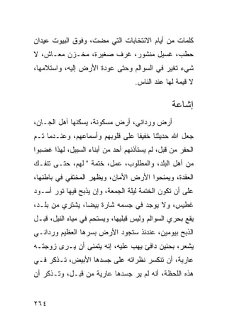 ‫ﻜﻠﻤﺎﺕ ﻤﻥ ﺃﻴﺎﻡ ﺍﻻﻨﺘﺨﺎﺒﺎﺕ ﺍﻟﺘﻲ ﻤﻀﺕ، ﻭﻓﻭﻕ ﺍﻟﺒﻴﻭﺕ ﻋﻴﺩﺍﻥ‬
‫ﺤﻁﺏ، ﻏﺴﻴل ﻤﻨﺸﻭﺭ، ﻏﺭﻑ ﺼﻐﻴﺭﺓ، ﻤﺨـﺯﻥ ﻤﻌـﺎﺵ، ﻻ‬
‫ﺸﻲﺀ ﺘﻐﻴﺭ ﻓﻲ ﺍﻟﺴﻭﺍﻟﻡ ﻭﺤﺘﻰ ﻋﻭﺩﺓ ﺍﻷﺭﺽ ﺇﻟﻴﻪ، ﻭﺍﺴﺘﻼﻤﻬﺎ،‬
                                    ‫ﻻ ﻗﻴﻤﺔ ﻟﻬﺎ ﻋﻨﺩ ﺍﻟﻨﺎﺱ.‬

                                                 ‫ﺇﺸﺎﻋﺔ‬
‫ﺃﺭﺽ ﻭﺭﺩﺍﻨﻲ، ﺃﺭﺽ ﻤﺴﻜﻭﻨﺔ، ﻴﺴﻜﻨﻬﺎ ﺃﻫل ﺍﻟﺠـﺎﻥ،‬
‫ﺠﻌل ﺍﷲ ﺤﺩﻴﺜﻨﺎ ﺨﻔﻴﻔﺎ ﻋﻠﻰ ﻗﻠﻭﺒﻬﻡ ﻭﺃﺴﻤﺎﻋﻬﻡ، ﻭﻋﻨـﺩﻤﺎ ﺘـﻡ‬
                                  ‫ﹰ‬
‫ﺍﻟﺤﻔﺭ ﻤﻥ ﻗﺒل، ﻟﻡ ﻴﺴﺘﺄﺫﻨﻬﻡ ﺃﺤﺩ ﻤﻥ ﺃﺒﻨﺎﺀ ﺍﻟﺴﺒﻴل، ﻟﻬﺫﺍ ﻏﻀﺒﻭﺍ‬
‫ﻤﻥ ﺃﻫل ﺍﻟﺒﻠﺩ، ﻭﺍﻟﻤﻁﻠﻭﺏ، ﻋﻤل، ﺨﺘﻤﺔ " ﻟﻬﻡ، ﺤﺘـﻰ ﺘﻨﻔـﻙ‬
‫ﺍﻟﻌﻘﺩﺓ، ﻭﻴﻤﻨﺤﻭﺍ ﺍﻷﺭﺽ ﺍﻷﻤﺎﻥ، ﻭﻴﻅﻬﺭ ﺍﻟﻤﺨﺘﻔﻲ ﻓﻲ ﺒﺎﻁﻨﻬﺎ،‬
‫ﻋﻠﻰ ﺃﻥ ﺘﻜﻭﻥ ﺍﻟﺨﺘﻤﺔ ﻟﻴﻠﺔ ﺍﻟﺠﻤﻌﺔ، ﻭﺇﻥ ﻴﺫﺒﺢ ﻓﻴﻬﺎ ﺘﻭﺭ ﺃﺴـﻭﺩ‬
‫ﻏﻁﻴﺱ، ﻭﻻ ﻴﻭﺠﺩ ﻓﻲ ﺠﺴﻤﻪ ﺸﺎﺭﺓ ﺒﻴﻀﺎ، ﻴﺸﺘﺭﻱ ﻤﻥ ﺒﻠـﺩ،‬
‫ﻴﻘﻊ ﺒﺤﺭﻱ ﺍﻟﺴﻭﺍﻟﻡ ﻭﻟﻴﺱ ﻗﺒﻠﻴﻬﺎ، ﻭﻴﺴﺘﺤﻡ ﻓﻲ ﻤﻴﺎﻩ ﺍﻟﻨﻴل، ﻗﺒـل‬
‫ﺍﻟﺫﺒﺢ ﺒﻴﻭﻤﻴﻥ، ﻋﻨﺩﺌﺫ ﺴﺘﺠﻭﺩ ﺍﻷﺭﺽ ﺒﺴﺭﻫﺎ ﺍﻟﻌﻅﻴﻡ ﻭﺭﺩﺍﻨـﻲ‬
‫ﻴﺸﻌﺭ، ﺒﺤﻨﻴﻥ ﺩﺍﻓﺊ ﻴﻬﺏ ﻋﻠﻴﻪ، ﺇﻨﻪ ﻴﺘﻤﻨﻰ ﺃﻥ ﻴـﺭﻯ ﺯﻭﺠﺘـﻪ‬
‫ﻋﺎﺭﻴﺔ، ﺃﻥ ﺘﻨﻜﺴﺭ ﻨﻅﺭﺍﺘﻪ ﻋﻠﻰ ﺠﺴﺩﻫﺎ ﺍﻷﺒﻴﺽ، ﺘـﺫﻜﺭ ﻓـﻲ‬
‫ﻫﺫﻩ ﺍﻟﻠﺤﻅﺔ، ﺃﻨﻪ ﻟﻡ ﻴﺭ ﺠﺴﺩﻫﺎ ﻋﺎﺭﻴﺔ ﻤﻥ ﻗﺒـل، ﻭﺘـﺫﻜﺭ ﺃﻥ‬


‫٤٦٢‬
 