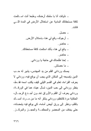 ‫ـ ﺩﻟﻭﻗﺕ ﺃﻨﺎ ﺒﺎ ﺴﻠﻤﻙ ﺃﺭﻀﻙ، ﻭﻁﺒﻌﺎ ﺃﻨﺕ ﺍﺴـﺘﻠﻤﺕ‬
             ‫‪‬‬
‫ﻜﺎﻓﺔ ﻤﺴﺘﺤﻘﺎﺘﻙ ﺍﻟﻤﺎﺩﻴﺔ ﻋﻥ ﺍﺴﺘﻐﻼل ﺍﻷﺭﺽ ﻓﻲ ﺍﻟﻤﺩﺓ ﺍﻟﻠـﻲ‬
                                                 ‫ﻓﺎﺘﺕ.‬
                                     ‫ـ ﺤﺼل.‬
         ‫ـ ﺃﺭﺠﻭﻙ، ﻭﻗﻊ ﻟﻲ ﻫﻨﺎ، ﺒﺎﺴﺘﻼﻡ ﺍﻷﺭﺽ.‬
                                     ‫ـ ﺤﺎﻀﺭ.‬
      ‫ـ ﻭﻗﻊ ﻟﻲ ﻫﻨﺎ، ﺒﺄﻨﻙ ﺍﺴﺘﻠﻤﺕ ﻜﺎﻓﺔ ﻤﺴﺘﺤﻘﺎﺘﻙ.‬
                                     ‫ـ ﺤﺎﻀﺭ.‬
              ‫ـ ﺇﺤﻨﺎ ﻅﻠﻤﻨﺎﻙ ﻓﻲ ﺤﺎﺠﺔ ﻴﺎ ﻭﺭﺩﺍﻨﻲ.‬
                                 ‫ـ ﻤﺎ ﺤﺼﻠﺵ.‬
‫ﻴﻤﺴﻙ ﻭﺭﺩﺍﻨﻲ ﺍﻟﻘﻠﻡ ﻤﻥ ﻴﺩ ﺍﻟﻤﻬﻨﺩﺱ، ﻴﺸﻴﺭ ﻟﻪ ﺤـﺏ‬
‫ﺍﻟﺩﻴﻥ ﺒﺈﺼﺒﻌﻪ ﺇﻟﻰ ﺍﻟﻤﻜﺎﻥ ﺍﻟﺫﻱ ﻴﺠﺏ ﺃﻥ ﻴﻭﻗﻊ ﻓﻴﻪ، ﻭﺭﺩﺍﻨﻲ ﻻ‬
‫ﻴﻌﺭﻑ ﺍﻟﻘﺭﺍﺀﺓ، ﺘﻌﻠﻡ ﻓﻲ ﺍﻟﻘﺴﻡ ﺍﻟﻠﻴﻠﻲ ﻜﻴﻑ ﻴﻜﺘﺏ ﺍﺴﻤﻪ ﻓﻘـﻁ،‬
‫ﻴﻨﻅﺭ ﻭﺭﺩﺍﻨﻲ ﺇﻟﻰ ﺤﺏ ﺍﻟﺩﻴﻥ، ﺘﺴﺄل ﻋﻴﻨﺎﻩ ﻋﻤﺎ ﻓﻲ ﺍﻟﻭﺭﻗـﺔ،‬
‫ﻭﺭﺩﺍﻨﻲ ﻴﻌﺭﻑ ﺃﻥ ﺍﻟﻘﻠﻡ ﻭﺍﻷﻭﺭﺍﻕ ﺘﺨـﻭﻥ ﺃﺠـﺩﻉ ﺍﻟﺭﺠـﺎل،‬
‫ﺍﻟﺤﻜﺎﻴﺔ ﻤﺭﺓ ﻜﺎﻟﻌﻠﻘﻡ، ﻭﺭﺩﺍﻨﻲ ﻴﺫﻜﺭ ﺃﻨﻪ ﻤﺎ ﻤﻥ ﻤـﺭﺓ، ﺃﻤﺴـﻙ‬
‫ﺒﺎﻟﻘﻠﻡ، ﻭﻨﻅﺭ ﺇﻟﻰ ﻭﺭﻕ ﺃﺒﻴﺽ ﺃﻤﺎﻤﻪ، ﻜﻲ ﻴﻭﻗﻊ ﻓﻴﻪ ﺒﺈﻤﻀﺎﺌﻪ،‬
‫ﺤﺘﻰ ﻴﺨﺎﻑ ﻤﻥ ﺍﻟﻤﺤﻀﺭ ﻭﺍﻟﻤﺤﻜﻤـﺔ ﻭﺍﻟﺤﺠـﺯ ﻭﺍﻟﻤﺭﻜـﺯ.‬


‫٦٦٢‬
 