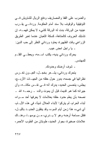 ‫ﻭﺍﻟﻀﺭﺏ ﻋﻠﻰ ﺍﻟﻘﻔﺎ ﻭﺍﻟﻤﺼﺎﺭﻴﻑ ﻭﺩﻓﻊ ﺍﻟﺭﻴﺎل ﻟﻠﺸﺎﻭﻴﺵ ﻓـﻲ‬
‫ﺍﻟﺘﻭﻓﻴﻘﻴﺔ ﻭﺍﻟﻭﻗﻭﻑ ﺒﻼ ﺴﻨﺩ ﺃﻤﺎﻡ ﺍﻟﺤﻜﻭﻤﺔ. ﻭﺭﺩﺍﻨـﻲ ﻴﻘـﺭﺏ‬
‫ﻋﻴﻨﻴﻪ ﻤﻥ ﺍﻟﻭﺭﻗﺔ، ﺒﺩﺕ ﻟﻪ ﺍﻟﻭﺭﻗﺔ ﻜﺸﻲﺀ ﻻ ﻴﻤﻜﻥ ﻓﻬﻤـﻪ، ﺇﻥ‬
‫ﺘﺸﺎﺒﻙ ﺍﻟﺤﺭﻭﻑ ﻜﺎﻟﻤﺘﺎﻫﺔ، ﻜﺴﻜﺔ ﺍﻟﺜﻌﺒﺎﻥ ﻋﻨﺩﻤﺎ ﺘﻌﺒﺭ ﺍﻟﻁﺭﻴﻕ‬
‫ﺍﻟﺯﺭﺍﻋﻲ ﻭﻗﺕ ﺍﻟﻅﻬﻴﺭﺓ، ﻴﻌﺎﻭﺩ ﻭﺭﺩﺍﻨﻲ ﺍﻟﻨﻅﺭ ﺇﻟﻰ ﺤﺏ ﺍﻟﺩﻴﻥ:‬
                          ‫ـ ﻴﺎ ﺭﺍﺠل ﺍﻤﺽ ﻋﻴﺏ.‬
‫ﻴﺤﺭﻙ ﻭﺭﺩﺍﻨﻲ ﻴﺩﻴﻪ، ﻴﻜﺘﺏ ﺍﺴـﻤﻪ، ﻭﻴﻌﻁـﻲ ﺍﻟﻘﻠـﻡ‬
                                               ‫ﻟﻠﻤﻬﻨﺩﺱ.‬
                       ‫ـ ﺸﻭﻑ ﺃﺭﻀﻙ ﻭﺤﺩﻭﺩﻙ.‬
‫ﻴﺘﺤﺭﻙ ﻭﺭﺩﺍﻨﻲ، ﻴﺸـﻌﺭ ﺒﺨﺠـل، ﺍﻟﻌﻴـﻭﻥ ﺘﻐـﺭﺱ‬
‫ﻨﻅﺭﺍﺘﻬﺎ ﻓﻲ ﺠﺴﻤﻪ، ﻴﺩﻭﺭ ﺤﻭل ﺤﻘﻠﻪ ﻤﻥ ﺍﻟﺠﻬـﺎﺕ ﺍﻷﺭﺒـﻊ،‬
‫ﻴﺠﻠﺱ، ﻴﺘﺤﺴﺱ ﺍﻟﺤﺩﻴﺩ، ﻴﺩﺭﻙ ﺃﻨﻪ ﻓـﻲ ﻨﻔـﺱ ﻤﻜﺎﻨـﻪ، ﻭﺃﻥ‬
‫ﺠﻴﺭﺍﻨﻪ ﻜﻤﺎ ﻫﻡ. ﻗﺩﻴﻤﺎ، ﻗﺒل ﺃﻥ ﻴﻤﻭﺕ ﻭﺍﻟﺩﻩ ـ ﺭﺤﻤـﻪ ﺍﷲ ـ‬
                                 ‫‪‬‬
‫ﻨﺼﺤﻪ ﺒﺄﻥ ﻴﻌﻠﻡ ﺤﺩﻭﺩ ﺤﻘﻠﻪ ﺒﻌﻼﻤﺎﺕ ﻻ ﻴﻌﺭﻓﻬﺎ ﺃﺤﺩ ﺴـﻭﺍﻩ،‬
‫ﺃﺒﻨﺎﺀ ﺍﻟﺤﺭﺍﻡ، ﻟﻡ ﻴﺘﺭﻜﻭﺍ ﻷﺒﻨﺎﺀ ﺍﻟﺤﻼل ﺸﻴﺌﺎ، ﻓﻲ ﻫﺫﻩ ﺍﻷﻴـﺎﻡ،‬
                 ‫ً‬
‫ﺃﻱ ﺸﻲﺀ، ﻫﺫﺍ ﺯﻤﻥ ﺃﻴﺎﻡ ﺍﻟﺴﻭﺀ، ﻭﻗﺩ ﻴﻨﻘﻠﻭﻥ ﺍﻟﺤﺩﻴـﺩ ﺒﺎﻟﻠﻴـل،‬
‫ﻓﺘﻘل ﻤﺴﺎﺤﺔ ﺃﺭﻀﻪ ﻭﻫﻭ ﻻ ﻴـﺩﺭﻱ، ﻤـﻥ ﻴﻭﻤﻬـﺎ، ﻭﻫﻨـﺎﻙ‬
‫ﻋﻼﻤﺎﺕ ﺼﻐﻴﺭﺓ، ﺒﺠﻭﺍﺭ ﺍﻟﺤﺩﻴﺩ، ﻁﻭﺒﺘﺎﻥ ﻤﻥ ﺍﻟﻁﻭﺏ ﺍﻷﺤﻤﺭ،‬


‫٧٦٢‬
 