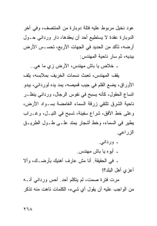 ‫ﻋﻭﺩ ﻨﺨﻴل ﻤﺭﺒﻭﻁ ﻋﻠﻴﻪ ﻓﺘﻠﺔ ﺩﻭﺒﺎﺭﺓ ﻤﻥ ﺍﻟﻤﻨﺘﺼﻑ، ﻭﻓﻲ ﺁﺨﺭ‬
‫ﺍﻟﺩﻭﺒﺎﺭﺓ ﻋﻘﺩﺓ ﻻ ﻴﺴﺘﻁﻴﻊ ﺃﺤﺩ ﺃﻥ ﻴﻌﻘﺩﻫﺎ، ﺩﺍﺭ ﻭﺭﺩﺍﻨﻲ ﺤـﻭل‬
‫ﺃﺭﻀﻪ، ﺘﺄﻜﺩ ﻤﻥ ﺍﻟﺤﺩﻴﺩ ﻓﻲ ﺍﻟﺠﻬﺎﺕ ﺍﻷﺭﺒﻊ، ﺘﺤﺴـﺱ ﺍﻷﺭﺽ‬
                           ‫ﺒﻴﺩﻴﻪ، ﺜﻡ ﺴﺎﺭ ﻨﺎﺤﻴﺔ ﺍﻟﻤﻬﻨﺩﺱ:‬
   ‫ـ ﺨﻼﺹ ﻴﺎ ﺒﺎﺵ ﻤﻬﻨﺩﺱ، ﺍﻷﺭﺽ ﺯﻱ ﻤﺎ ﻫﻲ..‬
‫ﻴﻘﻑ ﺍﻟﻤﻬﻨﺩﺱ، ﺘﻌﺒﺙ ﻨﺴﻤﺎﺕ ﺍﻟﺨﺭﻴﻑ ﺒﻤﻼﺒﺴﻪ، ﻴﻠﻑ‬
‫ﺍﻷﻭﺭﺍﻕ، ﻴﻀﻊ ﺍﻟﻘﻠﻡ ﻓﻲ ﺠﻴﺏ ﻗﻤﻴﺼﻪ، ﻴﻤﺩ ﻴﺩﻩ ﻟﻭﺭﺩﺍﻨﻲ، ﻴﺒﺩﻭ‬
‫ﺍﺘﺴﺎﻉ ﺍﻟﺤﻘﻭل، ﻜﺄﻨﻪ ﻴﺴﺒﺢ ﻓﻲ ﻨﻔﻭﺱ ﺍﻟﺭﺠﺎل، ﻭﺭﺩﺍﻨﻲ ﻴﻨﻅـﺭ‬
‫ﻨﺎﺤﻴﺔ ﺍﻟﺸﺭﻕ ﺘﻠﺘﻘﻲ ﺯﺭﻗﺔ ﺍﻟﺴﻤﺎﺀ ﺍﻟﻐﺎﻤﻀﺔ ﺒﺴـﻭﺍﺩ ﺍﻷﺭﺽ،‬
‫ﻭﻋﻠﻰ ﺨﻁ ﺍﻷﻓﻕ، ﺸﺭﺍﻉ ﺴﻔﻴﻨﺔ، ﺘﺴﺒﺢ ﻓﻲ ﺍﻟﻨﻴـل، ﻭﻏـﺭﺍﺏ‬
‫ﻴﻁﻴﺭ ﻓﻲ ﺍﻟﺴﻤﺎﺀ، ﻭﺨﻁ ﺃﺸﺠﺎﺭ ﻴﻤﺘﺩ ﻋﻠـﻰ ﻁـﻭل ﺍﻟﻁﺭﻴـﻕ‬
                                             ‫ﺍﻟﺯﺭﺍﻋﻲ.‬
                                    ‫ـ ﻭﺭﺩﺍﻨﻲ.‬
                         ‫ـ ﺃﻴﻭﻩ ﻴﺎ ﺒﺎﺵ ﻤﻬﻨﺩﺱ.‬
‫ـ ﻓﻲ ﺍﻟﺤﻘﻴﻘﺔ. ﺃﻨﺎ ﻤﺵ ﻋﺎﺭﻑ ﺃﻫﻨﻴﻙ ﺒﺄﺭﻀـﻙ، ﻭﺃﻻ‬
                                      ‫ﺃﻋﺯﻱ ﺃﻫل ﺍﻟﺒﻠﺩ؟!‬
‫ﻤﺭﺕ ﻓﺘﺭﺓ ﺼﻤﺕ، ﻟﻡ ﻴﺘﻜﻠﻡ ﺃﺤﺩ. ﺃﺤﺱ ﻭﺭﺩﺍﻨﻲ ﺃﻨـﻪ‬
‫ﻤﻥ ﺍﻟﻭﺍﺠﺏ ﻋﻠﻴﻪ ﺃﻥ ﻴﻘﻭل ﺃﻱ ﺸﻲﺀ، ﺍﻟﻜﻠﻤﺎﺕ ﺘﺎﻫﺕ ﻤﻨﻪ ﺘﺫﻜﺭ‬


‫٨٦٢‬
 