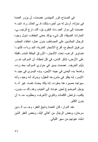 ‫ﻓﻲ ﺍﻟﺼﺒﺎﺡ، ﻗﺭﺭ ﺍﻟﻤﻬﻨﺩﺱ ﻋﺼﻤﺕ، ﺃﻥ ﻴﺯﻭﺭ ﺍﻟﻌﻤﺩﺓ‬
‫ﻓﻲ ﻤﻨﺯﻟﻪ، ﺃﺭﺴل ﻟﻪ ﻤﻥ ﺃﺨﺒﺭﻩ ﺒﺫﻟﻙ، ﻓـﻲ ﺍﻟﻌﺎﺸـﺭﺓ، ﺍﺘﺠـﻪ‬
‫ﻋﺼﻤﺕ ﺇﻟﻰ ﺩﻭﺍﺭ ﺍﻟﻌﻤـﺩﺓ، ﺍﻟﻁﺭﻴـﻕ، ﺍﻟﺸـﺎﺭﻉ ﺍﻟﺭﺌﻴﺴـﻲ،‬
‫ﺍﻟﺤﺎﺭﺍﺕ ﺍﻟﻀﻴﻘﺔ، ﻜل ﺸﻲﺀ ﻴﺅﻜﺩ ﻤﻌﻨﻰ ﺍﻟﺠﻔﺎﻑ، ﺫﺒﻭل ﻭﺠﻭﻩ‬
‫ﺍﻟﺭﺠﺎل ﺍﻟﺠﺎﻟﺴﻴﻥ ﻋﻠﻰ ﺍﻟﻤﺼﺎﻁﺏ ﺒﺩﻭﻥ ﻋﻤل، ﺍﺨﺘﻔﺎﺀ ﺍﻟﺤﻁﺏ‬
‫ﻤﻥ ﻓﻭﻕ ﺍﻟﺴﻁﻭﺡ، ﺃﻓﺭﻉ ﺍﻷﺸﺠﺎﺭ ﺍﻟﻌﺎﺭﻴﺔ، ﺍﻟﺠـﺭﺩﺍﺀ، ﻜﺄﻨﻬـﺎ‬
‫ﺘﺼﺎﻭﻴﺭ ﺍﻟﺭﻋﺏ، ﺘﺤﺕ ﺍﻷﺸﺠﺎﺭ، ﺍﻷﻭﺭﺍﻕ ﺍﻟﺠﺎﻓﺔ ﺍﻟﻤﺘﺴـﺎﻗﻁﺔ‬
‫ﻋﻠﻰ ﺍﻷﺭﺽ، ﺘﺫﻜﺭ ﺍﻟﻨﺎﺱ، ﻓﻲ ﻜل ﻟﺤﻅﺔ، ﺃﻥ ﺍﻟﺴﻭﺍﻟﻡ، ﺘﻤـﺭ‬
‫ﺒﺄﻴﺎﻡ ﺍﻟﺨﺭﻴﻑ. ﻋﺼﻤﺕ ﻴﺴﻴﺭ ﻓﻲ ﺤﻭﺍﺭﻱ ﺍﻟﺴﻭﺍﻟﻡ، ﺒﻤﻔـﺭﺩﻩ،‬
‫ﻭﺍﻀﻌﺎ ﻴﺩﻩ ﺍﻟﻴﻤﻨﻰ ﻓﻲ ﺠﻴﺒﻪ ﺍﻷﻴﻤﻥ، ﻭﻴﺩﻩ ﺍﻟﻴﺴﺭﻯ ﻓﻲ ﺠﻴﺒـﻪ‬
                                                ‫‪‬‬
‫ﺍﻷﻴﺴﺭ، ﺇﻨﻪ ﻴﻔﻜﺭ ﻓﻲ ﻤﺸﺭﻭﻋﻪ ﺍﻟﻤﻘﺒل، ﻭﻴﺩﺭﻙ ﺃﻨﻪ ﻭﺤﻴﺩ، ﻭﺃﻨﻪ‬
‫ﺴﻴﻭﺍﺠﻪ ﻤﺼﻴﺭﻩ ﻫﻨﺎ ﺒﻤﻔﺭﺩﻩ، ﺇﻨﻪ ﻴﻜﺎﺩ ﻴﺤﺩﺙ ﻨﻔﺴﻪ، ﻏﻴﺭ ﺃﻨـﻪ‬
‫ﻴﺅﺠل ﺍﻟﻤﻭﻀﻭﻉ ﻟﺤﻴﻥ ﻋﻭﺩﺘﻪ ﺇﻟﻰ ﺍﻟﺨﻴﺎﻡ، ﻭﻫﻨـﺎﻙ ﺴـﻴﺩﻭﻥ،‬
‫ﻴﻜﺘﺏ، ﺘﺭﺘﻌﺵ ﺍﻟﻜﻠﻤﺎﺕ ﻭﺘﻠﺘﻭﻱ ﺍﻷﺤﺭﻑ، ﻭﻤﻁﻠﻭﺏ ﻤﻨـﻪ ﺃﻥ‬
                                          ‫ﻴﺩﻭﻥ ﺍﻟﻜﺜﻴﺭ.‬
‫ﻋﻨﺩ ﺍﻟﺩﻭﺍﺭ، ﻜﺎﻥ ﺍﻟﻌﻤﺩﺓ ﻭﺸﻴﺦ ﺍﻟﻐﻔﺭ، ﻭﺤـﺏ ﺍﻟـﺩﻴﻥ‬
‫ﺴﺭﺤﺎﻥ، ﻭﺒﻌﺽ ﺍﻟﺭﺠﺎل ﻤﻥ ﺃﻫﺎﻟﻲ ﺍﻟﺒﻠﺩ، ﻭﺒﻌﺽ ﺍﻟﻐﻔﺭ ﺍﻟﺫﻴﻥ‬
                           ‫ﺫﺒﻠﺕ ﻋﻴﻭﻨﻬﻡ ﻤﻥ ﺴﻬﺭ ﺍﻟﻠﻴﺎﻟﻲ.‬


‫٦٢‬
 