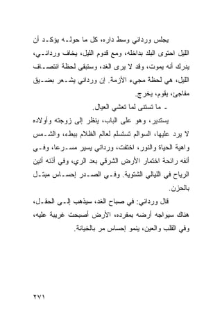 ‫ﻴﺠﻠﺱ ﻭﺭﺩﺍﻨﻲ ﻭﺴﻁ ﺩﺍﺭﻩ، ﻜل ﻤﺎ ﺤﻭﻟـﻪ ﻴﺅﻜـﺩ ﺃﻥ‬
‫ﺍﻟﻠﻴل ﺍﺤﺘﻭﻯ ﺍﻟﺒﻠﺩ ﺒﺩﺍﺨﻠﻪ، ﻭﻤﻊ ﻗﺩﻭﻡ ﺍﻟﻠﻴل، ﻴﺨﺎﻑ ﻭﺭﺩﺍﻨـﻲ،‬
‫ﻴﺩﺭﻙ ﺃﻨﻪ ﻴﻤﻭﺕ، ﻭﻗﺩ ﻻ ﻴﺭﻯ ﺍﻟﻐﺩ، ﻭﺴﺘﺒﻘﻰ ﻟﺤﻅﺔ ﺍﻨﺘﺼـﺎﻑ‬
‫ﺍﻟﻠﻴل، ﻫﻲ ﻟﺤﻅﺔ ﻤﺠﻲﺀ ﺍﻷﺯﻤﺔ. ﺇﻥ ﻭﺭﺩﺍﻨﻲ ﻴﺸـﻌﺭ ﺒﻀـﻴﻕ‬
                                   ‫ﻤﻔﺎﺠﺊ، ﻴﻘﻭﻡ، ﻴﺨﺭﺝ.‬
                    ‫ـ ﻤﺎ ﺘﺴﺘﻨﻰ ﻟﻤﺎ ﺘﻌﺸﻲ ﺍﻟﻌﻴﺎل.‬
‫ﻴﺴﺘﺩﻴﺭ، ﻭﻫﻭ ﻋﻠﻰ ﺍﻟﺒﺎﺏ، ﻴﻨﻅﺭ ﺇﻟﻰ ﺯﻭﺠﺘﻪ ﻭﺃﻭﻻﺩﻩ‬
‫ﻻ ﻴﺭﺩ ﻋﻠﻴﻬﺎ، ﺍﻟﺴﻭﺍﻟﻡ ﺘﺴﺘﺴﻠﻡ ﻟﻌﺎﻟﻡ ﺍﻟﻅﻼﻡ ﺒﺒﻁﺀ، ﻭﺍﻟﺸـﻤﺱ‬
‫ﻭﺍﻫﻴﺔ ﺍﻟﺤﻴﺎﺓ ﻭﺍﻟﻨﻭﺭ، ﺍﺨﺘﻔﺕ، ﻭﺭﺩﺍﻨﻲ ﻴﺴﻴﺭ ﻤﺴـﺭﻋﺎ، ﻭﻓـﻲ‬
       ‫‪‬‬
‫ﺃﻨﻔﻪ ﺭﺍﺌﺤﺔ ﺍﺨﺘﻤﺎﺭ ﺍﻷﺭﺽ ﺍﻟﺸﺭﻗﻲ ﺒﻌﺩ ﺍﻟﺭﻱ، ﻭﻓﻲ ﺃﺫﻨﻪ ﺃﻨﻴﻥ‬
‫ﺍﻟﺭﻴﺎﺡ ﻓﻲ ﺍﻟﻠﻴﺎﻟﻲ ﺍﻟﺸﺘﻭﻴﺔ. ﻭﻓـﻲ ﺍﻟﺼـﺩﺭ ﺇﺤﺴـﺎﺱ ﻤﺒﺘـل‬
                                                  ‫ﺒﺎﻟﺤﺯﻥ.‬
‫ﻗﺎل ﻭﺭﺩﺍﻨﻲ: ﻓﻲ ﺼﺒﺎﺡ ﺍﻟﻐﺩ، ﺴﻴﺫﻫﺏ ﺇﻟـﻰ ﺍﻟﺤﻘـل،‬
‫ﻫﻨﺎﻙ ﺴﻴﻭﺍﺠﻪ ﺃﺭﻀﻪ ﺒﻤﻔﺭﺩﻩ، ﺍﻷﺭﺽ ﺃﺼﺒﺤﺕ ﻏﺭﻴﺒﺔ ﻋﻠﻴﻪ،‬
              ‫ﻭﻓﻲ ﺍﻟﻘﻠﺏ ﻭﺍﻟﻌﻴﻥ، ﻴﻨﻤﻭ ﺇﺤﺴﺎﺱ ﻤﺭ ﺒﺎﻟﺨﻴﺎﻨﺔ.‬




‫١٧٢‬
 