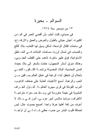 ‫ﺍﻟﺴﻭﺍﻟﻡ ـ ﺒﺤﻴﺭﺓ‬
                      ‫٣١ ﻤﻥ ﺩﻴﺴﻤﺒﺭ ﺴﻨﺔ ٤٦٩١.‬
‫ﻓﻲ ﺼﺒﺎﻱ، ﻜﻨﺕ ﺃﺤﻠﻡ، ﺒﺄﻥ ﺃﻗﻀﻲ ﺍﻟﻌﻤﺭ ﻓﻲ ﺍﻟﻤـﺩﻥ‬
‫ﺍﻟﻜﺒﻴﺭﺓ، ﺃﻋﻴﺵ ﺤﻴﺎﺘﻲ ﺒﺎﻟﻁﻭل ﻭﺍﻟﻌﺭﺽ ﻭﺍﻟﻌﻤﻕ ﻭﺍﻻﺭﺘﻔـﺎﻉ،‬
‫ﻓﻲ ﺴﺎﺤﺎﺕ ﺍﻟﻘﺘﺎل ﺍﻟﻭﺍﺴﻌﺔ، ﺃﻤﺎﻜﻥ ﻴﺴﻴل ﻟﻬﺎ ﺍﻟﻠﻌﺎﺏ، ﺒﻼﺩ ﺍﻟﺜﻠﺞ‬
‫ﻭﺍﻟﻀﺒﺎﺏ ﻓﻲ ﺸﻤﺎل ﺃﻭﺭﺒﺎ، ﻤﺴﺎﺤﺎﺕ ﺍﻟﻨﺒﺎﺘﺎﺕ ﻓـﻲ ﺍﻟﻤﻨـﺎﻁﻕ‬
‫ﺍﻻﺴﺘﻭﺍﺌﻴﺔ، ﻓﻭﻕ ﻅﻬﺭ ﺒﺎﺨﺭﺓ، ﺘﺫﻫﺏ ﺤﺘﻰ ﺍﻟﻘﻁﺏ ﺍﻟﺠﻨـﻭﺒﻲ،‬
‫ﻭﻫﻨﺎﻙ ﻨﻤﺯﻕ ﺃﺴﺘﺎﺭ ﺍﻟﻤﺠﻬﻭل، ﺤﻠﻤﺕ ﺒﺎﻟﺴﻔﺭ ﺇﻟﻰ ﺒﻼﺩ ﺒﻌﻴﺩﺓ،‬
‫ﺍﻟﻤﺩﻥ ﺍﻟﻨﺤﺎﺴﻴﺔ، ﺍﻟﺒﻼﺩ ﺍﻟﻤﻐﺴﻭﻟﺔ ﺒﺭﺍﺌﺤـﺔ ﺍﻟﻜـﺎﻓﻭﺭ، ﺍﻟﺘﻤﻨـﻲ‬
‫ﺒﺄﺤﻼﻡ ﻟﻥ ﺘﺘﺤﻘﻕ ﺃﺒﺩﺍ، ﺍﻟﺭﻏﺒﺔ ﻓﻲ ﻋﻨﺎﻕ ﺍﻟﻌﺎﻟﻡ ﺒﺴـﺎﻗﻴﻥ ﻤـﻥ‬
                                    ‫‪‬‬
‫ﺍﻟﺤﺏ ﻭﺍﻟﺭﻏﺒﺔ، ﺃﺴﻤﻊ ﺍﻷﻏﻨﻴﺎﺕ ﺍﻟﻌﺫﺒﺔ ﻋﻠﻰ ﻀﻔﺎﻑ ﺍﻟﺩﺍﻨﻭﺏ،‬
‫ﺃﺸﺭﺏ ﺍﻟﻔﻭﺩﻜﺎ ﻓﻲ ﻗﺭﻯ ﺴﻴﺒﺭﻴﺎ ﺍﻟﺨﺎﻟﻴـﺔ. ﺃﺘﻨـﺎﻭل ﺍﻟﺨـﺭﺍﻑ‬
‫ﺍﻟﻤﺸﻭﻴﺔ ﻓﻲ ﺨﻴﻤﺔ ﻤﻐﺭﻭﺴﺔ ﻓﻲ ﻭﺴـﻁ ﺼـﺤﺭﺍﺀ ﻤﺘﺭﺍﻤﻴـﺔ‬
‫ﺍﻷﻁﺭﺍﻑ، ﻤﺭﺘﺩﻴﺎ ﻤﻼﺒﺱ ﺃﻤﻴﺭ ﻋﺭﺒـﻲ، ﺃﺩﻭﺭ ﻓـﻲ ﺒـﻼﺩ ﻻ‬
                                  ‫‪‬‬
‫ﺃﻋﺭﻑ ﻤﻥ ﻟﻐﺔ ﺃﻫﻠﻬﺎ ﺤﺭﻓﺎ ﻭﺍﺤﺩﺍ. ﺃﺼﻴﺢ ﺒﺼﻭﺕ ﻋﺎل: ﻟﻴﺱ‬
                     ‫‪‬‬     ‫ﹰ‬
‫ﻟﺤﻤﺎﻗﺔ ﻗﻠﻭﺏ ﺍﻟﺒﺸﺭ ﻤﻥ ﺤﺩﻭﺩ، ﺤﻅﻲ ﺸـﺎﺀ ﻟـﻲ ﺃﻥ ﺃﻭﺍﺠـﻪ‬




‫٣٧٢‬
 