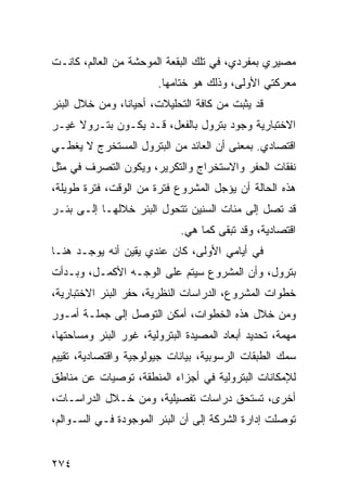 ‫ﻤﺼﻴﺭﻱ ﺒﻤﻔﺭﺩﻱ، ﻓﻲ ﺘﻠﻙ ﺍﻟﺒﻘﻌﺔ ﺍﻟﻤﻭﺤﺸﺔ ﻤﻥ ﺍﻟﻌﺎﻟﻡ، ﻜﺎﻨـﺕ‬
                        ‫ﻤﻌﺭﻜﺘﻲ ﺍﻷﻭﻟﻰ، ﻭﺫﻟﻙ ﻫﻭ ﺨﺘﺎﻤﻬﺎ.‬
‫ﻗﺩ ﻴﺜﺒﺕ ﻤﻥ ﻜﺎﻓﺔ ﺍﻟﺘﺤﻠﻴﻼﺕ، ﺃﺤﻴﺎﻨﺎ، ﻭﻤﻥ ﺨﻼل ﺍﻟﺒﺌﺭ‬
                ‫ﹰ‬
‫ﺍﻻﺨﺘﺒﺎﺭﻴﺔ ﻭﺠﻭﺩ ﺒﺘﺭﻭل ﺒﺎﻟﻔﻌل، ﻗـﺩ ﻴﻜـﻭﻥ ﺒﺘـﺭﻭﻻ ﻏﻴـﺭ‬
     ‫ﹰ‬
‫ﺍﻗﺘﺼﺎﺩﻱ. ﺒﻤﻌﻨﻰ ﺃﻥ ﺍﻟﻌﺎﺌﺩ ﻤﻥ ﺍﻟﺒﺘﺭﻭل ﺍﻟﻤﺴﺘﺨﺭﺝ ﻻ ﻴﻐﻁـﻲ‬
‫ﻨﻔﻘﺎﺕ ﺍﻟﺤﻔﺭ ﻭﺍﻻﺴﺘﺨﺭﺍﺝ ﻭﺍﻟﺘﻜﺭﻴﺭ، ﻭﻴﻜﻭﻥ ﺍﻟﺘﺼﺭﻑ ﻓﻲ ﻤﺜل‬
‫ﻫﺫﻩ ﺍﻟﺤﺎﻟﺔ ﺃﻥ ﻴﺅﺠل ﺍﻟﻤﺸﺭﻭﻉ ﻓﺘﺭﺓ ﻤﻥ ﺍﻟﻭﻗﺕ، ﻓﺘﺭﺓ ﻁﻭﻴﻠﺔ،‬
‫ﻗﺩ ﺘﺼل ﺇﻟﻰ ﻤﺌﺎﺕ ﺍﻟﺴﻨﻴﻥ ﺘﺘﺤﻭل ﺍﻟﺒﺌﺭ ﺨﻼﻟﻬـﺎ ﺇﻟـﻰ ﺒﺌـﺭ‬
                             ‫ﺍﻗﺘﺼﺎﺩﻴﺔ، ﻭﻗﺩ ﺘﺒﻘﻰ ﻜﻤﺎ ﻫﻲ.‬
‫ﻓﻲ ﺃﻴﺎﻤﻲ ﺍﻷﻭﻟﻰ، ﻜﺎﻥ ﻋﻨﺩﻱ ﻴﻘﻴﻥ ﺃﻨﻪ ﻴﻭﺠـﺩ ﻫﻨـﺎ‬
‫ﺒﺘﺭﻭل، ﻭﺃﻥ ﺍﻟﻤﺸﺭﻭﻉ ﺴﻴﺘﻡ ﻋﻠﻰ ﺍﻟﻭﺠـﻪ ﺍﻷﻜﻤـل، ﻭﺒـﺩﺃﺕ‬
‫ﺨﻁﻭﺍﺕ ﺍﻟﻤﺸﺭﻭﻉ، ﺍﻟﺩﺭﺍﺴﺎﺕ ﺍﻟﻨﻅﺭﻴﺔ، ﺤﻔﺭ ﺍﻟﺒﺌﺭ ﺍﻻﺨﺘﺒﺎﺭﻴﺔ،‬
‫ﻭﻤﻥ ﺨﻼل ﻫﺫﻩ ﺍﻟﺨﻁﻭﺍﺕ، ﺃﻤﻜﻥ ﺍﻟﺘﻭﺼل ﺇﻟﻰ ﺠﻤﻠـﺔ ﺃﻤـﻭﺭ‬
‫ﻤﻬﻤﺔ، ﺘﺤﺩﻴﺩ ﺃﺒﻌﺎﺩ ﺍﻟﻤﺼﻴﺩﺓ ﺍﻟﺒﺘﺭﻭﻟﻴﺔ، ﻏﻭﺭ ﺍﻟﺒﺌﺭ ﻭﻤﺴﺎﺤﺘﻬﺎ،‬
‫ﺴﻤﻙ ﺍﻟﻁﺒﻘﺎﺕ ﺍﻟﺭﺴﻭﺒﻴﺔ، ﺒﻴﺎﻨﺎﺕ ﺠﻴﻭﻟﻭﺠﻴﺔ ﻭﺍﻗﺘﺼﺎﺩﻴﺔ، ﺘﻘﻴﻴﻡ‬
‫ﻟﻺﻤﻜﺎﻨﺎﺕ ﺍﻟﺒﺘﺭﻭﻟﻴﺔ ﻓﻲ ﺃﺠﺯﺍﺀ ﺍﻟﻤﻨﻁﻘﺔ، ﺘﻭﺼﻴﺎﺕ ﻋﻥ ﻤﻨﺎﻁﻕ‬
‫ﺃﺨﺭﻯ، ﺘﺴﺘﺤﻕ ﺩﺭﺍﺴﺎﺕ ﺘﻔﺼﻴﻠﻴﺔ، ﻭﻤﻥ ﺨـﻼل ﺍﻟﺩﺭﺍﺴـﺎﺕ،‬
‫ﺘﻭﺼﻠﺕ ﺇﺩﺍﺭﺓ ﺍﻟﺸﺭﻜﺔ ﺇﻟﻰ ﺃﻥ ﺍﻟﺒﺌﺭ ﺍﻟﻤﻭﺠﻭﺩﺓ ﻓـﻲ ﺍﻟﺴـﻭﺍﻟﻡ،‬


‫٤٧٢‬
 