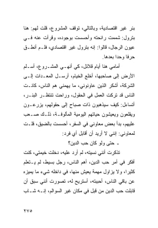 ‫ﺒﺌﺭ ﻏﻴﺭ ﺍﻗﺘﺼﺎﺩﻴﺔ، ﻭﺒﺎﻟﺘﺎﻟﻲ، ﺘﻭﻗﻑ ﺍﻟﻤﺸﺭﻭﻉ، ﻗﻠﺕ ﻟﻬﻡ: ﻫﻨﺎ‬
‫ﺒﺘﺭﻭل: ﺸﻤﻤﺕ ﺭﺍﺌﺤﺘﻪ ﻭﺃﺤﺴﺴﺕ ﺒﻭﺠﻭﺩﻩ، ﻭﻗﺭﺃﺕ ﻋﻨﻪ ﻓـﻲ‬
‫ﻋﻴﻭﻥ ﺍﻟﺭﺠﺎل، ﻗﺎﻟﻭﺍ: ﺇﻨﻪ ﺒﺘﺭﻭل ﻏﻴﺭ ﺍﻗﺘﺼﺎﺩﻱ، ﻓﻠـﻡ ﺃﻨﻁـﻕ‬
                                      ‫ﺤﺭﻓﺎ ﻭﺤﺩﺍ ﺒﻌﺩﻫﺎ.‬
                                              ‫‪‬‬    ‫ﹰ‬
‫ﺃﻤﺎﻤﻲ ﻫﻨﺎ ﺃﻴﺎﻡ ﻗﻼﺌل، ﻜﻲ ﺃﻨﻬـﻲ ﺍﻟﻤﺸـﺭﻭﻉ، ﺃﺴـﻠﻡ‬
‫ﺍﻷﺭﺽ ﺇﻟﻰ ﺼﺎﺤﺒﻬﺎ، ﺃﺨﻠﻊ ﺍﻟﺨﻴﺎﻡ، ﺃﺭﺴـل ﺍﻟﻤﻌـﺩﺍﺕ ﺇﻟـﻰ‬
‫ﺍﻟﺸﺭﻜﺔ، ﺃﺸﻜﺭ ﺍﻟﺫﻴﻥ ﻋﺎﻭﻨﻭﻨﻲ، ﻤﺎ ﻴﻬﻤﻨﻲ ﻫﻡ ﺍﻟﻨﺎﺱ، ﻜﺎﻨـﺕ‬
‫ﺍﻟﻨﺎﺱ ﻗﺩ ﺘﺭﻜﺕ ﺍﻟﻌﻤل ﻓﻲ ﺍﻟﺤﻘﻭل، ﻭﺭﺍﺤﺕ ﺘﻨﺘﻅـﺭ ﺍﻟﺒﺌـﺭ،‬
‫ﺃﺘﺴﺎﺀل: ﻜﻴﻑ ﺴﻴﺫﻫﺒﻭﻥ ﺫﺍﺕ ﺼﺒﺎﺡ ﺇﻟﻰ ﺤﻘﻭﻟﻬﻡ، ﻴﺯﺭﻋـﻭﻥ‬
‫ﻭﻴﻘﻠﻌﻭﻥ ﻭﻴﻌﻴﺸﻭﻥ ﺤﻴﺎﺘﻬﻡ ﺍﻟﻴﻭﻤﻴﺔ ﺍﻟﻤﺄﻟﻭﻓـﺔ، ﺫﻟـﻙ ﺼـﻌﺏ‬
‫ﻋﻠﻴﻬﻡ، ﺒﺩﺃ ﺒﻌﺽ ﻤﻌﺎﻭﻨﻲ ﻓﻲ ﺍﻟﺴﻔﺭ، ﺃﺤﺴﺴﺕ ﺒﺎﻟﻀﻴﻕ، ﻗﻠـﺕ‬
                  ‫ﻟﻤﻌﺎﻭﻨﻲ: ﺇﻨﻨﻲ ﻻ ﺃﺭﻴﺩ ﺃﻥ ﺃﻗﺎﺒل ﺃﻱ ﻓﺭﺩ:‬
                     ‫ـ ﺤﺘﻰ ﻭﻟﻭ ﻜﺎﻥ ﺤﺏ ﺍﻟﺩﻴﻥ؟‬
‫ﺘﺫﻜﺭﺕ ﺃﻨﻨﻲ ﻨﺴﻴﺘﻪ، ﻟﻡ ﺃﺭﺩ ﻋﻠﻴﻪ، ﺩﺨﻠﺕ ﺨﻴﻤﺘﻲ، ﻜﻨﺕ‬
‫ﺃﻓﻜﺭ ﻓﻲ ﺃﻤﺭ ﺤﺏ ﺍﻟﺩﻴﻥ، ﺃﻫﻡ ﺍﻟﻨﺎﺱ، ﺭﺠل ﺒﺴﻴﻁ، ﻟﻡ ﻴـﺘﻌﻠﻡ‬
‫ﻜﺜﻴﺭﺍ، ﻭﻻ ﻴﺯﺍﻭل ﻤﻬﻤﺔ ﻴﻌﻴﺵ ﻤﻨﻬﺎ، ﻓﻲ ﺩﺍﺨﻠﻪ ﺸﻲﺀ ﻤﺎ ﻴﻤﻴﺯﻩ‬
                                                 ‫‪‬‬
‫ﻋﻥ ﺒﺎﻗﻲ ﺍﻟﻨﺎﺱ، ﺃﺤﺒﺒﺘﻪ، ﺃﺴﺘﺭﻴﺢ ﻟﻪ، ﺘﺼﻭﺭﺕ ﺃﻨﻨﻲ ﺴﺒﻕ ﺃﻥ‬
‫ﻗﺎﺒﻠﺕ ﺤﺏ ﺍﻟﺩﻴﻥ ﻤﻥ ﻗﺒل ﻓﻲ ﻤﻜﺎﻥ ﻏﻴﺭ ﺍﻟﺴﻭﺍﻟﻡ، ﺇﻨـﻪ ﺸـﺎﺏ‬


‫٥٧٢‬
 