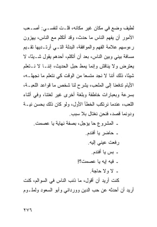 ‫ﻟﻁﻴﻑ ﻭﻀﻊ ﻓﻲ ﻤﻜﺎﻥ ﻏﻴﺭ ﻤﻜﺎﻨﻪ، ﻗﻠـﺕ ﻟﻨﻔﺴـﻲ: ﺃﺼـﻌﺏ‬
‫ﺍﻷﻤﻭﺭ ﺃﻥ ﻴﻔﻬﻡ ﺍﻟﻨﺎﺱ ﻤﺎ ﺤﺩﺙ، ﻭﻗﺩ ﺃﺘﻜﻠﻡ ﻤﻊ ﺍﻟﻨﺎﺱ، ﻴﻬﺯﻭﻥ‬
‫ﺭﺀﻭﺴﻬﻡ ﻋﻼﻤﺔ ﺍﻟﻔﻬﻡ ﻭﺍﻟﻤﻭﺍﻓﻘﺔ، ﺍﻟﺒﺩﻟﺔ ﺍﻟﺘـﻲ ﺃﺭﺘـﺩﻴﻬﺎ ﺘﻘـﻴﻡ‬
‫ﻤﺴﺎﻓﺔ ﺒﻴﻨﻲ ﻭﺒﻴﻥ ﺍﻟﻨﺎﺱ، ﺒﻌﺩ ﺃﻥ ﺃﺘﻜﻠﻡ، ﺃﺤﺩﻫﻡ ﻴﻘﻭل ﺸـﻴﺌﺎ، ﻻ‬
    ‫ً‬
‫ﻴﻌﺘﺭﺽ ﻭﻻ ﻴﻨﺎﻗﺵ ﻭﺇﻨﻤﺎ ﻴﻤﻁ ﺤﺒل ﺍﻟﺤﺩﻴﺙ، ﺇﻨﻨـﺎ ﻻ ﻨـﺘﻌﻠﻡ‬
‫ﺸﻴﺌﺎ، ﺫﻟﻙ ﺃﻨﻨﺎ ﻻ ﻨﺠﺩ ﻤﺘﺴﻌﺎ ﻤﻥ ﺍﻟﻭﻗﺕ ﻜﻲ ﻨﺘﻌﻠﻡ ﻤﺎ ﻨﺠﻬﻠـﻪ،‬
                              ‫‪‬‬                     ‫ً‬
‫ﺍﻷﻴﺎﻡ ﺘﺩﻓﻌﻨﺎ ﺇﻟﻰ ﺍﻟﻤﻠﻌﺏ، ﻴﺸﺭﺡ ﻟﻨﺎ ﺸﺨﺹ ﻤﺎ ﻗﻭﺍﻋﺩ ﺍﻟﻠﻌﺒـﺔ،‬
‫ﺒﺴﺭﻋﺔ ﻭﺒﻌﺒﺎﺭﺍﺕ ﺨﺎﻁﻔﺔ ﻭﺒﻠﻐﺔ ﺃﺨﺭﻯ ﻏﻴﺭ ﻟﻐﺘﻨﺎ، ﻭﻓﻲ ﺃﺜﻨﺎﺀ‬
‫ﺍﻟﻠﻌﺏ، ﻋﻨﺩﻤﺎ ﻨﺭﺘﻜﺏ ﺍﻟﺨﻁﺄ ﺍﻷﻭل، ﻭﻟﻭ ﻜﺎﻥ ﺫﻟﻙ ﺒﺤﺴﻥ ﻨﻴـﺔ‬
                       ‫ﻭﺩﻭﻨﻤﺎ ﻗﺼﺩ، ﻓﻨﺤﻥ ﻨﻐﺘﺎل ﺒﻼ ﺴﺒﺏ.‬
      ‫ـ ﺍﻟﻤﺸﺭﻭﻉ ﺤﺎ ﻴﺅﺠل، ﺒﺼﻔﺔ ﻨﻬﺎﻴﺔ ﻴﺎ ﻋﺼﻤﺕ.‬
                               ‫ـ ﺤﺎﻀﺭ ﻴﺎ ﺃﻓﻨﺩﻡ.‬
                                ‫ﺭﻓﻌﺕ ﻋﻴﻨﻲ ﺇﻟﻴﻪ.‬
                                  ‫ـ ﺒﺱ ﻴﺎ ﺃﻓﻨﺩﻡ.‬
                           ‫ـ ﻓﻴﻪ ﺇﻴﻪ ﻴﺎ ﻋﺼﻤﺕ؟!‬
                                 ‫ـ ﻻ ﻭﻻ ﺤﺎﺠﺔ.‬
‫ﻜﻨﺕ ﺃﺭﻴﺩ ﺃﻥ ﺃﻗﻭل، ﻤﺎ ﺫﻨﺏ ﺍﻟﻨﺎﺱ ﻓﻲ ﺍﻟﺴﻭﺍﻟﻡ، ﻜﻨﺕ‬
‫ﺃﺭﻴﺩ ﺃﻥ ﺃﺤﺩﺜﻪ ﻋﻥ ﺤﺏ ﺍﻟﺩﻴﻥ ﻭﻭﺭﺩﺍﻨﻲ ﻭﺃﺒﻭ ﺍﻟﺴﻌﻭﺩ ﻭﻟﻤﻠـﻭﻡ‬


‫٦٧٢‬
 