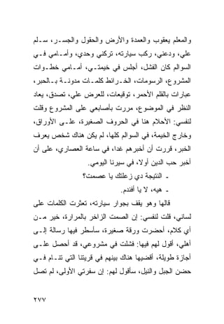 ‫ﻭﺍﻟﻤﻌﻠﻡ ﻴﻌﻘﻭﺏ ﻭﺍﻟﻌﻤﺩﺓ ﻭﺍﻷﺭﺽ ﻭﺍﻟﺤﻘﻭل ﻭﺍﻟﺠﺴـﺭ، ﺴـﻠﻡ‬
‫ﻋﻠﻲ، ﻭﺩﻋﻨﻲ، ﺭﻜﺏ ﺴﻴﺎﺭﺘﻪ، ﺘﺭﻜﻨﻲ ﻭﺤﺩﻱ، ﻭﺃﻤـﺎﻤﻲ ﻓـﻲ‬
                                            ‫‪‬‬
‫ﺍﻟﺴﻭﺍﻟﻡ ﻜﺎﻥ ﺍﻟﻔﺸل، ﺃﺠﻠﺱ ﻓﻲ ﺨﻴﻤﺘـﻲ، ﺃﻤـﺎﻤﻲ ﺨﻁـﻭﺍﺕ‬
‫ﺍﻟﻤﺸﺭﻭﻉ، ﺍﻟﺭﺴﻭﻤﺎﺕ، ﺍﻟﺨـﺭﺍﺌﻁ ﻜﻠﻤـﺎﺕ ﻤﺩﻭﻨـﺔ ﺒـﺎﻟﺤﺒﺭ،‬
‫ﻋﺒﺎﺭﺍﺕ ﺒﺎﻟﻘﻠﻡ ﺍﻷﺤﻤﺭ، ﺘﻭﻗﻴﻌﺎﺕ، ﻟﻠﻌﺭﺽ ﻋﻠﻲ، ﺘﺼﺩﻕ، ﻴﻌﺎﺩ‬
            ‫‪‬‬
‫ﺍﻟﻨﻅﺭ ﻓﻲ ﺍﻟﻤﻭﻀﻭﻉ، ﻤﺭﺭﺕ ﺒﺄﺼﺎﺒﻌﻲ ﻋﻠﻰ ﺍﻟﻤﺸﺭﻭﻉ ﻭﻗﻠﺕ‬
‫ﻟﻨﻔﺴﻲ: ﺍﻷﺤﻼﻡ ﻫﻨﺎ ﻓﻲ ﺍﻟﺤﺭﻭﻑ ﺍﻟﺼﻐﻴﺭﺓ، ﻋﻠـﻰ ﺍﻷﻭﺭﺍﻕ،‬
‫ﻭﺨﺎﺭﺝ ﺍﻟﺨﻴﻤﺔ، ﻓﻲ ﺍﻟﺴﻭﺍﻟﻡ ﻜﻠﻬﺎ، ﻟﻡ ﻴﻜﻥ ﻫﻨﺎﻙ ﺸﺨﺹ ﻴﻌﺭﻑ‬
‫ﺍﻟﺨﺒﺭ، ﻗﺭﺭﺕ ﺃﻥ ﺃﺨﺒﺭﻫﻡ ﻏﺩﺍ، ﻓﻲ ﺴﺎﻋﺔ ﺍﻟﻌﺼﺎﺭﻱ، ﻋﻠﻰ ﺃﻥ‬
                          ‫‪‬‬
                  ‫ﺃﺨﺒﺭ ﺤﺏ ﺍﻟﺩﻴﻥ ﺃﻭﻻ، ﻓﻲ ﺴﻴﺭﻨﺎ ﺍﻟﻴﻭﻤﻲ.‬
                                    ‫ﹰ‬
                 ‫ـ ﺍﻟﻨﺘﻴﺠﺔ ﺩﻱ ﺯﻋﻠﺘﻙ ﻴﺎ ﻋﺼﻤﺕ؟‬
                              ‫ـ ﻫﻴﻪ، ﻻ ﻴﺎ ﺃﻓﻨﺩﻡ.‬
‫ﻗﺎﻟﻬﺎ ﻭﻫﻭ ﻴﻘﻑ ﺒﺠﻭﺍﺭ ﺴﻴﺎﺭﺘﻪ، ﺘﻌﺜﺭﺕ ﺍﻟﻜﻠﻤﺎﺕ ﻋﻠﻰ‬
‫ﻟﺴﺎﻨﻲ، ﻗﻠﺕ ﻟﻨﻔﺴﻲ: ﺇﻥ ﺍﻟﺼﻤﺕ ﺍﻟﺯﺍﺨﺭ ﺒﺎﻟﻤﺭﺍﺭﺓ، ﺨﻴﺭ ﻤـﻥ‬
‫ﺃﻱ ﻜﻼﻡ، ﺃﺤﻀﺭﺕ ﻭﺭﻗﺔ ﺼﻐﻴﺭﺓ، ﺴﺄﺴﻁﺭ ﻓﻴﻬﺎ ﺭﺴﺎﻟﺔ ﺇﻟـﻰ‬
‫ﺃﻫﻠﻲ، ﺃﻗﻭل ﻟﻬﻡ ﻓﻴﻬﺎ: ﻓﺸﻠﺕ ﻓﻲ ﻤﺸﺭﻭﻋﻲ، ﻗﺩ ﺃﺤﺼل ﻋﻠـﻰ‬
‫ﺃﺠﺎﺯﺓ ﻁﻭﻴﻠﺔ، ﺃﻗﻀﻴﻬﺎ ﻫﻨﺎﻙ ﺒﻴﻨﻬﻡ ﻓﻲ ﻗﺭﻴﺘﻨﺎ ﺍﻟﺘﻲ ﺘﻨـﺎﻡ ﻓـﻲ‬
‫ﺤﻀﻥ ﺍﻟﺠﺒل ﻭﺍﻟﻨﻴل، ﺴﺄﻗﻭل ﻟﻬﻡ: ﺇﻥ ﺴﻔﺭﺘﻲ ﺍﻷﻭﻟﻰ، ﻟﻡ ﺘﺼل‬


‫٧٧٢‬
 