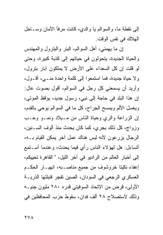 ‫ﺇﻟﻰ ﻨﻘﻁﺔ ﻤﺎ، ﻭﺍﻟﺴﻭﺍﻟﻡ ﻴﺎ ﻭﺍﻟﺩﻱ، ﻜﺎﻨﺕ ﻤﺭﻓﺄ ﺍﻷﻤﺎﻥ ﻭﺴـﺎﺤل‬
                                    ‫ﺍﻟﻬﻼﻙ ﻓﻲ ﻨﻔﺱ ﺍﻟﻭﻗﺕ.‬
‫ﺇﻥ ﻤﺎ ﻴﻬﻤﻨﻲ، ﺃﻫل ﺍﻟﺴﻭﺍﻟﻡ، ﺍﻟﺒﺌﺭ ﻭﺍﻟﺒﺘﺭﻭل ﻭﺍﻟﻤﻬﻨﺩﺱ‬
‫ﻭﺍﻟﺤﻴﺎﺓ ﺍﻟﺠﺩﻴﺩﺓ، ﻴﺘﺤﻭﻟﻭﻥ ﻓﻲ ﺤﻴﺎﺘﻬﻡ ﺇﻟﻰ ﻜﺫﺒﺔ ﻜﺒﻴﺭﺓ، ﻭﺤﺘﻰ‬
‫ﻟﻭ ﻗﻠﺕ ﺇﻥ ﻜل ﺍﻟﺴﻌﺩﺍﺀ ﻋﻠﻰ ﺍﻷﺭﺽ ﻻ ﻴﻤﻠﻜﻭﻥ ﺁﺒﺎﺭ ﺒﺘﺭﻭل،‬
‫ﻭﻻ ﺤﻴﺎﺓ ﺠﺩﻴﺩﺓ، ﻓﻤﺎ ﺍﺴﺘﻤﻌﻭﺍ ﺇﻟﻰ ﻜﻠﻤﺔ ﻭﺍﺤﺩﺓ ﻤﻨـﻲ، ﺃﻗـﻭل،‬
‫ﻭﺃﺭﻴﺩ ﺃﻥ ﻴﺴﻤﻌﻨﻲ ﻜل ﺭﺠل ﻓﻲ ﺍﻟﺴﻭﺍﻟﻡ، ﺃﻗﻭل ﺒﺼﻭﺕ ﻋﺎل:‬
‫ﺇﻥ ﻫﺫﺍ ﺍﻟﺒﻠﺩ ﻓﻲ ﺤﺎﺠﺔ ﺇﻟﻰ ﻨﺒﻲ، ﺭﺴﻭل ﺠﺩﻴﺩ، ﻴﻭﻗﻅ ﺍﻟﻤﻭﺘﻰ،‬
‫ﻭﻴﻐﺴل ﺍﻷﻟﻡ ﻭﻴﻤﺴﺢ ﺍﻟﺠﺭﺍﺡ، ﻜل ﻤﺎ ﻓﻲ ﺍﻟﺴﻭﺍﻟﻡ ﻴﻭﺤﻲ ﺒﺎﻟﻘﺩﻡ،‬
‫ﺇﻥ ﺍﻟﺯﺭﺍﻋﺔ ﻭﺍﻟﺭﻱ ﻭﺤﻴﺎﺓ ﺍﻟﻨﺎﺱ ﻤﻥ ﻤـﻴﻼﺩ ﻭﻨﻤـﻭ ﻭﺤـﺏ‬
‫ﻭﺯﻭﺍﺝ، ﻜل ﺫﻟﻙ ﻴﺠﺭﻱ، ﻜﻤﺎ ﻜﺎﻥ ﻴﺤﺩﺙ ﻤﻨﺫ ﺃﻟﻭﻑ ﺍﻟﺴـﻨﻴﻥ،‬
‫ﺍﻟﺭﺠﺎل ﻴﺯﺭﻋﻭﻥ ﻷﻨﻪ ﻟﻴﺱ ﻫﻨﺎﻙ ﻋﻤل ﺁﺨﺭ ﻴﻤﻜﻥ ﺍﻟﻘﻴﺎﻡ ﺒـﻪ،‬
‫ﺃﺘﺴﺎﺀل: ﻫل ﻟﻬﺅﻻﺀ ﺍﻟﻨﺎﺱ ﺭﺃﻱ ﻓﻴﻤﺎ ﻴﺤﺩﺙ، ﻭﻋﻨﺩﻤﺎ ﺃﺴـﺘﻤﻊ‬
‫ﺇﻟﻰ ﺃﺨﺒﺎﺭ ﺍﻟﻌﺎﻟﻡ ﻤﻥ ﺍﻟﺭﺍﺩﻴﻭ ﻓﻲ ﺁﺨﺭ ﺍﻟﻠﻴل، " ﺍﻟﻘﺎﻫﺭﺓ ﺘﺤﻴﻴﻜﻡ،‬
‫ﺇﻋﻔﺎﺀ ﻨﻜﻴﺘﺎ ﺨﺭﻭﺸﻭﻑ ﻤﻥ ﺠﻤﻴﻊ ﻤﻨﺎﺼـﺒﻪ، ﺍﻨﻬﻴـﺎﺭ ﺍﻟﺤﻜـﻡ‬
‫ﺍﻟﻌﺴﻜﺭﻱ ﺍﻟﺭﺠﻌﻲ ﻓﻲ ﺍﻟﺴﻭﺩﺍﻥ، ﺍﻟﺼﻴﻥ ﺘﻔﺠﺭ ﻗﻨﺒﻠﺘﻬﺎ ﺍﻟﺫﺭﻴـﺔ‬
‫ﺍﻷﻭﻟﻰ، ﻗﺭﺽ ﻤﻥ ﺍﻻﺘﺤﺎﺩ ﺍﻟﺴﻭﻓﻴﺘﻲ ﻗﺩﺭﻩ ٠٨٢ ﻤﻠﻴﻭﻥ ﺠﻨﻴـﻪ‬
‫ﻭﺫﻟﻙ ﻻﺴﺘﺼﻼﺡ ٨٢ ﺃﻟﻑ ﻓﺩﺍﻥ، ﺴﻘﻭﻁ ﺤﺯﺏ ﺍﻟﻤﺤﺎﻓﻅﻴﻥ ﻓﻲ‬


‫٨٧٢‬
 