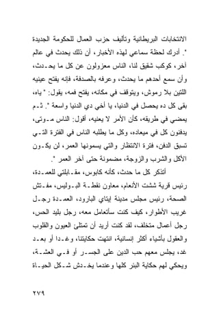 ‫ﺍﻻﻨﺘﺨﺎﺒﺎﺕ ﺍﻟﺒﺭﻴﻁﺎﻨﻴﺔ ﻭﺘﺄﻟﻴﻑ ﺤﺯﺏ ﺍﻟﻌﻤﺎل ﻟﻠﺤﻜﻭﻤﺔ ﺍﻟﺠﺩﻴﺩﺓ‬
‫". ﺃﺩﺭﻙ ﻟﺤﻅﺔ ﺴﻤﺎﻋﻲ ﻟﻬﺫﻩ ﺍﻷﺨﺒﺎﺭ، ﺃﻥ ﺫﻟﻙ ﻴﺤﺩﺙ ﻓﻲ ﻋﺎﻟﻡ‬
‫ﺁﺨﺭ، ﻜﻭﻜﺏ ﺸﻘﻴﻕ ﻟﻨﺎ، ﺍﻟﻨﺎﺱ ﻤﻌﺯﻭﻟﻭﻥ ﻋﻥ ﻜل ﻤﺎ ﻴﺤـﺩﺙ،‬
‫ﻭﺃﻥ ﺴﻤﻊ ﺃﺤﺩﻫﻡ ﻤﺎ ﻴﺤﺩﺙ، ﻭﻋﺭﻓﻪ ﺒﺎﻟﺼﺩﻓﺔ، ﻓﺈﻨﻪ ﻴﻔﺘﺢ ﻋﻴﻨﻴﻪ‬
‫ﺍﻟﻠﺘﻴﻥ ﺒﻼ ﺭﻤﻭﺵ، ﻭﻴﺘﻭﻗﻑ ﻓﻲ ﻤﻜﺎﻨﻪ، ﻴﻔﺘﺢ ﻓﻤﻪ، ﻴﻘﻭل: " ﻴﺎﻩ،‬
‫ﺒﻘﻰ ﻜل ﺩﻩ ﻴﺤﺼل ﻓﻲ ﺍﻟﺩﻨﻴﺎ، ﻴﺎ ﺃﺨﻲ ﺩﻱ ﺍﻟﺩﻨﻴﺎ ﻭﺍﺴﻌﺔ ". ﺜـﻡ‬
‫ﻴﻤﻀﻲ ﻓﻲ ﻁﺭﻴﻘﻪ، ﻜﺄﻥ ﺍﻷﻤﺭ ﻻ ﻴﻌﻨﻴﻪ، ﺃﻗﻭل: ﺍﻟﻨﺎﺱ ﻤـﻭﺘﻰ،‬
‫ﻴﺩﻓﻨﻭﻥ ﻜل ﻓﻲ ﻤﻴﻌﺎﺩﻩ، ﻭﻜل ﻤﺎ ﻴﻁﻠﺒﻪ ﺍﻟﻨﺎﺱ ﻓﻲ ﺍﻟﻔﺘﺭﺓ ﺍﻟﺘـﻲ‬
‫ﺘﺴﺒﻕ ﺍﻟﺩﻓﻥ، ﻓﺘﺭﺓ ﺍﻻﻨﺘﻅﺎﺭ ﻭﺍﻟﺘﻲ ﻴﺴﻤﻭﻨﻬﺎ ﺍﻟﻌﻤﺭ، ﻟﻥ ﻴﻜـﻭﻥ‬
      ‫ﺍﻷﻜل ﻭﺍﻟﺸﺭﺏ ﻭﺍﻟﺯﻭﺠﺔ، ﻤﻀﻤﻭﻨﺔ ﺤﺘﻰ ﺁﺨﺭ ﺍﻟﻌﻤﺭ ".‬
‫ﺃﺘﺫﻜﺭ ﻜل ﻤﺎ ﺤﺩﺙ، ﻜﺄﻨﻪ ﻜﺎﺒﻭﺱ، ﻤﻘـﺎﺒﻠﺘﻲ ﻟﻠﻌﻤـﺩﺓ،‬
‫ﺭﺌﻴﺱ ﻗﺭﻴﺔ ﺸﺸﺕ ﺍﻷﻨﻌﺎﻡ، ﻤﻌﺎﻭﻥ ﻨﻘﻁـﺔ ﺍﻟﺒـﻭﻟﻴﺱ، ﻤﻔـﺘﺵ‬
‫ﺍﻟﺼﺤﺔ، ﺭﺌﻴﺱ ﻤﺠﻠﺱ ﻤﺩﻴﻨﺔ ﺇﻴﺘﺎﻱ ﺍﻟﺒﺎﺭﻭﺩ، ﺍﻟﻌﻤـﺩﺓ ﺭﺠـل‬
‫ﻏﺭﻴﺏ ﺍﻷﻁﻭﺍﺭ، ﻜﻴﻑ ﻜﻨﺕ ﺴﺄﺘﻌﺎﻤل ﻤﻌﻪ، ﺭﺠل ﺒﻠﻴﺩ ﺍﻟﺤﺱ،‬
‫ﺭﺠل ﺃﻋﻤﺎل ﻤﺘﺨﻠﻑ، ﻟﻘﺩ ﻜﻨﺕ ﺃﺭﻴﺩ ﺃﻥ ﺘﻤﺘﻠﺊ ﺍﻟﻌﻴﻭﻥ ﻭﺍﻟﻘﻠﻭﺏ‬
‫ﻭﺍﻟﻌﻘﻭل ﺒﺄﺸﻴﺎﺀ ﺃﻜﺜﺭ ﺇﻨﺴﺎﻨﻴﺔ، ﺍﻨﺘﻬﺕ ﺤﻜﺎﻴﺘﻨﺎ، ﻭﻏـﺩﺍ ﺃﻭ ﺒﻌـﺩ‬
         ‫‪‬‬
‫ﻏﺩ، ﻴﺠﻠﺱ ﻤﻌﻬﻡ ﺤﺏ ﺍﻟﺩﻴﻥ ﻋﻠﻰ ﺍﻟﺠﺴـﺭ ﺃﻭ ﻓـﻲ ﺍﻟﻌﺸـﺔ،‬
‫ﻭﻴﺤﻜﻲ ﻟﻬﻡ ﺤﻜﺎﻴﺔ ﺍﻟﺒﺌﺭ ﻜﻠﻬﺎ ﻭﻋﻨﺩﻤﺎ ﻴﺨـﺩﺵ ﺸـﻜل ﺍﻟﺤﻴـﺎﺓ‬


‫٩٧٢‬
 