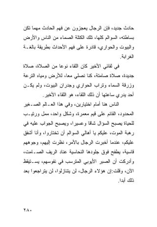 ‫ﺤﺎﺩﺙ ﺠﺩﻴﺩ، ﻓﺈﻥ ﺍﻟﺭﺠﺎل ﻴﻌﺠﺯﻭﻥ ﻋﻥ ﻓﻬﻡ ﺍﻟﺤﺎﺩﺙ ﻤﻬﻤﺎ ﺘﻜﻥ‬
‫ﺒﺴﺎﻁﺘﻪ، ﺍﻟﺴﻭﺍﻟﻡ ﻜﻠﻬﺎ، ﺘﻠﻙ ﺍﻟﻜﺘﻠﺔ ﺍﻟﺼﻤﺎﺀ ﻤﻥ ﺍﻟﻨﺎﺱ ﻭﺍﻷﺭﺽ‬
‫ﻭﺍﻟﺒﻴﻭﺕ ﻭﺍﻟﺤﻭﺍﺭﻱ، ﻗﺎﺩﺭﺓ ﻋﻠﻰ ﻓﻬﻡ ﺍﻷﺤﺩﺍﺙ ﺒﻁﺭﻴﻘﺔ ﺒﺎﻟﻐـﺔ‬
                                                   ‫ﺍﻟﻐﺭﺍﺒﺔ.‬
‫ﻓﻲ ﻟﻘﺎﺌﻲ ﺍﻷﺨﻴﺭ ﻜﺎﻥ ﺍﻟﻠﻘﺎﺀ ﻨﻭﻋﺎ ﻤﻥ ﺍﻟﺼﻼﺓ، ﺼﻼﺓ‬
               ‫‪‬‬
‫ﺠﺩﻴﺩﺓ، ﺼﻼﺓ ﺼﺎﻤﺘﺔ، ﻜﻨﺎ ﻨﺼﻠﻲ ﻤﻌﺎ، ﻟﻸﺭﺽ ﻭﻤﻴﺎﻩ ﺍﻟﺘﺭﻋﺔ‬
                    ‫‪‬‬
‫ﻭﺯﺭﻗﺔ ﺍﻟﺴﻤﺎﺀ ﻭﺘﺭﺍﺏ ﺍﻟﺤﻭﺍﺭﻱ ﻭﺠﺩﺭﺍﻥ ﺍﻟﺒﻴﻭﺕ، ﻭﻟﻡ ﻴﻜـﻥ‬
         ‫ﺃﺤﺩ ﻴﺩﺭﻱ ﺴﺎﻋﺘﻬﺎ ﺃﻥ ﺫﻟﻙ ﺍﻟﻠﻘﺎﺀ، ﻫﻭ ﺍﻟﻠﻘﺎﺀ ﺍﻷﺨﻴﺭ.‬
‫ﺍﻟﻨﺎﺱ ﻫﻨﺎ ﺃﻤﺎﻡ ﺍﺨﺘﻴﺎﺭﻴﻥ، ﻭﻓﻲ ﻫﺫﺍ ﺍﻟﻌـﺎﻟﻡ ﺍﻟﺼـﻐﻴﺭ‬
‫ﺍﻟﻤﺤﺩﻭﺩ، ﺍﻟﻘﺎﺌﻡ ﻋﻠﻰ ﻗﻴﻡ ﻤﻌﻤﺭﺓ، ﻭﺸﻜل ﻭﺍﺤﺩ، ﻤﻤل ﻭﺭﺘﻴـﺏ‬
‫ﻟﻠﺤﻴﺎﺓ ﻴﺼﺒﺢ ﺍﻟﺴﺅﺍل ﺸﺎﻗﺎ ﻭﻋﺴﻴﺭﺍ، ﻭﻴﺼﺒﺢ ﺍﻟﺠﻭﺍﺏ ﻋﻠﻴﻪ ﻓﻲ‬
                       ‫‪‬‬      ‫ﹰ‬
‫ﺭﻫﺒﺔ ﺍﻟﻤﻭﺕ، ﻋﻠﻴﻜﻡ ﻴﺎ ﺃﻫﺎﻟﻲ ﺍﻟﺴﻭﺍﻟﻡ ﺃﻥ ﺘﺨﺘﺎﺭﻭﺍ، ﻭﺃﻨﺎ ﺃﺸﻔﻕ‬
‫ﻋﻠﻴﻜﻡ، ﻋﻨﺩﻤﺎ ﺃﺨﺒﺭﺕ ﺍﻟﺭﺠﺎل ﺒﺎﻷﻤﺭ، ﻨﻅﺭﺕ ﺇﻟﻴﻬﻡ، ﻭﺠﻭﻫﻬﻡ‬
‫ﻗﺎﺴﻴﺔ، ﻴﻁﻔﺢ ﻓﻭﻕ ﺠﻠﻭﺩﻫﺎ ﺍﻟﻨﺤﺎﺴﻴﺔ ﻋﻨﺎﺩ ﺍﻟﺭﻴﻑ ﺍﻟﺼـﺎﻤﺕ،‬
‫ﻭﺃﺩﺭﻜﺕ ﺃﻥ ﺍﻟﺼﺒﺭ ﺍﻷﻴﻭﺒﻲ ﺍﻟﻤﺘﺭﺴﺏ ﻓﻲ ﻨﻔﻭﺴﻬﻡ، ﻴﺴـﺘﻴﻘﻅ‬
‫ﺍﻵﻥ، ﻭﻗﻠﺕ:ﺇﻥ ﻫﺅﻻﺀ ﺍﻟﺭﺠﺎل، ﻟﻥ ﻴﺘﻨﺎﺯﻟﻭﺍ، ﻟﻥ ﻴﺘﺭﺍﺠﻌﻭﺍ ﺒﻌﺩ‬
                                               ‫ﺫﻟﻙ ﺃﺒﺩﺍ.‬
                                                 ‫‪‬‬




‫٠٨٢‬
 