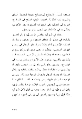 ‫ﺼﺤﻑ ﺍﻟﻤﺴﺎﺀ، ﺍﻻﺴﺘﻤﺎﻉ ﺇﻟﻰ ﻓﻀﺎﺌﺢ ﻤﺩﻴﻨﺘﻨﺎ ﺍﻟﻨﺤﺎﺴﻴﺔ، ﺍﻟﺸﺎﻱ‬
‫ﻭﺍﻟﻘﻬﻭﺓ، ﻟﻌﺏ ﺍﻟﻁﺎﻭﻟﺔ ﻭﺍﻟﺩﻤﻴﻨﻭ، ﺍﻟﻘﻴﺎﻡ، ﺍﻟﺘﺴﻜﻊ ﻓﻲ ﺍﻟﺸﻭﺍﺭﻉ،‬
‫ﺍﻟﻌﻭﺩﺓ ﺇﻟﻰ ﺍﻟﻤﻨﺯل، ﻭﻓﻲ ﺍﻟﺤﺠﺭﺍﺕ ﺍﻟﺼﻐﻴﺭﺓ، ﻨﺠﺘﺭ ﺍﻷﺤﺯﺍﻥ،‬
         ‫ﻭﻨﺘﺄﻤل ﻤﺎ ﻓﻲ ﻫﺫﺍ ﺍﻟﻌﺎﻟﻡ ﻤﻥ ﺸﺠﻥ ﻭﻤﺭﺍﺭﺓ ﻭﺇﺨﻔﺎﻕ.‬
‫ﻭﻫﻨﺎ، ﻓﻲ ﺍﻟﺴﻭﺍﻟﻡ، ﺴﻴﻘﻀﻲ ﺍﻟﺭﺠـﺎل، ﺃﻴـﺎﻡ ﺍﻟﻌﻤـﺭ‬
‫ﻭﻟﻴﺎﻟﻴﻪ، ﻓﻲ ﺍﻨﺘﻅﺎﺭ ﺃﻥ ﺘﺘﺤﻘﻕ ﺍﻟﻤﻌﺠﺯﺓ ﻓﻲ ﺤﻴﺎﺘﻬﻡ، ﻭﻴﻤﺘﻠـﻙ‬
‫ﺍﻟﺒﺴﻁﺎﺀ ﺍﻷﺭﺽ ﻭﺍﻟﻤﺎﺀ ﻭﺍﻟﻐﺫﺍﺀ، ﻭﻗﺩ ﻴﺒﺫﺭ ﺍﻟﺭﺠﺎل ﻓﻲ ﺭﺤـﻡ‬
‫ﺍﻷﺭﺽ ﺃﺤﻼﻤﻬﻡ، ﻭﻴﻨﺘﻅﺭﻭﻥ، ﺤﺘﻰ ﻴﺘﺤﻘﻕ ﻟﻬـﻡ ﻜﺒﺭﻴـﺎﺅﻫﻡ‬
‫ﺍﻟﺨﺎﺹ، ﻭﻋﻨﺩﺌﺫ ﻗﺩ ﻴﻤﺘﻠـﻙ ﺍﻟﻨـﺎﺱ ﺍﻷﺭﺽ ﻭﺍﻟﺤﻴـﺎﺓ، ﻗـﺩ‬
‫ﻴﺸﻌﺭﻭﻥ ﺒﺄﻨﻔﺴﻬﻡ، ﻭﻴﻨﺎﻤﻭﻥ ﻋﻠﻰ ﺍﻷﺴﺭﺓ، ﻭﻴﺴﺘﺤﻤﻭﻥ ﻤﺭﺓ ﻓﻲ‬
‫ﺍﻷﺴﺒﻭﻉ، ﻭﻴﻘﻀﻭﻥ ﺤﺎﺠـﺎﺘﻬﻡ ﺩﺍﺨـل ﻤـﺭﺍﺤﻴﺽ ﻨﻅﻴﻔـﺔ،‬
‫ﻭﻴﺸﺭﺒﻭﻥ ﻤﻴﺎﻫﺎ ﻨﻘﻴﺔ، ﻗﺩ ﺘﻤﺘﻠـﺊ ﺍﻟﻤﺤـﺎﻓﻅ ﺒـﺎﻟﻨﻘﻭﺩ ﻭﻴـﺘﻌﻠﻡ‬
                                           ‫‪‬‬
‫ﺍﻟﺼﺒﻴﺔ، ﻗﺩ ﻴﻤﺴﻙ ﺍﻟﺭﺠﺎل ﺒﺎﻟﺠﺭﺍﺌﺩ ﺍﻟﻴﻭﻤﻴﺔ ﻤﻌﺩﻭﻟﺔ، ﻭﻴﻔﻬﻤﻭﻥ‬
‫ﺍﻷﺤﺭﻑ ﺍﻟﺴﻭﺩﺍﺀ ﻋﻠﻴﻬﺎ، ﻭﺤﺘﻰ ﻴﺤﺩﺙ ﻫـﺫﺍ، ﺴـﺄﻨﻁﻠﻕ ﺃﻨـﺎ‬
‫ﻋﺼﻤﺕ ﻓﻬﻤﻲ ﺍﻟﻨﺠﻌﺎﻭﻱ، ﺃﺠﻭﺏ ﺍﻟﺒﻼﺩ، ﻤﺯﻫﻭﺍ ﺒﺎﻨﻜﺴـﺎﺭﻱ،‬
            ‫‪‬‬
‫ﻭﻗﺒل ﺃﻥ ﺃﺭﺤل، ﺃﻥ ﺃﺴﺎﻓﺭ ﺒﻌﻴﺩﺍ، ﻴﺠﺏ ﺃﻥ ﺃﻗﻭل ﻷﻫل ﺍﻟﺴﻭﺍﻟﻡ،‬
                           ‫‪‬‬
‫ﻤﺎﺫﺍ ﺃﻗﻭل ﻟﻬﻡ؟ ﺃﻭﺼﻴﻬﻡ ﺒﺎﻟﺼﺒﺭ ﺇﻟﻰ ﺃﻥ ﻴﺄﺘﻲ ﺍﻟﺨﻴﺭ، ﺇﻨﻨﺎ ﻨﻬﺯﻡ‬




‫٢٨٢‬
 