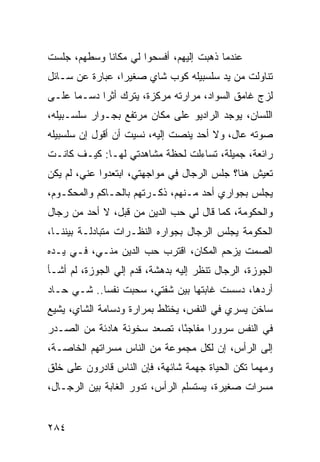 ‫ﻋﻨﺩﻤﺎ ﺫﻫﺒﺕ ﺇﻟﻴﻬﻡ، ﺃﻓﺴﺤﻭﺍ ﻟﻲ ﻤﻜﺎﻨﺎ ﻭﺴﻁﻬﻡ، ﺠﻠﺴﺕ‬
             ‫ﹰ‬
‫ﺘﻨﺎﻭﻟﺕ ﻤﻥ ﻴﺩ ﺴﻠﺴﺒﻴﻠﻪ ﻜﻭﺏ ﺸﺎﻱ ﺼﻐﻴﺭﺍ، ﻋﺒﺎﺭﺓ ﻋﻥ ﺴـﺎﺌل‬
                 ‫‪‬‬
‫ﻟﺯﺝ ﻏﺎﻤﻕ ﺍﻟﺴﻭﺍﺩ، ﻤﺭﺍﺭﺘﻪ ﻤﺭﻜﺯﺓ، ﻴﺘﺭﻙ ﺃﺜﺭﺍ ﺩﺴـﻤﺎ ﻋﻠـﻰ‬
      ‫‪‬‬     ‫‪‬‬
‫ﺍﻟﻠﺴﺎﻥ، ﻴﻭﺠﺩ ﺍﻟﺭﺍﺩﻴﻭ ﻋﻠﻰ ﻤﻜﺎﻥ ﻤﺭﺘﻔﻊ ﺒﺠـﻭﺍﺭ ﺴﻠﺴـﺒﻴﻠﻪ،‬
‫ﺼﻭﺘﻪ ﻋﺎل، ﻭﻻ ﺃﺤﺩ ﻴﻨﺼﺕ ﺇﻟﻴﻪ، ﻨﺴﻴﺕ ﺃﻥ ﺃﻗﻭل ﺇﻥ ﺴﻠﺴﺒﻴﻠﻪ‬
‫ﺭﺍﺌﻌﺔ، ﺠﻤﻴﻠﺔ، ﺘﺴﺎﺀﻟﺕ ﻟﺤﻅﺔ ﻤﺸﺎﻫﺩﺘﻲ ﻟﻬـﺎ: ﻜﻴـﻑ ﻜﺎﻨـﺕ‬
‫ﺘﻌﻴﺵ ﻫﻨﺎ؟ ﺠﻠﺱ ﺍﻟﺭﺠﺎل ﻓﻲ ﻤﻭﺍﺠﻬﺘﻲ، ﺍﺒﺘﻌﺩﻭﺍ ﻋﻨﻲ، ﻟﻡ ﻴﻜﻥ‬
‫ﻴﺠﻠﺱ ﺒﺠﻭﺍﺭﻱ ﺃﺤﺩ ﻤـﻨﻬﻡ، ﺫﻜـﺭﺘﻬﻡ ﺒﺎﻟﺤـﺎﻜﻡ ﻭﺍﻟﻤﺤﻜـﻭﻡ،‬
‫ﻭﺍﻟﺤﻜﻭﻤﺔ، ﻜﻤﺎ ﻗﺎل ﻟﻲ ﺤﺏ ﺍﻟﺩﻴﻥ ﻤﻥ ﻗﺒل، ﻻ ﺃﺤﺩ ﻤﻥ ﺭﺠﺎل‬
‫ﺍﻟﺤﻜﻭﻤﺔ ﻴﺠﻠﺱ ﺍﻟﺭﺠﺎل ﺒﺠﻭﺍﺭﻩ ﺍﻟﻨﻅـﺭﺍﺕ ﻤﺘﺒﺎﺩﻟـﺔ ﺒﻴﻨﻨـﺎ،‬
‫ﺍﻟﺼﻤﺕ ﻴﺯﺤﻡ ﺍﻟﻤﻜﺎﻥ، ﺍﻗﺘﺭﺏ ﺤﺏ ﺍﻟﺩﻴﻥ ﻤﻨـﻲ، ﻓـﻲ ﻴـﺩﻩ‬
‫ﺍﻟﺠﻭﺯﺓ، ﺍﻟﺭﺠﺎل ﺘﻨﻅﺭ ﺇﻟﻴﻪ ﺒﺩﻫﺸﺔ، ﻗﺩﻡ ﺇﻟﻲ ﺍﻟﺠﻭﺯﺓ، ﻟﻡ ﺃﺸـﺄ‬
                ‫‪‬‬
‫ﺃﺭﺩﻫﺎ، ﺩﺴﺴﺕ ﻏﺎﺒﺘﻬﺎ ﺒﻴﻥ ﺸﻔﺘﻲ، ﺴﺤﺒﺕ ﻨﻔﺴﺎ.. ﺸـﻲ ﺤـﺎﺩ‬
            ‫‪‬‬
‫ﺴﺎﺨﻥ ﻴﺴﺭﻱ ﻓﻲ ﺍﻟﻨﻔﺱ، ﻴﺨﺘﻠﻁ ﺒﻤﺭﺍﺭﺓ ﻭﺩﺴﺎﻤﺔ ﺍﻟﺸﺎﻱ، ﻴﺸﻴﻊ‬
‫ﻓﻲ ﺍﻟﻨﻔﺱ ﺴﺭﻭﺭﺍ ﻤﻔﺎﺠﺌﺎ، ﺘﺼﻌﺩ ﺴﺨﻭﻨﺔ ﻫﺎﺩﺌﺔ ﻤﻥ ﺍﻟﺼـﺩﺭ‬
                             ‫ً‬      ‫‪‬‬
‫ﺇﻟﻰ ﺍﻟﺭﺃﺱ، ﺇﻥ ﻟﻜل ﻤﺠﻤﻭﻋﺔ ﻤﻥ ﺍﻟﻨﺎﺱ ﻤﺴﺭﺍﺘﻬﻡ ﺍﻟﺨﺎﺼـﺔ،‬
‫ﻭﻤﻬﻤﺎ ﺘﻜﻥ ﺍﻟﺤﻴﺎﺓ ﺠﻬﻤﺔ ﺸﺎﺌﻬﺔ، ﻓﺈﻥ ﺍﻟﻨﺎﺱ ﻗﺎﺩﺭﻭﻥ ﻋﻠﻰ ﺨﻠﻕ‬
‫ﻤﺴﺭﺍﺕ ﺼﻐﻴﺭﺓ، ﻴﺴﺘﺴﻠﻡ ﺍﻟﺭﺃﺱ، ﺘﺩﻭﺭ ﺍﻟﻐﺎﺒﺔ ﺒﻴﻥ ﺍﻟﺭﺠـﺎل،‬


‫٤٨٢‬
 