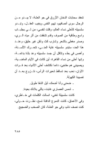 ‫ﺘﻨﻌﻘﺩ ﺴﺤﺎﺒﺎﺕ ﺍﻟﺩﺨﺎﻥ ﺍﻷﺯﺭﻕ ﻓﻲ ﺠﻭ ﺍﻟﻌﺸﺔ، ﻻ ﻴﺒـﺩﻭ ﻤـﻥ‬
‫ﺍﻟﺭﺠﺎل ﺴﻭﻯ ﺃﻨﺼﺎﻓﻬﻡ، ﺘﻬﻴﻡ ﺍﻟﻨﻔﺱ ﻭﻴﻐﻴﺏ ﺍﻟﻌﻘـل، ﻭﺘﺒـﺩﻭ‬
‫ﺴﻠﺴﺒﻴﻠﻪ ﻜﺄﺤﻠﻰ ﻨﺴﺎﺀ ﺍﻟﻌﺎﻟﻡ، ﻭﻗﻠﺕ ﻟﻨﻔﺴﻲ، ﻤﻥ ﻟـﻲ ﺒﺠﻠﺒـﺎﺏ‬
‫ﻭﺍﺴﻊ ﻭﻁﺎﻗﻴﺔ ﻤﻥ ﺍﻟﺼﻭﻑ ﻭﻗﺩﻡ ﺘﺸﻘﻘﺕ ﻤﻥ ﺃﺜﺭ ﻤﻴﺎﻩ ﺍﻟـﺭﻱ،‬
‫ﻭﺼﺩﺭ ﻤﻐﻁﻰ ﺒﺎﻟﺸﻌﺭ ﻭﺸﺎﺭﺏ ﻜﺙ ﻭﺫﻗﻥ ﻏﻴﺭ ﺤﻠﻴﻕ، ﻭﻋﻨـﺩ‬
‫ﻫﺫﺍ ﺍﻟﺤﺩ، ﺴﺘﺒﺩﻭ ﺴﻠﺴﺒﻴﻠﻪ ﻏﺎﻴﺔ ﺍﻟﻤﻨـﻰ، ﺘﺘﺤـﺭﻙ ﺍﻷﻟﺴـﻨﺔ،‬
‫ﻭﺃﻫﻤﺱ ﻓﻲ ﺒﻁﺀ ﻭﺘﺜﺎﻗل ﺃﻥ ﺠﺴﺩ ﺴﻠﺴﺒﻴﻠﻪ ﻭﻋﺩ ﺒﻠﺫﺓ ﺒﺩﺍﺌﻤـﺔ،‬
‫ﻭﺇﻨﻬﺎ ﺃﺤﻠﻰ ﻤﻥ ﻨﺴﺎﺀ ﺍﻟﻘﺎﻫﺭﺓ، ﺃﻴﻥ ﻜﺎﻨﺕ ﻓﻲ ﺍﻷﻴﺎﻡ ﺍﻟﻤﺎﻀـﻴﺔ،‬
‫ﻭﻴﺼﻴﺒﻨﻲ ﻫﻡ ﻤﻔﺎﺠﺊ، ﺩﺍﺌﻤﺎ ﻨﻜﺘﺸﻑ ﺃﺤﻠﻰ ﺍﻷﺸﻴﺎﺀ ﺒﻌﺩ ﻓـﻭﺍﺕ‬
                             ‫‪‬‬
‫ﺍﻷﻭﺍﻥ، ﻨﺤﺏ ﺒﻌﺩ ﺘﺴﺎﻗﻁ ﺸﻌﻴﺭﺍﺕ ﺍﻟﺭﺃﺱ، ﻨﺘـﺯﻭﺝ ﺒﻌـﺩ ﺃﻥ‬
                                         ‫ﺘﺼﻴﺒﻨﺎ ﺍﻟﻜﻬﻭﻟﺔ.‬
           ‫ـ ﻀﻤﻨﻲ ﻭﺃﻨﺎ ﺃﻀﻤﻙ، ﻟﻴل ﺍﻟﺸﻘﺎ ﻁﻭﻴل.‬
      ‫ـ ﺸﻤﺱ ﺍﻟﻌﺼﺎﺭﻱ ﻏﺎﺒﺕ، ﻴﺎﻟﻠﻲ ﺒﻼﺩﻙ ﺒﻌﻴﺩﺓ.‬
‫ﻜﺎﻨﺕ ﺴﻠﺴﺒﻴﻠﺔ ﺘﻐﻨﻲ، ﺍﻨﺴﺎﻟﺕ ﺍﻟﻜﻠﻤﺎﺕ ﻓﻲ ﺨـﺎﻁﺭﻱ،‬
‫ﻭﻓﻲ ﺍﻷﻋﻤﺎﻕ، ﻜﺎﻨﺕ ﺍﻟﺩﻤﻭﻉ ﺍﻟﺩﺍﻓﺌﺔ ﺘﺴﺢ، ﻨﻅـﺭﺕ ﺤـﻭﻟﻲ،‬
  ‫ﻜﻨﺕ ﻨﺼﻑ ﻨﺎﺌﻡ، ﻭﻓﻲ ﺠﻭ ﺍﻟﻌﺸﺔ، ﻜﺎﻥ ﺍﻟﺼﺨﺏ ﻭﺍﻟﻀﺠﻴﺞ.‬




‫٥٨٢‬
 