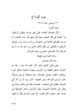 ‫ﻴﻭﻡ ﺍﻟﻭﺩﺍﻉ‬
                          ‫١٢ ﺩﻴﺴﻤﺒﺭ ﺴﻨﺔ ٤٦٩١‬
                                     ‫ﺨﻴﺎﻡ ﺍﻟﻐﺭﺒﺎ‬
‫ﻗﺎل ﻋﺼﻤﺕ ﻟﻨﻔﺴﻪ، ﻋﻠﻰ ﻏﻴﺭ ﻤﻭﻋﺩ ﺴﻴﻜﻭﻥ ﺍﻟﺭﺤﻴل،‬
‫ﺒﺩﺃ ﺍﻟﻌﻤﺎل ﻓﻲ ﻓﻙ ﺍﻟﺨﻴﺎﻡ، ﺤﻤل ﻜل ﻤﻨﻬﻡ ﺃﺸـﻴﺎﺀﻩ ﺍﻟﺨﺎﺼـﺔ،‬
‫ﻭﺭﻏﻡ ﺸﻜﻭﺍﻫﻡ ﺍﻟﺩﺍﺌﻤﺔ ﻤﻥ ﺍﻟﺤﻴﺎﺓ ﻓـﻲ ﺍﻟﺴـﻭﺍﻟﻡ، ﻭﺍﺴـﺘﻌﺠﺎل‬
‫ﺍﻟﺭﺤﻴل، ﻭﺍﻟﺘﺒﺎﻜﻲ ﻤﻥ ﻅﻠﻡ ﺍﻟﻌﺎﻟﻡ ﺍﻟﺫﻱ ﺭﻤـﺎﻫﻡ ﻫﻨـﺎ، ﻓـﺈﻥ‬
               ‫ﺍﻟﺭﺠﺎل ﻫﺫﺍ ﺍﻟﺼﺒﺎﺡ، ﻴﺸﻌﺭﻭﻥ ﺒﺤﺏ ﻟﻠﺴﻭﺍﻟﻡ.‬
                         ‫ـ ﻭﺍﷲ ﺍﻟﺩﻨﻴﺎ ﺩﻱ ﻋﺠﻴﺒﺔ.‬
                              ‫ـ ﺤﺩ ﻜﺎﻥ ﻴﺼﺩﻕ.‬
‫ﻭﻓﻲ ﻤﻜﺎﻥ ﺍﻟﺨﻴﺎﻡ، ﺘﺒﺩﻭ ﺁﺜﺎﺭ ﺍﻟﺤﻴـﺎﺓ، ﺤﻔـﺭ ﻤﻜـﺎﻥ‬
‫ﺍﻷﻭﺘﺎﺩ، ﺃﻤﺎﻜﻥ ﻨﻅﻴﻔﺔ ﻤﻥ ﺍﻷﺭﺽ، ﺒﻴﻀﺎﺀ ﻻﻤﻌﺔ، ﺃﻤﺎﻜﻥ ﺃﺴﺭﺓ‬
‫ﻭﻤﻜﺎﺘﺏ ﺃﻋﻘﺎﺏ ﺴﺠﺎﺌﺭ، ﻓﻀﻼﺕ ﻤﻴﺎﻩ ﻤﺩﻟﻭﻗﺔ، ﺃﻭﺭﺍﻕ ﻤﻤﺯﻗﺔ،‬
‫ﻋﻠﺏ ﺴﺭﺩﻴﻥ ﻓﺎﺭﻏﺔ، ﻭﻤﻥ ﺍﻟﺠﻬﺎﺕ ﺍﻷﺭﺒـﻊ، ﻜـﺎﻥ ﺃﻫـﺎﻟﻲ‬
‫ﺍﻟﺴﻭﺍﻟﻡ، ﻴﻘﻔﻭﻥ ﻓﻲ ﺼﻔﻭﻑ، ﻋﺼﻤﺕ ﻴﻘﻑ ﻓﻲ ﻤﻜﺎﻥ ﻤﺭﺘﻔـﻊ،‬
‫ﻴﻨﻅﺭ ﺇﻟﻰ ﺍﻟﻨﺎﺤﻴﺔ ﺍﻟﺒﺤﺭﻴﺔ، ﺤﻴﺙ ﺍﻷﺭﺽ ﻭﺍﻟﺒﺌﺭ ﺍﻟﻤﺅﺠﻠﺔ ﺇﻟﻰ‬
‫ﻤﻭﻋﺩ ﻏﻴﺭ ﻤﻌﻠﻭﻡ، ﻗﺎل ﻟﻨﻔﺴﻪ: ﺇﻨﻪ ﺃﺤﺏ ﺍﻟﺴﻭﺍﻟﻡ ﺒﻜل ﻤﺎ ﻓﻴﻬﺎ،‬


‫٧٨٢‬
 