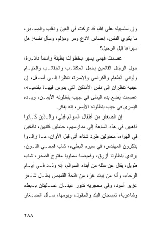 ‫ﻭﺇﻥ ﺴﻠﺴﺒﻴﻠﻪ ﻋﻠﻰ ﺍﷲ، ﻗﺩ ﺘﺭﻜﺕ ﻓﻲ ﺍﻟﻌﻴﻥ ﻭﺍﻟﻘﻠﺏ ﻭﺍﻟﺼـﺩﺭ،‬
‫ﻤﺎ ﻴﻜﻭﻱ ﺍﻟﻨﻔﺱ، ﺇﺤﺴﺎﺱ ﻻﺫﻉ ﻭﻤﺭ ﻭﻤﺅﻟﻡ، ﻭﺴﺄل ﻨﻔﺴﻪ: ﻫل‬
                                    ‫ﺴﻴﺭﺍﻫﺎ ﻗﺒل ﺍﻟﺭﺤﻴل؟‬
‫ﻋﺼﻤﺕ ﻓﻬﻤﻲ ﻴﺴﻴﺭ ﺒﺨﻁﻭﺍﺕ ﺒﻁﻴﺌﺔ ﺭﺍﺴﻤﺎ ﺩﺍﺌـﺭﺓ،‬
         ‫‪‬‬
‫ﺤﻭل ﺍﻟﺭﺠﺎل ﺍﻟﻘﺎﺌﻤﻴﻥ ﺒﺤﻤل ﺍﻟﻤﻜﺎﺘـﺏ ﻭﺍﻟﺤﻘﺎﺌـﺏ ﻭﺍﻟﺨﻴـﺎﻡ‬
‫ﻭﺃﻭﺍﻨﻲ ﺍﻟﻁﻌﺎﻡ ﻭﺍﻟﻜﺭﺍﺴﻲ ﻭﺍﻷﺴﺭﺓ، ﻨﺎﻅﺭﺍ ﺇﻟـﻰ ﺃﺴـﻔل، ﺇﻥ‬
                ‫‪‬‬
‫ﻋﻴﻨﻴﻪ ﺘﻨﻅﺭﺍﻥ ﺇﻟﻰ ﻨﻔﺱ ﺍﻷﻤﺎﻜﻥ ﺍﻟﺘﻲ ﻴﺩﻭﺱ ﻓﻴﻬـﺎ ﺒﻘﺩﻤﻴـﻪ،‬
‫ﻋﺼﻤﺕ ﻴﻀﻊ ﻴﺩﻩ ﺍﻟﻴﻤﻨﻰ ﻓﻲ ﺠﻴﺏ ﺒﻨﻁﻠﻭﻨﻪ ﺍﻷﻴﻤـﻥ، ﻭﻴـﺩﻩ‬
               ‫ﺍﻟﻴﺴﺭﻯ ﻓﻲ ﺠﻴﺏ ﺒﻨﻁﻠﻭﻨﻪ ﺍﻷﻴﺴﺭ، ﺇﻨﻪ ﻴﻔﻜﺭ.‬
‫ﺇﻥ ﺍﻟﺼﻐﺎﺭ ﻤﻥ ﺃﻁﻔﺎل ﺍﻟﺴﻭﺍﻟﻡ ﻗﺒﻠﻲ، ﻭﺍﻟـﺫﻴﻥ ﻜـﺎﻨﻭﺍ‬
‫ﺫﺍﻫﺒﻴﻥ ﻓﻲ ﻫﺫﻩ ﺍﻟﺴﺎﻋﺔ ﺇﻟﻰ ﻤﺩﺍﺭﺴﻬﻡ، ﺤﺎﻤﻠﻴﻥ ﻜﺘﺒﻬﻥ، ﻨﺎﻓﺨﻴﻥ‬
‫ﻓﻲ ﺍﻟﻬﻭﺍﺀ، ﻤﺤﺎﻭﻟﻴﻥ ﻁﺭﺩ ﺸﺘﺎﺀ ﺃﺘﻰ ﻗﺒل ﺍﻷﻭﺍﻥ، ﻤـﺎ ﺯﺍﻟـﻭﺍ‬
‫ﻴﺫﻜﺭﻭﻥ ﺍﻟﻤﻬﻨﺩﺱ، ﻓﻲ ﺴﻴﺭﻩ ﺍﻟﺒﻁﻲﺀ، ﺸﺎﺏ ﻗﻤﺤـﻲ ﺍﻟﻠـﻭﻥ،‬
‫ﻴﺭﺘﺩﻱ ﺒﻨﻁﻠﻭﻨﺎ ﺃﺯﺭﻕ، ﻭﻗﻤﻴﺼﺎ ﺴﻤﺎﻭﻴﺎ ﻤﻔﺘﻭﺡ ﺍﻟﺼﺩﺭ، ﺸﺎﺏ‬
                  ‫‪‬‬      ‫‪‬‬            ‫ﹰ‬
‫ﻁﻭﻴل، ﻴﻘﺎل ﻋﻥ ﻤﺜﻠﻪ ﻤﻥ ﺃﺒﻨﺎﺀ ﺍﻟﺴﻭﺍﻟﻡ، ﺇﻨﻪ ﻭﻟـﺩ ﻓـﻲ ﺃﻴـﺎﻡ‬
‫ﺍﻟﺭﺨﺎﺀ، ﻭﺃﻨﻪ ﻤﻥ ﺒﻴﺕ ﻋﺯ، ﻤﻥ ﻓﺘﺤﺔ ﺍﻟﻘﻤﻴﺹ ﻴﻁـل ﺸـﻌﺭ‬
‫ﻏﺯﻴﺭ ﺃﺴﻭﺩ، ﻭﻓﻲ ﻤﺤﺠﺭﻴﻪ ﺘﺩﻭﺭ ﻋﻴﻨـﺎﻥ ﻋﺴـﻠﻴﺘﺎﻥ ﺒـﺒﻁﺀ‬
‫ﻭﺸﺎﻋﺭﻴﺔ، ﺘﻤﺴﺤﺎﻥ ﺍﻟﺒﻠﺩ ﻭﺍﻟﺤﻘﻭل، ﻭﻴﻭﻤﻬﺎ، ﺴـﺄل ﺍﻟﺼـﻐﺎﺭ‬


‫٨٨٢‬
 