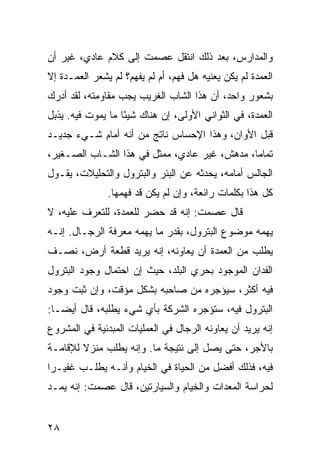 ‫ﻭﺍﻟﻤﺩﺍﺭﺱ، ﺒﻌﺩ ﺫﻟﻙ ﺍﻨﺘﻘل ﻋﺼﻤﺕ ﺇﻟﻰ ﻜﻼﻡ ﻋﺎﺩﻱ، ﻏﻴﺭ ﺃﻥ‬
‫ﺍﻟﻌﻤﺩﺓ ﻟﻡ ﻴﻜﻥ ﻴﻌﻨﻴﻪ ﻫل ﻓﻬﻡ، ﺃﻡ ﻟﻡ ﻴﻔﻬﻡ؟ ﻟﻡ ﻴﺸﻌﺭ ﺍﻟﻌﻤـﺩﺓ ﺇﻻ‬
‫ﺒﺸﻌﻭﺭ ﻭﺍﺤﺩ، ﺃﻥ ﻫﺫﺍ ﺍﻟﺸﺎﺏ ﺍﻟﻐﺭﻴﺏ ﻴﺠﺏ ﻤﻘﺎﻭﻤﺘﻪ، ﻟﻘﺩ ﺃﺩﺭﻙ‬
‫ﺍﻟﻌﻤﺩﺓ، ﻓﻲ ﺍﻟﺜﻭﺍﻨﻲ ﺍﻷﻭﻟﻰ، ﺇﻥ ﻫﻨﺎﻙ ﺸﻴﺌﺎ ﻤﺎ ﻴﻤﻭﺕ ﻓﻴﻪ. ﻴﺫﺒل‬
                   ‫ً‬
‫ﻗﺒل ﺍﻷﻭﺍﻥ، ﻭﻫﺫﺍ ﺍﻹﺤﺴﺎﺱ ﻨﺎﺘﺞ ﻤﻥ ﺃﻨﻪ ﺃﻤﺎﻡ ﺸـﻲﺀ ﺠﺩﻴـﺩ‬
‫ﺘﻤﺎﻤﺎ، ﻤﺩﻫﺵ، ﻏﻴﺭ ﻋﺎﺩﻱ، ﻤﻤﺜل ﻓﻲ ﻫﺫﺍ ﺍﻟﺸـﺎﺏ ﺍﻟﺼـﻐﻴﺭ،‬
                                              ‫‪‬‬
‫ﺍﻟﺠﺎﻟﺱ ﺃﻤﺎﻤﻪ، ﻴﺤﺩﺜﻪ ﻋﻥ ﺍﻟﺒﺌﺭ ﻭﺍﻟﺒﺘﺭﻭل ﻭﺍﻟﺘﺤﻠﻴﻼﺕ، ﻴﻘـﻭل‬
               ‫ﻜل ﻫﺫﺍ ﺒﻜﻠﻤﺎﺕ ﺭﺍﺌﻌﺔ، ﻭﺇﻥ ﻟﻡ ﻴﻜﻥ ﻗﺩ ﻓﻬﻤﻬﺎ.‬
‫ﻗﺎل ﻋﺼﻤﺕ: ﺇﻨﻪ ﻗﺩ ﺤﻀﺭ ﻟﻠﻌﻤﺩﺓ، ﻟﻠﺘﻌﺭﻑ ﻋﻠﻴﻪ، ﻻ‬
‫ﻴﻬﻤﻪ ﻤﻭﻀﻭﻉ ﺍﻟﺒﺘﺭﻭل، ﺒﻘﺩﺭ ﻤﺎ ﻴﻬﻤﻪ ﻤﻌﺭﻓﺔ ﺍﻟﺭﺠـﺎل. ﺇﻨـﻪ‬
‫ﻴﻁﻠﺏ ﻤﻥ ﺍﻟﻌﻤﺩﺓ ﺃﻥ ﻴﻌﺎﻭﻨﻪ، ﺇﻨﻪ ﻴﺭﻴﺩ ﻗﻁﻌﺔ ﺃﺭﺽ، ﻨﺼـﻑ‬
‫ﺍﻟﻔﺩﺍﻥ ﺍﻟﻤﻭﺠﻭﺩ ﺒﺤﺭﻱ ﺍﻟﺒﻠﺩ، ﺤﻴﺙ ﺇﻥ ﺍﺤﺘﻤﺎل ﻭﺠﻭﺩ ﺍﻟﺒﺘﺭﻭل‬
‫ﻓﻴﻪ ﺃﻜﺜﺭ، ﺴﻴﺅﺠﺭﻩ ﻤﻥ ﺼﺎﺤﺒﻪ ﺒﺸﻜل ﻤﺅﻗﺕ، ﻭﺇﻥ ﺜﺒﺕ ﻭﺠﻭﺩ‬
‫ﺍﻟﺒﺘﺭﻭل ﻓﻴﻪ، ﺴﺘﺅﺠﺭﻩ ﺍﻟﺸﺭﻜﺔ ﺒﺄﻱ ﺸﻲﺀ ﻴﻁﻠﺒﻪ، ﻗﺎل ﺃﻴ ‪‬ـﺎ:‬
   ‫ﻀ‬
‫ﺇﻨﻪ ﻴﺭﻴﺩ ﺃﻥ ﻴﻌﺎﻭﻨﻪ ﺍﻟﺭﺠﺎل ﻓﻲ ﺍﻟﻌﻤﻠﻴﺎﺕ ﺍﻟﻤﺒﺩﺌﻴﺔ ﻓﻲ ﺍﻟﻤﺸﺭﻭﻉ‬
‫ﺒﺎﻷﺠﺭ، ﺤﺘﻰ ﻴﺼل ﺇﻟﻰ ﻨﺘﻴﺠﺔ ﻤﺎ. ﻭﺇﻨﻪ ﻴﻁﻠﺏ ﻤﻨﺯﻻ ﻟﻺﻗﺎﻤـﺔ‬
        ‫ﹰ‬
‫ﻓﻴﻪ، ﻓﺫﻟﻙ ﺃﻓﻀل ﻤﻥ ﺍﻟﺤﻴﺎﺓ ﻓﻲ ﺍﻟﺨﻴﺎﻡ ﻭﺃﻨـﻪ ﻴﻁﻠـﺏ ﻏﻔﻴـﺭﺍ‬
 ‫‪‬‬
‫ﻟﺤﺭﺍﺴﺔ ﺍﻟﻤﻌﺩﺍﺕ ﻭﺍﻟﺨﻴﺎﻡ ﻭﺍﻟﺴﻴﺎﺭﺘﻴﻥ، ﻗﺎل ﻋﺼﻤﺕ: ﺇﻨﻪ ﻴﻤـﺩ‬


‫٨٢‬
 