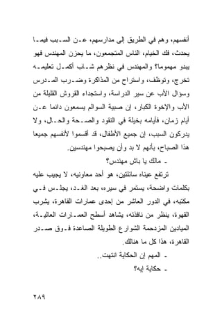 ‫ﺃﻨﻔﺴﻬﻡ، ﻭﻫﻡ ﻓﻲ ﺍﻟﻁﺭﻴﻕ ﺇﻟﻰ ﻤﺩﺍﺭﺴﻬﻡ، ﻋـﻥ ﺍﻟﺴـﺒﺏ ﻓﻴﻤـﺎ‬
‫ﻴﺤﺩﺙ، ﻓﻙ ﺍﻟﺨﻴﺎﻡ، ﺍﻟﻨﺎﺱ ﺍﻟﻤﺘﺠﻤﻌﻭﻥ، ﻤﺎ ﻴﺤﺯﻥ ﺍﻟﻤﻬﻨﺩﺱ ﻓﻬﻭ‬
‫ﻴﺒﺩﻭ ﻤﻬﻤﻭ ‪‬ﺎ؟ ﻭﺍﻟﻤﻬﻨﺩﺱ ﻓﻲ ﻨﻅﺭﻫﻡ ﺸـﺎﺏ ﺃﻜﻤـل ﺘﻌﻠﻴﻤـﻪ‬
                                       ‫ﻤ‬
‫ﺘﺨﺭﺝ، ﻭﺘﻭﻅﻑ، ﻭﺍﺴﺘﺭﺍﺡ ﻤﻥ ﺍﻟﻤﺫﺍﻜﺭﺓ ﻭﻀـﺭﺏ ﺍﻟﻤـﺩﺭﺱ‬
‫ﻭﺴﺅﺍل ﺍﻷﺏ ﻋﻥ ﺴﻴﺭ ﺍﻟﺩﺭﺍﺴﺔ، ﻭﺍﺴﺘﺠﺩﺍﺀ ﺍﻟﻘﺭﻭﺵ ﺍﻟﻘﻠﻴﻠﺔ ﻤﻥ‬
‫ﺍﻷﺏ ﻭﺍﻹﺨﻭﺓ ﺍﻟﻜﺒﺎﺭ، ﺇﻥ ﺼﺒﻴﺔ ﺍﻟﺴﻭﺍﻟﻡ ﻴﺴﻤﻌﻭﻥ ﺩﺍﺌﻤﺎ ﻋـﻥ‬
     ‫‪‬‬
‫ﺃﻴﺎﻡ ﺯﻤﺎﻥ، ﻓﺄﻴﺎﻤﻪ ﺒﺨﻴﻠﺔ ﻓﻲ ﺍﻟﻨﻘﻭﺩ ﻭﺍﻟﺼـﺤﺔ ﻭﺍﻟﺤـﺎل، ﻭﻻ‬
‫ﻴﺩﺭﻜﻭﻥ ﺍﻟﺴﺒﺏ، ﺇﻥ ﺠﻤﻴﻊ ﺍﻷﻁﻔﺎل، ﻗﺩ ﺃﻗﺴﻤﻭﺍ ﻷﻨﻔﺴﻬﻡ ﺠﻤﻴﻌﺎ‬
 ‫‪‬‬
            ‫ﻫﺫﺍ ﺍﻟﺼﺒﺎﺡ، ﺒﺄﻨﻬﻡ ﻻ ﺒﺩ ﻭﺃﻥ ﻴﺼﺒﺤﻭﺍ ﻤﻬﻨﺩﺴﻴﻥ.‬
                         ‫ـ ﻤﺎﻟﻙ ﻴﺎ ﺒﺎﺵ ﻤﻬﻨﺩﺱ؟‬
‫ﺘﺭﺘﻔﻊ ﻋﻴﻨﺎﻩ ﺴﺎﺌﻠﺘﻴﻥ، ﻫﻭ ﺃﺤﺩ ﻤﻌﺎﻭﻨﻴﻪ، ﻻ ﻴﺠﻴﺏ ﻋﻠﻴﻪ‬
‫ﺒﻜﻠﻤﺎﺕ ﻭﺍﻀﺤﺔ، ﻴﺴﺘﻤﺭ ﻓﻲ ﺴﻴﺭﻩ، ﺒﻌﺩ ﺍﻟﻐـﺩ، ﻴﺠﻠـﺱ ﻓـﻲ‬
‫ﻤﻜﺘﺒﻪ، ﻓﻲ ﺍﻟﺩﻭﺭ ﺍﻟﻌﺎﺸﺭ ﻤﻥ ﺇﺤﺩﻯ ﻋﻤﺎﺭﺍﺕ ﺍﻟﻘﺎﻫﺭﺓ، ﻴﺸﺭﺏ‬
‫ﺍﻟﻘﻬﻭﺓ، ﻴﻨﻅﺭ ﻤﻥ ﻨﺎﻓﺫﺘﻪ، ﻴﺸﺎﻫﺩ ﺃﺴﻁﺢ ﺍﻟﻌﻤـﺎﺭﺍﺕ ﺍﻟﻌﺎﻟﻴـﺔ،‬
‫ﺍﻟﻤﻴﺎﺩﻴﻥ ﺍﻟﻤﺯﺩﺤﻤﺔ ﺍﻟﺸﻭﺍﺭﻉ ﺍﻟﻁﻭﻴﻠﺔ ﺍﻟﺼﺎﻋﺩﺓ ﻓـﻭﻕ ﺼـﺩﺭ‬
                               ‫ﺍﻟﻘﺎﻫﺭﺓ، ﻫﺫﺍ ﻜل ﻤﺎ ﻫﻨﺎﻟﻙ.‬
                      ‫ـ ﺍﻟﻤﻬﻡ ﺇﻥ ﺍﻟﺤﻜﺎﻴﺔ ﺍﻨﺘﻬﺕ..‬
                                   ‫ـ ﺤﻜﺎﻴﺔ ﺇﻴﻪ؟‬


‫٩٨٢‬
 