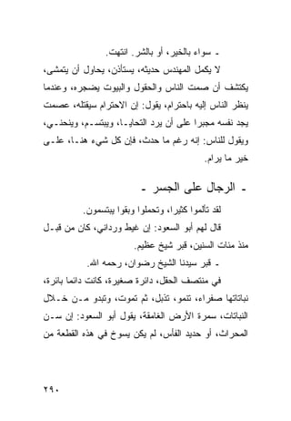 ‫ـ ﺴﻭﺍﺀ ﺒﺎﻟﺨﻴﺭ، ﺃﻭ ﺒﺎﻟﺸﺭ. ﺍﻨﺘﻬﺕ.‬
‫ﻻ ﻴﻜﻤل ﺍﻟﻤﻬﻨﺩﺱ ﺤﺩﻴﺜﻪ، ﻴﺴﺘﺄﺫﻥ، ﻴﺤﺎﻭل ﺃﻥ ﻴﺘﻤﺸﻰ،‬
‫ﻴﻜﺘﺸﻑ ﺃﻥ ﺼﻤﺕ ﺍﻟﻨﺎﺱ ﻭﺍﻟﺤﻘﻭل ﻭﺍﻟﺒﻴﻭﺕ ﻴﻀﺠﺭﻩ، ﻭﻋﻨﺩﻤﺎ‬
‫ﻴﻨﻅﺭ ﺍﻟﻨﺎﺱ ﺇﻟﻴﻪ ﺒﺎﺤﺘﺭﺍﻡ، ﻴﻘﻭل: ﺇﻥ ﺍﻻﺤﺘﺭﺍﻡ ﺴﻴﻘﺘﻠﻪ، ﻋﺼﻤﺕ‬
‫ﻴﺠﺩ ﻨﻔﺴﻪ ﻤﺠﺒﺭﺍ ﻋﻠﻰ ﺃﻥ ﻴﺭﺩ ﺍﻟﺘﺤﺎﻴـﺎ، ﻭﻴﺒﺘﺴـﻡ، ﻭﻴﻨﺤﻨـﻲ،‬
                                        ‫‪‬‬
‫ﻭﻴﻘﻭل ﻟﻠﻨﺎﺱ: ﺇﻨﻪ ﺭﻏﻡ ﻤﺎ ﺤﺩﺙ، ﻓﺈﻥ ﻜل ﺸﻲﺀ ﻫﻨـﺎ، ﻋﻠـﻰ‬
                                             ‫ﺨﻴﺭ ﻤﺎ ﻴﺭﺍﻡ.‬

                          ‫ـ ﺍﻟﺭﺠﺎل ﻋﻠﻰ ﺍﻟﺠﺴﺭ ـ‬
          ‫ﻟﻘﺩ ﺘﺄﻟﻤﻭﺍ ﻜﺜﻴﺭﺍ، ﻭﺘﺤﻤﻠﻭﺍ ﻭﺒﻘﻭﺍ ﻴﺒﺘﺴﻤﻭﻥ.‬
                                   ‫‪‬‬
‫ﻗﺎل ﻟﻬﻡ ﺃﺒﻭ ﺍﻟﺴﻌﻭﺩ: ﺇﻥ ﻏﻴﻁ ﻭﺭﺩﺍﻨﻲ، ﻜﺎﻥ ﻤﻥ ﻗﺒـل‬
                        ‫ﻤﻨﺫ ﻤﺌﺎﺕ ﺍﻟﺴﻨﻴﻥ، ﻗﺒﺭ ﺸﻴﺦ ﻋﻅﻴﻡ.‬
           ‫ـ ﻗﺒﺭ ﺴﻴﺩﻨﺎ ﺍﻟﺸﻴﺦ ﺭﻀﻭﺍﻥ، ﺭﺤﻤﻪ ﺍﷲ.‬
‫ﻓﻲ ﻤﻨﺘﺼﻑ ﺍﻟﺤﻘل، ﺩﺍﺌﺭﺓ ﺼﻐﻴﺭﺓ، ﻜﺎﻨﺕ ﺩﺍﺌﻤﺎ ﺒﺎﺌﺭﺓ،‬
        ‫‪‬‬
‫ﻨﺒﺎﺘﺎﺘﻬﺎ ﺼﻔﺭﺍﺀ، ﺘﻨﻤﻭ، ﺘﺫﺒل، ﺜﻡ ﺘﻤﻭﺕ، ﻭﺘﺒﺩﻭ ﻤـﻥ ﺨـﻼل‬
‫ﺍﻟﻨﺒﺎﺘﺎﺕ، ﺴﻤﺭﺓ ﺍﻷﺭﺽ ﺍﻟﻐﺎﻤﻘﺔ، ﻴﻘﻭل ﺃﺒﻭ ﺍﻟﺴﻌﻭﺩ: ﺇﻥ ﺴـﻥ‬
‫ﺍﻟﻤﺤﺭﺍﺙ، ﺃﻭ ﺤﺩﻴﺩ ﺍﻟﻔﺄﺱ، ﻟﻡ ﻴﻜﻥ ﻴﺴﻭﺥ ﻓﻲ ﻫﺫﻩ ﺍﻟﻘﻁﻌﺔ ﻤﻥ‬




‫٠٩٢‬
 