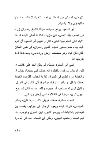 ‫ﺍﻷﺭﺽ، ﻟﻡ ﻴﻜﻥ ﻤﻥ ﺍﻟﻤﻤﻜـﻥ ﺇﺼـﻼﺤﻬﺎ، ﻻ ﺒﺎﻟﺴـﻤﺎﺩ ﻭﻻ‬
                                     ‫ﺒﺎﻟﻜﻴﻤﺎﻭﻱ ﻭﻻ ﺒﺎﻟﻤﻴﺎﻩ.‬
‫ﺃﺒﻭ ﺍﻟﺴﻌﻭﺩ ﻴﺭﻓﻊ ﺼﻭﺘﻪ، ﺴﻴﺩﻨﺎ ﺍﻟﺸﻴﺦ ﺭﻀﻭﺍﻥ ﺯﺭﺍﻩ‬
‫ﻓﻲ ﺍﻟﻤﻨﺎﻡ، ﻟﻴﻠﺔ ﺍﻷﻤﺱ، ﻜﺎﻥ ﺤﺯﻴﻨﺎ، ﺸﻜﺎ ﻟﻪ ﺃﻫﺎﻟﻲ ﺍﻟﺒﻠﺩ، ﺸـﻜﺎ‬
                           ‫ﹰ‬
‫ﺍﻷﻴﺎﻡ ﺍﻟﺘﻲ ﺍﻨﻌﺩﻡ ﻓﻴﻬﺎ ﺍﻟﺨﻴﺭ، ﺍﻗﺘﺭﺡ ﻋﻠﻴﻬﻡ ﺃﺒﻭ ﺍﻟﺴﻌﻭﺩ ﺃﻥ ﺘﻘﻭﻡ‬
‫ﺍﻟﺒﻠﺩ ﺒﺒﻨﺎﺀ ﻤﻘﺎﻡ ﺼﻐﻴﺭ ﻟﺴﻴﺩﻨﺎ ﺍﻟﺸﻴﺦ ﺭﻀﻭﺍﻥ، ﻓﻲ ﻨﻔﺱ ﺍﻟﻤﻜﺎﻥ‬
‫ﺍﻟﺫﻱ ﺩﻓﻥ ﻓﻴﻪ، ﻭﻫﻭ ﻤﻨﺘﺼﻑ ﺃﺭﺽ ﻭﺭﺩﺍﻨـﻲ، ﻭﺒﻌـﺩﻫﺎ ﻗـﺩ‬
                                               ‫ﻴﻔﺭﺠﻬﺎ ﺍﷲ.‬
‫ﺃﻨﻬﻰ ﺃﺒﻭ ﺍﻟﺴﻌﻭﺩ ﺤﺩﻴﺜﻪ، ﻟﻡ ﻴﻌﻠﻕ ﺃﺤﺩ ﻋﻠﻰ ﻜﻼﻤـﻪ،‬
‫ﻟﻜﻥ ﺍﻟﺭﺠﺎل ﻴﺩﺭﻜﻭﻥ ﺒﺎﻟﻔﻁﺭﺓ ﺃﻨﻪ ﺤﺩﺜﺕ ﻟﻬﻡ ﺨﺩﻴﻌﺔ، ﺨﻴﺎﻨـﺔ،‬
‫ﻭﺍﻟﺨﻴﺎﻨﺔ ﻤﺭﺓ ﺍﻟﻁﻌﻡ ﻓﻲ ﺍﻟﺤﻠﻭﻕ، ﻜﺎﻭﻴﺔ ﻟﺤﺒﺎﺕ ﺍﻟﻘﻠﻭﺏ، ﺍﻟﺨﻴﺎﻨﺔ‬
‫ﺤﺩﺜﺕ ﺒﺸﻜل ﺃﻭ ﺒﺂﺨﺭ، ﺴﺭﻗﺔ، ﻤﺅﺍﻤﺭﺓ، ﺃﺘﻰ ﺃﻨﺎﺱ ﻓﻲ ﺍﻟﻠﻴـل،‬
‫ﻭﺍﻟﻠﻴل ﻟﻴﺱ ﻟﻪ ﺼﺎﺤﺏ ﺃﻭ ﺤﺒﻴﺏ، ﻭﻜﻠﻪ ﺃﻋﺩﺍﺀ، ﺁﺫﺍﻥ ﺘﺴـﻤﻊ،‬
        ‫ﻋﻴﻭﻥ ﺘﺭﻯ، ﺴﺭﻗﻭﺍ ﻓﻲ ﺍﻟﻅﻼﻡ ﻤﺎ ﻓﻲ ﺃﺭﺽ ﻭﺭﺩﺍﻨﻲ.‬
‫ﺍﻟﺴﻤﺎﺀ ﺼﺎﻓﻴﺔ، ﺼﻔﺎﺀ ﺨﺭﻴﻔﻲ ﻜﺎﺫﺏ، ﺒﻌﺩ ﻗﻠﻴل، ﻴﺴﺎﻓﺭ‬
‫ﺍﻟﻤﻬﻨﺩﺱ، ﺘﺎﺭﻜﺎ ﺍﻟﺒﻠﺩ، ﻭﻴﻌﻭﺩ ﺍﻟﺭﺠﺎل ﺇﻟﻰ ﺒﻴﻭﺘﻬﻡ، ﻴﻐﻤﺴـﻭﻥ‬
                                         ‫ﹰ‬
‫ﻟﻘﻴﻤﺎﺘﻬﻡ ﺒﺎﻻﺘﻬﺎﻤﺎﺕ، ﻭﻴﺭﺴﻭ ﺍﻟﺫﺒﻭل ﻓﻭﻕ ﺍﻟﻌﻴﻭﻥ ﻭﺍﻟﻭﺠﻭﻩ، ﺒﺩﺍ‬
‫ﻟﻬﻡ ﺍﻟﺼﺒﺎﺡ ﻤﺘﻌﺏ ﺍﻟﺠﺒﻴﻥ، ﻭﻁﺎﺭ ﻓﻲ ﺍﻟﺴﻤﺎﺀ، ﻁـﺎﺌﺭ ﺃﺴـﻭﺩ‬


‫١٩٢‬
 