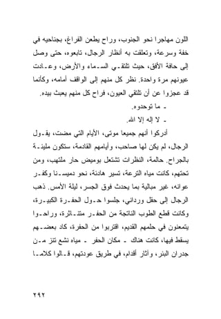 ‫ﺍﻟﻠﻭﻥ ﻤﻬﺎﺠﺭﺍ ﻨﺤﻭ ﺍﻟﺠﻨﻭﺏ، ﻭﺭﺍﺡ ﻴﻁﻌﻥ ﺍﻟﻔﺭﺍﻍ، ﺒﺠﻨﺎﺤﻴﻪ ﻓﻲ‬
                                          ‫‪‬‬
‫ﺨﻔﺔ ﻭﺴﺭﻋﺔ، ﻭﺘﻌﻠﻘﺕ ﺒﻪ ﺃﻨﻅﺎﺭ ﺍﻟﺭﺠﺎل، ﺘﺎﺒﻌﻭﻩ، ﺤﺘﻰ ﻭﺼل‬
‫ﺇﻟﻰ ﺤﺎﻓﺔ ﺍﻷﻓﻕ، ﺤﻴﺙ ﺘﻠﺘﻘـﻲ ﺍﻟﺴـﻤﺎﺀ ﻭﺍﻷﺭﺽ، ﻭﻋـﺎﺩﺕ‬
‫ﻋﻴﻭﻨﻬﻡ ﻤﺭﺓ ﻭﺍﺤﺩﺓ. ﻨﻅﺭ ﻜل ﻤﻨﻬﻡ ﺇﻟﻰ ﺍﻟﻭﺍﻗﻑ ﺃﻤﺎﻤﻪ، ﻭﻜﺄﻨﻤﺎ‬
  ‫ﻗﺩ ﻋﺠﺯﻭﺍ ﻋﻥ ﺃﻥ ﺘﻠﺘﻘﻲ ﺍﻟﻌﻴﻭﻥ، ﻓﺭﺍﺡ ﻜل ﻤﻨﻬﻡ ﻴﻌﺒﺙ ﺒﻴﺩﻩ.‬
                                  ‫ـ ﻤﺎ ﺘﻭﺤﺩﻭﻩ.‬
                                ‫ـ ﻻ ﺇﻟﻪ ﺇﻻ ﺍﷲ.‬
‫ﺃﺩﺭﻜﻭﺍ ﺃﻨﻬﻡ ﺠﻤﻴﻌﺎ ﻤﻭﺘﻰ، ﺍﻷﻴﺎﻡ ﺍﻟﺘﻲ ﻤﻀﺕ، ﻴﻘـﻭل‬
                             ‫‪‬‬
‫ﺍﻟﺭﺠﺎل، ﻟﻡ ﻴﻜﻥ ﻟﻬﺎ ﺼﺎﺤﺏ، ﻭﺃﻴﺎﻤﻬﻡ ﺍﻟﻘﺎﺩﻤﺔ، ﺴﺘﻜﻭﻥ ﻤﻠﻴﺌـﺔ‬
‫ﺒﺎﻟﺠﺭﺍﺡ. ﺤﺎﻟﻤﺔ، ﺍﻟﻨﻅﺭﺍﺕ ﺘﺸﺘﻌل ﺒﻭﻤﻴﺽ ﺤﺎﺭ ﻤﻠﺘﻬﺏ، ﻭﻤﻥ‬
‫ﺘﺤﺘﻬﻡ، ﻜﺎﻨﺕ ﻤﻴﺎﻩ ﺍﻟﺘﺭﻋﺔ، ﺘﺴﻴﺭ ﻫﺎﺩﺌﺔ، ﻨﺤﻭ ﺩﻤﻴﺴـﻨﺎ ﻭﻜﻔـﺭ‬
‫ﻋﻭﺍﻨﻪ، ﻏﻴﺭ ﻤﺒﺎﻟﻴﺔ ﺒﻤﺎ ﻴﺤﺩﺙ ﻓﻭﻕ ﺍﻟﺠﺴﺭ، ﻟﻴﻠﺔ ﺍﻷﻤﺱ. ﺫﻫﺏ‬
‫ﺍﻟﺭﺠﺎل ﺇﻟﻰ ﺤﻘل ﻭﺭﺩﺍﻨﻲ، ﺠﻠﺴﻭﺍ ﺤـﻭل ﺍﻟﺤﻔـﺭﺓ ﺍﻟﻜﺒﻴـﺭﺓ،‬
‫ﻭﻜﺎﻨﺕ ﻗﻁﻊ ﺍﻟﻁﻭﺏ ﺍﻟﻨﺎﺘﺠﺔ ﻤﻥ ﺍﻟﺤﻔـﺭ ﻤﺘﻨـﺎﺜﺭﺓ، ﻭﺭﺍﺤـﻭﺍ‬
‫ﻴﺘﻤﻌﻨﻭﻥ ﻓﻲ ﺤﻠﻤﻬﻡ ﺍﻟﻘﺩﻴﻡ، ﺍﻗﺘﺭﺒﻭﺍ ﻤﻥ ﺍﻟﺤﻔﺭﺓ، ﻜﺎﺩ ﺒﻌﻀـﻬﻡ‬
‫ﻴﺴﻘﻁ ﻓﻴﻬﺎ، ﻜﺎﻨﺕ ﻫﻨﺎﻙ ـ ﻤﻜﺎﻥ ﺍﻟﺤﻔﺭ ـ ﻤﻴﺎﻩ ﻨﺸﻊ ﺘﻨﺯ ﻤـﻥ‬
‫ﺠﺩﺭﺍﻥ ﺍﻟﺒﺌﺭ، ﻭﺁﺜﺎﺭ ﺃﻗﺩﺍﻡ، ﻓﻲ ﻁﺭﻴﻕ ﻋﻭﺩﺘﻬﻡ، ﻗـﺎﻟﻭﺍ ﻜﻼ ‪‬ـﺎ‬
  ‫ﻤ‬




‫٢٩٢‬
 