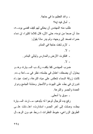 ‫ـ ﻭﺍﷲ ﺍﻟﻌﻅﻴﻡ ﻤﺎ ﻓﻲ ﺤﺎﺠﺔ.‬
                                ‫ـ ﺃﻤﺎل ﻓﻴﻪ ﺇﻴﻪ؟‬
‫ﻁﻠﺏ ﻤﻨﻪ ﺍﻟﻤﻬﻨﺩﺱ ﺃﻥ ﻴﺤﻜﻲ ﻟﻬﻡ ﻜﻴﻑ ﻗﻀﻰ ﻴﻭﻤـﻪ،‬
‫ﻤﻨﺫ ﺃﻥ ﺼﺤﺎ ﻤﻥ ﻨﻭﻤﻪ، ﺤﺘﻰ ﺍﻵﻥ، ﻗﺎل ﻜﻼﻤﺎ ﻜﺜﻴﺭﺍ، ﺇﻥ ﺩﻤﺎﺀ‬
          ‫‪‬‬     ‫‪‬‬
              ‫ﺤﻤﺭﺍﺀ ﺘﺼﻌﺩ ﺇﻟﻰ ﻭﺠﻬﻪ، ﻭﻟﻡ ﻴﺩﺭ ﻤﺎﺫﺍ ﻴﻘﻭل:‬
                   ‫ـ ﻻﺯﻡ ﺸﻔﺕ ﺤﺎﺠﺔ ﻓﻲ ﺍﻟﻤﻨﺎﻡ.‬
                                         ‫ـ ﻻ.‬
      ‫ـ ﺍﻓﺘﻜﺭﺕ ﺍﻷﺭﺽ ﻭﺍﻟﻤﺩﺍﺭﺱ ﻭﻟﻴﺎﻟﻲ ﺍﻟﺒﻨﺎﺩﺭ.‬
                                         ‫ـ ﻻ.‬
‫ﻀﺭﺏ ﺍﻟﻤﻬﻨﺩﺱ ﻜﻔﺎ ﺒﻜﻑ، ﺭﻜـﺏ ﺍﻟﺴـﻴﺎﺭﺓ، ﻭﻫـﻭ‬
                          ‫ﹰ‬
‫ﻴﺤﺎﻭل ﺃﻥ ﻴﻀﺤﻙ، ﺍﻋﺘﺩل ﻓﻲ ﺠﻠﺴﺘﻪ، ﻨﻅﺭ ﻓﻲ ﺴـﺎﻋﺔ ﻴـﺩﻩ.‬
‫ﻜﺎﻨﺕ ﺯﺭﻗﺔ ﺍﻟﺴﻤﺎﺀ ﺘﻨﻌﻜﺱ ﻋﻠﻰ ﻤﻴﺎﻩ ﺍﻟﺘﺭﻋﺔ، ﺭﺍﺤﺕ ﻋﻴﻨـﺎﻩ‬
‫ﺘﺩﻭﺭﺍﻥ ﻓﻲ ﺒﻁﺀ ﻋﻠﻰ ﺍﻟﺒﻴﻭﺕ ﻭﺍﻷﺸﺠﺎﺭ ﻭﻤﺌﺫﻨﺔ ﺍﻟﺠﺎﻤﻊ ﻭﺩﻭﺍﺭ‬
                                ‫ﺍﻟﻌﻤﺩﺓ ﻭﺍﻟﺠﺴﺭ ﻭﺍﻟﺘﺭﻋﺔ.‬
                             ‫ـ ﺴﻭﻕ ﻴﺎ ﺃﺴﻁﻰ.‬
‫ﺭﻓﻊ ﻴﺩﻩ ﻟﻠﺭﺠﺎل ﻟﻭﺤﻭﺍ ﻟﻪ ﺒﺄﻴﺩﻫﻡ، ﺴـﺎﺭﺕ ﺍﻟﺴـﻴﺎﺭﺓ‬
‫ﺒﺒﻁﺀ، ﻭﺼﻠﺕ ﺇﻟﻰ ﺁﺨﺭ ﺍﻟﺠﺴﺭ، ﺍﺴﺘﺩﺍﺭﺕ، ﺍﻋﺘـﺩﻟﺕ ﻋﻠـﻰ‬
‫ﺍﻟﻁﺭﻴﻕ ﺍﻟﺯﺭﺍﻋﻲ، ﺨﻴﻭﻁ ﺍﻟﻨﻅﺭﺍﺕ ﺘـﺭﺒﻁ ﻋﻴـﻭﻥ ﺍﻟﺭﺠـﺎل‬


‫٤٩٢‬
 