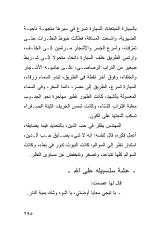 ‫ﺒﺎﻟﺴﻴﺎﺭﺓ ﺍﻟﻤﺒﺘﻌﺩﺓ، ﺍﻟﺴﻴﺎﺭﺓ ﺘﺴﺭﻉ ﻓﻲ ﺴﻴﺭﻫﺎ ﻤﺘﺠﻬـﺔ ﻨﺎﺤﻴـﺔ‬
‫ﺍﻟﻀﻬﺭﻴﺔ، ﻭﺍﺘﺴﻌﺕ ﺍﻟﻤﺴﺎﻓﺔ، ﻓﻁﺎﻟﺕ ﺨﻴﻭﻁ ﺍﻟﻨﻅـﺭﺍﺕ ﺤﺘـﻰ‬
‫ﺘﻤﺯﻗﺕ، ﻭﺃﺴﺭﻉ ﺍﻟﺠﺴﺭ ﻭﺍﻷﺸﺠﺎﺭ ﻤـﺭﺘﻤﻴﻥ ﺇﻟـﻰ ﺍﻟﺨﻠـﻑ،‬
‫ﻭﺍﺭﺘﻤﻰ ﺍﻟﻁﺭﻴﻕ ﺨﻠﻑ ﺍﻟﺴﻴﺎﺭﺓ ﺩﺍﺌﺨﺎ، ﻤﺘﺤﻭﻻ ﺇﻟـﻰ ﺸـﺭﻴﻁ‬
           ‫ﹰ‬       ‫ﹰ‬
‫ﺼﻐﻴﺭ ﻤﻥ ﺍﻟﺘﺭﺍﺏ ﺍﻟﺭﺼﺎﺼـﻲ، ﻋﻠـﻰ ﺠﺎﻨﺒﻴـﻪ ﺍﻷﺸـﺠﺎﺭ‬
‫ﻭﺍﻟﺤﻠﻔﺎﺀ، ﻭﻓﻭﻕ ﺁﺨﺭ ﻨﻘﻁﺔ ﻓﻲ ﺍﻟﻁﺭﻴﻕ، ﺘﺒﺩﻭ ﺍﻟﺴﻤﺎﺀ ﺯﺭﻗﺎﺀ،‬
‫ﺍﻟﺴﻴﺎﺭﺓ ﺘﺴﺭﻉ، ﺍﻟﻁﺭﻴﻕ ﺇﻟﻰ ﻤﺼﺭ، ﺩﺍﺌﻤﺎ ﺍﻟﺴﻔﺭ، ﻭﻓﻲ ﺍﻟﺴﻤﺎﺀ‬
                   ‫‪‬‬
‫ﺍﻟﻤﻐﺴﻭﻟﺔ ﺒﺎﻟﺸﻬﺩ، ﻜﺎﻨﺕ ﺍﻟﻁﻴﻭﺭ ﺘﻁﻴﺭ ﻤﻬﺎﺠﺭﺓ ﻨﺤﻭ ﺍﻟﺠﻨـﻭﺏ‬
‫ﻤﻌﻠﻨﺔ ﺍﻗﺘﺭﺍﺏ ﺍﻟﺸﺘﺎﺀ، ﻭﻜﺎﻨﺕ ﺸﻤﺱ ﺍﻟﺨﺭﻴﻑ ﺍﻟﻠﻴﻨﺔ ﺍﻟﺼـﻔﺭﺍﺀ‬
                               ‫ﺘﺴﻜﺏ ﺃﺸﻌﺘﻬﺎ ﻋﻠﻰ ﺍﻟﻜﻭﻥ.‬
‫ﺍﻟﻤﻬﻨﺩﺱ ﻴﻔﻜﺭ ﻓﻲ ﺤﺏ ﺍﻟﺩﻴﻥ، ﺒﺎﻟﺘﺤﺩﻴﺩ ﻓﻴﻤﺎ ﻴﻀﺎﻴﻘﻪ،‬
‫ﺃﻋﻤل ﻓﻜﺭﻩ، ﻗﺎل ﻟﻨﻔﺴﻪ: ﺇﻨﻪ ﻻ ﺸﻲﺀ ﻴﻀـﺎﻴﻕ ﺤـﺏ ﺍﻟـﺩﻴﻥ،‬
‫ﺍﺴﺘﺩﺍﺭ ﻨﻅﺭ ﺇﻟﻰ ﺍﻟﺴﻭﺍﻟﻡ، ﻜﺎﻨﺕ ﺍﻟﺒﻴﻭﺕ ﺘﺩﻭﺭ ﻓﻲ ﺒﻁﺀ، ﻭﻜﺎﻨﺕ‬
  ‫ﺍﻟﺴﻭﺍﻟﻡ ﻜﻠﻬﺎ ﺘﺘﺒﺎﻋﺩ، ﻭﺘﺼﻐﺭ ﻭﺘﻨﺨﻔﺽ ﻋﻥ ﻤﺴﺘﻭﻯ ﺍﻟﻨﻅﺭ.‬

                    ‫ـ ﻋﺸﺔ ﺴﻠﺴﺒﻴﻠﻪ ﻋﻠﻰ ﺍﷲ ـ‬
                                ‫ﻗﺎل ﻟﻬﺎ ﻋﺼﻤﺕ:‬
 ‫ـ ﻴﺎ ﺘﻴﺠﻲ ﻤﻌﺎﻴﺎ ﺃﻭﻀﺘﻲ، ﻴﺎ ﺃﺸﻭﻩ ﻭﺸﻙ ﺒﻤﻴﺔ ﺍﻟﻨﺎﺭ.‬


‫٥٩٢‬
 