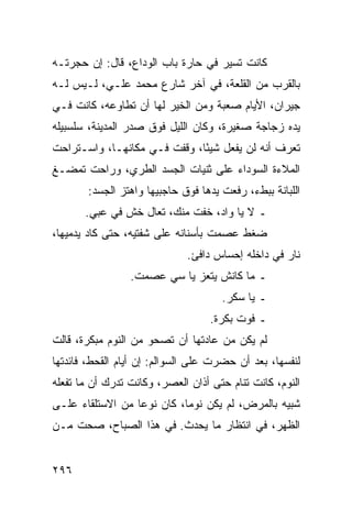 ‫ﻜﺎﻨﺕ ﺘﺴﻴﺭ ﻓﻲ ﺤﺎﺭﺓ ﺒﺎﺏ ﺍﻟﻭﺩﺍﻉ، ﻗﺎل: ﺇﻥ ﺤﺠﺭﺘـﻪ‬
‫ﺒﺎﻟﻘﺭﺏ ﻤﻥ ﺍﻟﻘﻠﻌﺔ، ﻓﻲ ﺁﺨﺭ ﺸﺎﺭﻉ ﻤﺤﻤﺩ ﻋﻠـﻲ، ﻟـﻴﺱ ﻟـﻪ‬
‫ﺠﻴﺭﺍﻥ، ﺍﻷﻴﺎﻡ ﺼﻌﺒﺔ ﻭﻤﻥ ﺍﻟﺨﻴﺭ ﻟﻬﺎ ﺃﻥ ﺘﻁﺎﻭﻋﻪ، ﻜﺎﻨﺕ ﻓـﻲ‬
‫ﻴﺩﻩ ﺯﺠﺎﺠﺔ ﺼﻐﻴﺭﺓ، ﻭﻜﺎﻥ ﺍﻟﻠﻴل ﻓﻭﻕ ﺼﺩﺭ ﺍﻟﻤﺩﻴﻨﺔ، ﺴﻠﺴﺒﻴﻠﻪ‬
‫ﺘﻌﺭﻑ ﺃﻨﻪ ﻟﻥ ﻴﻔﻌل ﺸﻴﺌﺎ، ﻭﻗﻔﺕ ﻓـﻲ ﻤﻜﺎﻨﻬـﺎ، ﻭﺍﺴـﺘﺭﺍﺤﺕ‬
                              ‫ً‬
‫ﺍﻟﻤﻼﺀﺓ ﺍﻟﺴﻭﺩﺍﺀ ﻋﻠﻰ ﺜﻨﻴﺎﺕ ﺍﻟﺠﺴﺩ ﺍﻟﻁﺭﻱ، ﻭﺭﺍﺤﺕ ﺘﻤﻀـﻎ‬
       ‫ﺍﻟﻠﺒﺎﻨﺔ ﺒﺒﻁﺀ، ﺭﻓﻌﺕ ﻴﺩﻫﺎ ﻓﻭﻕ ﺤﺎﺠﺒﻴﻬﺎ ﻭﺍﻫﺘﺯ ﺍﻟﺠﺴﺩ:‬
       ‫ـ ﻻ ﻴﺎ ﻭﺍﺩ، ﺨﻔﺕ ﻤﻨﻙ، ﺘﻌﺎل ﺨﺵ ﻓﻲ ﻋﺒﻲ.‬
‫ﻀﻐﻁ ﻋﺼﻤﺕ ﺒﺄﺴﻨﺎﻨﻪ ﻋﻠﻰ ﺸﻔﺘﻴﻪ، ﺤﺘﻰ ﻜﺎﺩ ﻴﺩﻤﻴﻬﺎ،‬
                             ‫ﻨﺎﺭ ﻓﻲ ﺩﺍﺨﻠﻪ ﺇﺤﺴﺎﺱ ﺩﺍﻓﺊ.‬
                 ‫ـ ﻤﺎ ﻜﺎﻨﺵ ﻴﺘﻌﺯ ﻴﺎ ﺴﻲ ﻋﺼﻤﺕ.‬
                                     ‫ـ ﻴﺎ ﺴﻜﺭ.‬
                                   ‫ـ ﻓﻭﺕ ﺒﻜﺭﺓ.‬
‫ﻟﻡ ﻴﻜﻥ ﻤﻥ ﻋﺎﺩﺘﻬﺎ ﺃﻥ ﺘﺼﺤﻭ ﻤﻥ ﺍﻟﻨﻭﻡ ﻤﺒﻜﺭﺓ، ﻗﺎﻟﺕ‬
‫ﻟﻨﻔﺴﻬﺎ، ﺒﻌﺩ ﺃﻥ ﺤﻀﺭﺕ ﻋﻠﻰ ﺍﻟﺴﻭﺍﻟﻡ: ﺇﻥ ﺃﻴﺎﻡ ﺍﻟﻘﺤﻁ، ﻓﺎﺌﺩﺘﻬﺎ‬
‫ﺍﻟﻨﻭﻡ، ﻜﺎﻨﺕ ﺘﻨﺎﻡ ﺤﺘﻰ ﺃﺫﺍﻥ ﺍﻟﻌﺼﺭ، ﻭﻜﺎﻨﺕ ﺘﺩﺭﻙ ﺃﻥ ﻤﺎ ﺘﻔﻌﻠﻪ‬
‫ﺸﺒﻴﻪ ﺒﺎﻟﻤﺭﺽ، ﻟﻡ ﻴﻜﻥ ﻨﻭﻤﺎ، ﻜﺎﻥ ﻨﻭﻋﺎ ﻤﻥ ﺍﻻﺴﺘﻠﻘﺎﺀ ﻋﻠـﻰ‬
                  ‫‪‬‬         ‫‪‬‬
‫ﺍﻟﻅﻬﺭ، ﻓﻲ ﺍﻨﺘﻅﺎﺭ ﻤﺎ ﻴﺤﺩﺙ. ﻓﻲ ﻫﺫﺍ ﺍﻟﺼﺒﺎﺡ، ﺼﺤﺕ ﻤـﻥ‬


‫٦٩٢‬
 